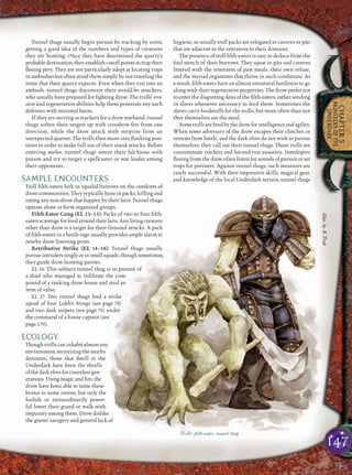 147
CHAPTER5
MONSTERSOFTHE
UNDERDARK
Tunnel thugs usually begin pursuit by tracking by scent,
getting a good idea of the numbers and types of creatures
they are hunting. Once they have determined the quarry’s
probable destination, they establish cutoff points to trap their
ﬂeeing prey. They are not particularly adept at locating traps
or ambushes but often avoid them simply by not traveling the
route that their quarry expects. Even when they run into an
ambush, tunnel thugs disconcert their would-be attackers,
who usually have prepared for ﬁghting drow. The trolls’ eva-
sion and regeneration abilities help them penetrate any such
defenses with minimal harm.
If they are serving as trackers for a drow warband, tunnel
thugs soften their targets up with crossbow ﬁre from one
direction, while the drow attack with surprise from an
unexpected quarter. The trolls then move into ﬂanking posi-
tions in order to make full use of their sneak attacks. Before
entering melee, tunnel thugs smear their falchions with
poison and try to target a spellcaster or war leader among
their opponents.
SAMPLE ENCOUNTERS
Troll ﬁlth-eaters lurk in squalid burrows on the outskirts of
drow communities. They typically hunt in packs, killing and
eating any non-drow that happen by their lairs. Tunnel thugs
operate alone or form organized groups.
Filth-Eater Gang (EL 13–15): Packs of two to four ﬁlth-
eatersscavengefor food aroundtheir lairs.Any livingcreature
other than drow is a target for their frenzied attacks. A pack
of ﬁlth-eaters in a battle rage usually provides ample alarm to
nearby drow listening posts.
Retributive Strike (EL 14–18): Tunnel thugs usually
pursue intruders singly or in small squads, though sometimes
they guide drow hunting parties.
EL 14: This solitary tunnel thug is in pursuit of
a thief who managed to inﬁltrate the com-
pound of a ranking drow house and steal an
item of value.
EL 17: Two tunnel thugs lead a strike
squad of four Lolth’s Stings (see page 78)
and two dark snipers (see page 75) under
the command of a house captain (see
page 170).
ECOLOGY
Though trolls can inhabit almost any
environment,terrorizingthenearby
denizens, those that dwell in the
Underdark have been the thralls
ofthedarkelvesforcountlessgen-
erations. Using magic and ﬁre, the
drow have been able to tame these
brutes to some extent, but only the
foolish or extraordinarily power-
ful lower their guard or walk with
impunity among them. Drow dislike
the giants’ savagery and general lack of
hygiene, so usually troll packs are relegated to caverns or pits
that are adjacent to the entrances to their domains.
The presence of troll ﬁlth-eaters is easy to deduce from the
foul stench of their burrows. They squat in pits and caverns
littered with the remnants of past meals, their own refuse,
and the myriad organisms that thrive in such conditions. As
a result, ﬁlth-eaters have an almost unnatural hardiness to go
along with their regenerative properties. The drow prefer not
to enter the disgusting dens of the ﬁlth-eaters, rather sending
in slaves whenever necessary to feed them. Sometimes the
slaves carry foodstuffs for the trolls, but more often than not
they themselves are the meal.
Sometrollsarebredbythedrowforintelligenceandagility.
When some adversary of the drow escapes their clutches or
retreats from battle, and the dark elves do not wish to pursue
themselves, they call out their tunnel thugs. These trolls are
consummate trackers and hit-and-run assassins. Interlopers
ﬂeeing from the drow often listen for sounds of pursuit or set
traps for pursuers. Against tunnel thugs, such measures are
rarely successful. With their impressive skills, magical gear,
and knowledge of the local Underdark terrain, tunnel thugs
Trolls: ﬁlth-eater, tunnel thug
Illus.byB.Trott
 