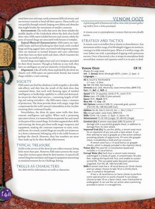 148
CHAPTER5
MONSTERSOFTHE
UNDERDARK
avoiddetectionandtraps,easilysurmountdifﬁcultterrain,and
use tertiary tunnels to head off their quarry. These trolls can
runquicklythroughtunnels,leapingoverdebrisandobstacles
that might hinder the movement of smaller creatures.
Environment: The trolls that serve the drow inhabit the
middle depths of the Underdark where the dark elves build
theircities.Filth-eatersinhabitburrowsandcaverns,whilethe
pens of tunnel thugs are associated with houses or temples.
Typical Physical Characteristics: Filth-eaters are espe-
cially lanky and horrid-looking for their kind, with crooked
fangsandlong,jaggedclaws,encrustedwithdisgustingmatter.
They are immune to normal diseases and carry infections
from their lairs on their teeth and claws, which transmit the
illness by successful attacks.
Tunnelthugswearlightarmorandcarryweapons,provided
by their drow masters. Though as hideous as any troll, they
have an intelligent air and are relatively civilized-looking.
Alignment: Like all trolls, those exploited by the drow are
chaotic evil. Filth-eaters are particularly bestial, but tunnel
thugs exhibit a cruel cunning.
SOCIETY
Filth-eaters are bred for obedience (with stupidity a desirable
side-effect), and they fear the wrath of the dark elves that
command them. Any such troll showing signs of marked
intelligence or leadership capability is culled and destroyed.
In return for their loyal service—consisting largely of kill-
ing and eating intruders—the ﬁlth-eaters enjoy a measure
of protection. The drow provide them with magic rings that
compensate for the trolls’ natural vulnerability to ﬁre, further
ensuring their continued loyalty.
Nevertheless, the drow do spare some trolls that dem-
onstrate intelligence and agility. When such a promising
specimenisborn, itisremoved fromits parents’ lairand raised
inthepensofthetunnelthugs.Tofurtheraugmenttheirskills
and training, the drow give these trolls magic weaponry and
equipment, making the creatures expensive to raise, train,
and house. As a result, tunnel thugs are usually not numerous
in a drow community, belonging only to the noble houses or
perhaps the church. However, their low numbers are more
than made up for by their deadly effectiveness.
TYPICAL TREASURE
Trolls in the service of the drow do not collect treasure, being
little more than pets. However, ﬁlth-eaters possess the major
ringsofﬁreresistancegiventhembytheirmasters.Atypicaltroll
tunnel thug has mundane and magical equipment amounting
to standard treasure for its Challenge Rating.
TROLLS AS CHARACTERS
See MM 248 for information on trolls as characters.
VENOM OOZE
A glistening patch of luminescent yellow slime slides forward, gather-
ing itself to form a sticky pseudopod.
A venom ooze is a protoplasmic creature that excretes deadly
toxins.
STRATEGY AND TACTICS
A venom ooze is mindless but is drawn to disturbances: Any
movement within range of its blindsight triggers its instincts,
causing it to slide toward its prey. When it is within range, the
ooze lashes out with a pseudopod dripping with poisonous
excreta. Once it has struck a foe, it wraps its amorphous body
around that creature and squeezes until it or its prey is dead.
Venom Ooze CR 12
Always N Large ooze
Init –3; Senses blind, blindsight 60 ft.; Listen –2, Spot –2
Languages —
AC 6, touch 6, flat-footed 6
(–1 size, –3 Dex)
hp 184 (16 HD); fast healing 3
Immune acid, cold, electricity; ooze immunities (MM 313)
Fort +11, Ref +2, Will +3
Speed 15 ft. (3 squares), climb 15 ft., swim 15 ft.
Melee slam +19 (2d8+12 plus poison)
Space 10 ft.; Reach 10 ft.
Base Atk +12; Grp +28
Atk Options constrict 2d8+12, improved grab, poison
(Fort DC 26, 1d8 Dex/2d6 Con)
Abilities Str 26, Dex 5, Con 22, Int —, Wis 7, Cha 1
SQ corrupt water, ooze traits (MM 313)
Skills Climb +16, Listen –2, Spot –2, Swim +16
Advancement 17–32 HD (Large); 33–48 HD (Huge)
Constrict (Ex) A venom ooze deals 2d8+12 points of
damage with a successful grapple check, in addition to
damage from its slam attack.
Improved Grab (Ex) To use this ability, a venom ooze must
hit an opponent of any size with a slam attack. It can
then attempt to start a grapple as a free action without
provoking attacks of opportunity. If it wins the grapple
check, it establishes a hold and can constrict.
A venom ooze has a +4 racial bonus on grapple
checks, which is already included in the statistics block.
Poison (Ex) The save DC is Constitution-based and
includes a +2 racial bonus.
Corrupt Water (Ex) Each hour a venom ooze remains
submerged in a body of water, it contaminates 10 cubic
feet, making the liquid still, foul, and unable to sustain
animal life. The corrupted water becomes poisonous
(ingested, Fort DC 26, 1d6 Con/1d6 Con).
Skills A venom ooze has a +8 racial bonus on Climb checks
and can always choose to take 10 on a Climb check,
even if rushed or threatened.
It has a +8 racial bonus on Swim checks to perform
some special action or avoid a hazard. It can always
choose to take 10 on a Swim check, even if distracted or
endangered. It can use the run action when swimming,
provided it swims in a straight line.
 