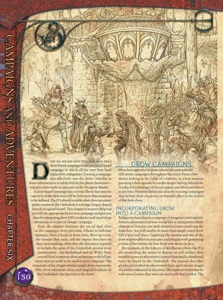 row are not just elves with dark skin, and a
drow-based campaign is not just an elf-based
campaign in which all the trees have been
replacedbystalagmites.Creatingacampaign
that effectively uses the drow—whether as
directadversariesorassubtlefoilsfortheplayercharacters—
requires some work on your part as the Dungeon Master.
A drow-based campaign has a certain ﬂavor that must be
captured,orthedarkelveswillbelittlemorethanmonsters
tobedefeated.ThePCsshouldtremblewhentheyencounter
spiderswarmsintheUnderdarkorastrange,fungus-shaped
broochinagiant’shoard.Thischapterismeanttohelpyou
providetheappropriatefeeltoyourcampaignandgiveyou
ideasforintegratingdrowNPCsasthefocusofstand-alone
adventures or as part of a longer campaign.
First, the chapter discusses the use of dark elves
in the campaign, from part-time villains to full-time
nemeses. Next, it looks at drow cities, their environs,
the reasons they exist, and the impact they have on
theirsurroundings.Afterthat,thediscussionexpands
to include the areas of the Underdark around drow
communities—theBorderlandsandtheWilds.Next,
youwillﬁndnumerousdrowarchetypeswithfullsta-
tistics that are ready to be used in your campaign. The
remainderofthechapterdetailssampledrowencounters,
ﬁfty drow adventure ideas, and magical locations in
the Underdark that pertain to the drow.
DROW CAMPAIGNS
Drowhaveappearedinmanyadventuresandundoubt-
edly many campaigns throughout the years. From a few
slavers lurking in the cellar of a fortress, to a lone assassin
pursuing a dark agenda, to a noble ranger leaving behind the
cruelty of his heritage, drow can appear just about anywhere
atanytime.Presentedbelowareideasforrunningcampaigns
that include drow characters or that take place in the realms
of the dark elves.
INCORPORATING DROW
INTO A CAMPAIGN
Perhapsyouhavebegunacampaignofdungeoncrawlsandwil-
dernessadventuresandnowwouldliketoincorporateadrow
element so that you can work toward a climax involving the
dark elves. You will need to do more than simply insert drow
NPCs here and there. Capturing the menace and awe of the
drowrequireseffortonyourpart,anditbeginswithgenerating
a sense of fear before the ﬁrst drow ever shows its face.
For example, in the Library of Khilbarus, where the PCs
are researching the means to destroy an evil artifact, they
stumbleacrossanadventurer’sjournalthatdetailsabandoned
ruins he found in the Underdark. The journal describes
glyphs and symbols he discovered there, and it shows images
ofajavelinembossedinelectrum.Theexplorerwritesthathe
took several items that were adorned with that symbol. The
150
Illus.byJ.ZhangIllus.byJ.Zhang
 