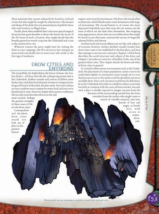 153
CHAPTER6
CAMPAIGNSAND
ADVENTURES
illicit materials that cannot ordinarily be found in civilized
circles but that might be sought by adventurers. The bazaars
and shops of the dark elves are potential pots of gold for those
who need esoteric or illegal items.
Finally,drowoftenestablishtheircitiesnearspecialmagical
locations that grant beneﬁts to those who know the secret. If
the PCs learn of such a location, they might decide that the
beneﬁts gained are worth a trip into the Underdark and a visit
to the nearest drow city.
Whatever reasons the party might have for visiting the
drow in your campaign, the PCs are sure to face intrigue on
many levels and deadly foes at every turn who strike at the
ﬁrst sign of weakness.
DROW CITIES AND
ENVIRONS
The Long Walk, the Night Below, the Forest of Stone, the Sun-
less Desert—all these describe the unforgiving terrain that is
the Underdark. Endless tunnels and caverns of lifeless stone
brokenhereandtherebyfetidpoolsofwaterorclumpsoftoxic
fungusﬁllmuchofthisdark,desolatewaste.Survivalisalways
anissue;residentsmustcompeteforwater,food,andevenairto
breathejusttoexist.However,despitetheseaustereconditions,
lifenotonlyexistsbutoftenthrivesinthecold
stone tunnels. Perhaps
the greatest examples
of these oases of life
are the drow cities.
Cosmopolitan
and decadent,
drow cities
would not
look out of
place in the
greatest
human
empire,wereitnotfortwofeatures.Theﬁrstistheweirdurban
architecture,whichblendsnativestoneformationswithmagi-
cal innovations. The second feature is, of course, the many
depraved Underdark races that roam the city streets, not the
least of which are the dark elves themselves. But stripping
away appearances, drow cities are not unlike those that might
be found in any theocratic, matriarchal society of magically
talented killers and thieves.
Architectural and social oddities are not the only subjects
of curiosity, however. Surface dwellers usually wonder how
drow cities come to be established in the ﬁrst place, and how
they manage to survive over centuries. Chapter 1 of this book
describes the social structure and culture of the drow, and
Chapter 7 provides an overview of Erelhei-Cinlu, one of the
greatest drow cities. This chapter details the hows and whys
of drow cities in general.
In a hostile subterranean environment such as the Under-
dark, the placement of a major population center is not to be
undertaken lightly. A community cannot simply sit in a cave
that has easy access to the surface and the abundant resources
available there. First, such a location would not, by deﬁnition,
beintheUnderdark,butratherinashallowsurfacecavernthat
has little in common with the caves of lower reaches. Second,
such a place is doubly exposed to danger, not just from the
denizens of the surrounding tunnels but also from
intruders from the surface who might come in
search of valuable minerals and ores,
hoards of loot and
magic, or handy
lairs with
access to
realms
above
and
Drow use the terrain advantages available to build their intricate cities
Illus.byF.Tsai
 