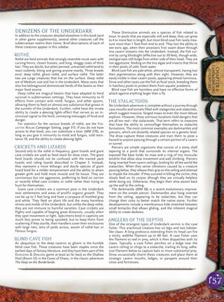157
CHAPTER6
CAMPAIGNSAND
ADVENTURES
pqqqqqqqqqqqqqqqqqqqqrs
DENIZENS OF THE UNDERDARK
In addition to the creatures detailed elsewhere in this book (and
in other game supplements), several other creatures call the
subterranean realms their home. Brief descriptions of each of
these creatures appear in this sidebar.
ROTHÉ
Rothé are herd animals that strongly resemble musk oxen with
curving horns, cloven hooves, and long, shaggy coats of thick
hair. They are docile, but when penned, untrained rothé tend to
react violently, biting and goring anyone nearby. Three breeds
exist: deep rothé, ghost rothé, and surface rothé. The latter
two are Large creatures that live on the surface. Deep rothé
are of Medium size and live in the Underdark. Many races that
also live belowground domesticate herds of the beasts as their
major food source.
Deep rothé are magical beasts that have adapted to herd
survival in subterranean settings. They have immunity to ill
effects from contact with mold, fungus, and other spores,
allowing them to feed on almost any substance that grows in
the tunnels of the Underdark. Further, rothé have the innate
ability to create a dancing lights effect that serves as an in-
stinctual signal to the herd, conveying messages of food and
danger.
For statistics for the various breeds of rothé, see the FOR-
GOTTEN REALMS Campaign Setting, page 313. If you do not have
access to that book, you can substitute a boar (MM 270), as
long as you give it immunity to mold and fungus, cold resis-
tance 10, and the ability to create dancing lights.
CRICKETS AND LIZARDS
Second only to the rothé in frequency, giant lizards and giant
cave crickets are used as food stock for drow cities. The giant
herd lizards should not be confused with the trained pack
lizards and riding lizards described in Chapter 5. Instead,
they represent a more lethargic and docile species of giant
lizard bred for a milder temperament and the ability to attain
greater girth and hold more muscle and fat tissue. They are
carnivorous but not aggressive, preferring to feed on carrion
or recently killed cave crickets or rothé rather than trying to
hunt for themselves.
Giant cave crickets are a common pest in the Underdark
near settlements and areas of prolific organic growth. They
can be up to 3 feet long and have a carapace of mottled gray
and white. They feed on plant life and the many harmless
slimes and molds of the Underdark, but unlike the deep rothé,
they are not immune to harmful varieties. Cave crickets are
flighty and capable of leaping great distances, usually when
they spot movement or light. Specimens bred in captivity are
much less prone to being spooked, but to keep them from
scattering if they startle, their handlers cover their enclosures
with large nets, tens of yards across, woven of rothé hair or
fibrous fungus.
BLIND CAVE FISH
As ubiquitous to the deep caverns as gloom is the humble
blind cave fish. These creatures have been staples since the
earliest days of fantasy literature, and they have been part of the
DUNGEONS & DRAGONS game at least as far back as the Shallow
Pool (Room 33) in the Caves of Chaos, in the classic adventure
The Keep on the Borderlands.
These Diminutive animals are a species of fish related to
trout. In pools that are especially still and deep, they can grow
to 4 or more feet in length, but most blind cave fish rarely mea-
sure more than 1 foot from end to end. They lost the ability to
see eons ago, when their ancestors first swam down through
tiny cavern streams into the Underdark. Instead, the fish sur-
vive by using blindsight (effective out to 30 feet), though wide,
vestigial eyes still bulge from either side of their head. They are
not aggressive, feeding on the tiny algae and insects that thrive
in their pools of cold, fresh water.
Blind cave fish are pale white, almost transparent, having lost
their pigmentation along with their sight. However, they are
easily visible in clear cavern pools, appearing almost luminous.
Drow and other races use the fish as food stock, breeding them
in hatchery pools to protect them from aquatic predators.
Blind cave fish are harmless and have no effective forms of
attack against anything larger than a fly.
THE STALACTOIDS
No Underdark adventure is complete without a journey through
cave mouths and tunnels filled with stalagmites and stalactites,
which suggest massive, fanged maws to even the most obtuse
explorer. However, these ominous locations hold dangers that
are all too real—the stalactoids. That term refers to creatures
that have the ability to camouflage themselves as stalactite
formations. The most common examples are darkmantles and
piercers, which are distantly related species on a genetic level.
The drow capture these creatures and train them to pose a
hazard to anyone passing through a certain portion of a cavern
or tunnel.
Piercers are simple organisms that consist of a stony shell
tapering to a point that surrounds its internal organs. The
exposed flat base holds its maw and a ring of tiny muscular
tendrils that allow slow movement and wall climbing. Piercers
hang inverted from cavern ceilings, looking for all the world like
stalactites. When they sense vibrations caused by a creature
passing below, they release their grip on the ceiling and attempt
to impale the intruder. If they succeed in killing the victim, they
slowly feed on its corpse (though they are virtually helpless
while doing so). Otherwise, they begin their slow ascent back
up the wall to the ceiling.
The darkmantle (MM 38) is a recent evolutionary improve-
ment on the simple piercer. Darkmantles also hang inverted
from the ceiling, appearing to be stalactites, but they can
change their color to better match the native stone. Further
developments include a membranous hide stretched between
small tentacles that allows gliding, and the inherent magical
ability to create darkness.
ANGLERS OF THE DEPTHS
One of the strangest types of Underdark vermin is the cave
fisher. This arachnoid creature has six legs and two lobster-
like claws. A long proboscis extending from its head can fire
a sticky, weblike filament up to 60 feet. A cave fisher uses
the filament to reel in prey, which it then dispatches with its
claws. Typically, a cave fisher perches on a ledge near the
cavern ceiling or clings to a stalactite, trailing its long, adhe-
sive filament below to capture bats or more substantial prey.
Drow occasionally charm these creatures and place them at
strategic cavern mouths, ledges, or parapets around their
cities and fortresses.
pqqqqqqqqqqqqqqqqqqqqrs
 