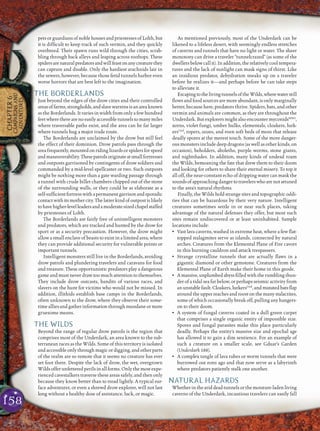 158
CHAPTER6
CAMPAIGNSAND
ADVENTURES
pets or guardians of noble houses and priestesses of Lolth, but
it is difﬁcult to keep track of such vermin, and they quickly
overbreed. Their spawn runs wild through the cities, scrab-
bling through back alleys and leaping across rooftops. These
spidersarenaturalpredatorsandwillfeastonanycreaturethey
can capture and disable. Only the hardiest arachnids lair in
the sewers, however, because those fetid tunnels harbor even
worse horrors that are best left to the imagination.
THE BORDERLANDS
Just beyond the edges of the drow cities and their controlled
areasoffarms,strongholds,andslavewarrensisanareaknown
as the Borderlands. It varies in width from only a few hundred
feetwheretherearenoeasilyaccessibletunnelstomanymiles
where traversable paths exist, and the area can be far larger
where tunnels hug a major trade route.
The Borderlands are unclaimed by the drow but still feel
the effect of their dominion. Drow patrols pass through the
areafrequently,mountedonridinglizardsorspidersforspeed
andmaneuverability.Thesepatrolsoriginateatsmallfortresses
and outposts garrisoned by contingents of drow soldiers and
commanded by a mid-level spellcaster or two. Such outposts
might be nothing more than a gate warding passage through
a tunnel with crude billet chambers chipped out of the stone
of the surrounding walls, or they could be as elaborate as a
self-sufﬁcientfortresswithapermanentgarrisonandsporadic
contactwithitsmothercity.Thelatterkindofoutpostislikely
tohavehigher-levelleadersandamoderate-sizedchapelstaffed
by priestesses of Lolth.
The Borderlands are fairly free of unintelligent monsters
and predators, which are tracked and hunted by the drow for
sport or as a security precaution. However, the drow might
allow a small enclave of beasts to exist in a limited area, where
they can provide additional security for vulnerable points or
important tunnels.
Intelligent monsters still live in the Borderlands, avoiding
drow patrols and plundering travelers and caravans for food
and treasure. These opportunistic predators play a dangerous
game and must never draw too much attention to themselves.
They include drow outcasts, bandits of various races, and
slavers on the hunt for victims who would not be missed. In
addition, illithids establish base camps in the Borderlands,
often unknown to the drow, where they observe their some-
time allies and gather information through mundane or more
gruesome means.
THE WILDS
Beyond the range of regular drow patrols is the region that
comprises most of the Underdark, an area known to the sub-
terranean races as the Wilds. Some of this territory is isolated
and accessible only through magic or digging, and other parts
of the realm are so remote that it seems no creature has ever
set foot there. Despite the lack of drow, the wet, overgrown
Wildsofferunfetteredperilsinallforms.Onlythemostexpe-
rienced cavestalkers traverse these areas safely, and then only
because they know better than to tread lightly. A typical sur-
face adventurer, or even a shrewd drow explorer, will not last
long without a healthy dose of assistance, luck, or magic.
As mentioned previously, most of the Underdark can be
likened to a lifeless desert, with seemingly endless stretches
of caverns and tunnels that have no light or water. The sheer
monotony can drive a traveler “tunnelcrazed” (as some of the
dwellersbelowcallit).Inaddition,therelativelycooltempera-
tures and the lack of sunlight can mask signs of thirst. Like
an insidious predator, dehydration sneaks up on a traveler
before he realizes it—and perhaps before he can take steps
to alleviate it.
EscapingtothelivingtunnelsoftheWilds,wherewaterstill
ﬂows and food sources are more abundant, is only marginally
better, because here, predators thrive. Spiders, bats, and other
vermin and animals are common, as they are throughout the
Underdark. But explorers might also encounter myconidsMM2
,
xorns, violet fungi, umber hulks, elementals, cloakers, lurk-
ersUnd
, ropers, oozes, and even soft beds of moss that release
deadly spores at the merest touch. Some of the more danger-
ous monsters include deep dragons (as well as other kinds, on
occasion), beholders, aboleths, purple worms, stone giants,
and nightshades. In addition, many kinds of undead roam
the Wilds, bemoaning the fate that drew them to their doom
and looking for others to share their eternal misery. To top it
all off, the near-constant echo of dripping water can mask the
soundsofapproachingdangertotravelerswhoarenotattuned
to the area’s natural rhythms.
Finally, the Wilds hold strange sites and topographic oddi-
ties that can be hazardous by their very nature. Intelligent
creatures sometimes settle in or near such places, taking
advantage of the natural defenses they offer, but most such
sites remain undiscovered or at least uninhabited. Sample
locations include:
• Vast lava caverns, washed in extreme heat, where a few ﬂat-
topped stalagmites serve as islands, connected by natural
arches. Creatures from the Elemental Plane of Fire cavort
in this burning cauldron and attack trespassers.
• Strange crystalline tunnels that are actually ﬂaws in a
gigantic diamond or other gemstone. Creatures from the
Elemental Plane of Earth make their home in this geode.
• Amassive,unplumbedabyssﬁlledwiththerumblingthun-
der of a tidal sea far below, or perhaps seismic activity from
anunstablefault.Cloakers,lurkersUnd
,andmutatedbatsﬂap
around the upper reaches and roost on the many stalactites,
some of which occasionally break off, pulling any hangers-
on to their doom.
• A system of fungal caverns coated in a dull green carpet
that comprises a single organic entity of impossible size.
Spores and fungal parasites make this place particularly
deadly. Perhaps the entity’s massive size and epochal age
has allowed it to gain a dim sentience. For an example of
such a creature on a smaller scale, see Gduar’s Garden
(Underdark 188).
• A complex tangle of lava tubes or worm tunnels that were
burrowed out eons ago and that now serve as a labyrinth
where predators patiently stalk one another.
NATURAL HAZARDS
Whetherintheariddeadtunnelsorthemoisture-ladenliving
caverns of the Underdark, incautious travelers can easily fall
 