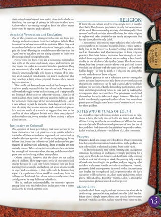 15
CHAPTER1
ALLABOUT
THEDROW
their subordinates beyond how useful those individuals are.
Similarly, the concept of privacy is ludicrous in their eyes.
A drow who is not strong enough to keep her affairs secret
deserves to be exposed and exploited.
Arachnid Veneration and Emulation
One of the greatest and strangest inﬂuences on drow psy-
chology and culture stems from their religious beliefs. Most
humanoidraceshavehumanoid-formdeities.Whentheyseek
to emulate the behavior and attitudes of their gods, either to
gain the deity’s blessings or simply because they see it as the
“right” way to act, they are not acting counter to their own
physiological and biological natures.
Not so with the drow. They are a humanoid, mammalian
race with all the associated needs, urges, and instincts, yet
they revere the spider, a creature of mindless predation. They
are a community that seeks to become a swarm. They are an
innately emotional people who revere a creature of no emo-
tion at all. (And all this doesn’t even touch on the fact that
they worship a deity whose physical likeness they cannot
begin to emulate.)
This conﬂict of desires shapes much of the drow psyche. It
is at least partly responsible for the culture’s sole measure of
self-worth through power and authority, and is responsible
too for much of the society’s inherent violence. Their fear of
their goddess, their shame at being unable to fully live up to
her demands, their anger at the world around them—all of
it can, at least in part, be traced to their deep-seated venera-
tion of a deity they cannot emulate and cannot truly please.
It is not too much of a stretch to suggest that, due to the
conﬂict of their religious beliefs with their own physical
and mental nature, every member of drow society is at least
a little insane.
Instinctive or Cultural?
One question of drow psychology that never occurs to the
drow themselves, but is of great interest to outside scholars,
is whether all these attitudes are ingrained and instinctual, or
whether they are a product of culture and upbringing. Many
believe that, due to the inﬂuence of Lolth and countless gen-
erations of violence and scheming, drow attitudes are now
entirely innate. Take a drow infant to the surface and raise
her among kind humans or elves, they say, and she would still
grow into a calculating, violent manipulator.
Others contend, however, that the drow are not unlike
abused children. They perpetuate a cycle of viciousness and
cruelty because it is all they know, because they are both
learning from example and lashing out at an unkind world
in anger and resentment. If that cycle could be broken, they
argue, if a population of drow could be raised away from the
inﬂuence of Lolth and the culture as it currently exists, they
could grow to be very different individuals.
This is, perhaps understandably, the minority opinion
among those who study the drow, and in any event it seems
unlikely to be tested anytime soon.
RELIGION
If drow life and culture are driven by a single force, it must be
their faith. The drow are pantheistic in only the loosest sense
oftheword.Humansworshipavarietyofdeitiesequally.Elves
revere Corellon Larethian above all others, but their religion
is replete with other deities that are nearly as important. But
for the drow, there is only Lolth.
This comes as a surprise to many scholars, who believe the
drow pantheon to consist of multiple deities. This is particu-
larly true in the FORGOTTEN REALMS® setting, where entities
such as Ghaunadaur and Vhaeraun appear in drow religious
practice. But these deities, no matter how strongly an indi-
vidual drow might revere them, are secondary at best, barely
visible in the shadow of the Spider Queen. The drow honor
them, but they do not consider them true gods and do not
worship any of them with the same devotion—or fear them
half as deeply—as they do Lolth. It is she, and she alone, who
stands as the heart of drow religion.
Religious practice is not a voluntary activity among the
drow. Because the priestesses rule drow society (to the extent
that any one institution can be said to do so), they ruthlessly
enforce the worship of Lolth, demanding participation in her
rites and often punishing failure to take part by making the
transgressor their next sacriﬁce. The priestesses rarely ﬁnd
themselves forced to take such steps, however. Worship of
Lolth is so heavily ingrained in the culture that most drow
participate willingly, out of a mixture of reverence and terror
for their goddess.
RITES AND RITUALS OF LOLTH
As should be expected from so violent a society and so rapa-
cious a deity, the holy rites of Lolth are brutal and bloody
affairs. Living sacriﬁce is a central tenet of all but the most
minor of rituals. The drow worship not out of love, but out of
fear,andtheirfaithdemandsthattheirfearbespreadtoothers.
Lolth watches, Lolth tests—and above all, Lolth consumes.
Prayers
Prayers to Lolth are always uttered in Elven. Undercommon is
ﬁne for normal conversation, but devotions to the goddess are
not to be sullied with words adopted from other races.
The drow frequently pray before entering into a dangerous
situation, beginning an endeavor, or simply preparing for a
day’swork.Theydonot,however,askLolth’saidinthecoming
trials, or seek her blessing on a task. Requesting help is a sign
of weakness, insulting to the goddess, and just begging to be
stricken with some horriﬁc malady or misfortune. Instead,
prayers to Lolth are requests to be tested, so that the petitioner
can display her strength and skill, or promises that the day’s
successes will be achieved in Lolth’s name and devoted to her
glory. “Elliya Lolthu,” Elven for “Test me, Lolth,” is among the
most common phrases uttered in drow prayer.
Minor Rites
An individual drow might perform a minor rite when she is
celebratingapersonalvictory,andseekstoofferLolthherdue.
More than a simple prayer, these rites usually involve some
form of symbolic sacriﬁce, such as poured wine, burnt riches,
 