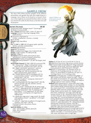 160
CHAPTER6
CAMPAIGNSAND
ADVENTURES
SAMPLE DROW
The drow NPCs below provide examples of the different
personalities and agendas that dark elves might bring to a
campaign. Any of them can be found in or around a drow
city, or they might be encountered elsewhere while carrying
out a mission for Lolth, for their house, or for their own self-
ish purposes.
Anybys Velifane CR 20
Female drow evoker 10/argent savantCAr
5/archmage 4
NE Medium humanoid (elf)
Init +3; Senses darkvision 120 ft.; Listen +12, Spot +13
Languages Common, Drow Sign Language, Elven,
Undercommon
AC 25,touch 15, flat-footed 22
(+3 Dex, +4 deflection, +6 armor, +2 shield)
hp 67 (19 HD)
Immune magic sleep effects
SR 30
Fort +10, Ref +12, Will +20 (+22 against spells, spell-like
abilities, and other enchantments)
Weakness light blindness
Speed 30 ft. (6 squares)
Melee +3 elf bane shock dagger +12/+7 (1d4+3/19–20)
Ranged +2 light crossbow +14 (1d8+2/19–20)
Base Atk +9; Grp +9
Atk Options Empower Spell, enduring force, force
specialization, mastery of shaping, unbind force
Special Actions mastery of counterspelling
Combat Gear wand of darkboltBoVD
(CL 8th, 38 charges), bead
of force
Wizard Spells Prepared (CL 20th, 1d20+22 to overcome SR):
9th—abyssal armySC
, Bibgy’s crushing handF
, meteor
swarm (DC 25), transmute rock to lavaSC
(DC 24)
8th—Bigby’s clenched fistF
, ghost formSC
, polar ray
(+12 ranged touch), summon monster VIII
7th—antimagic raySC
(DC 22), banishment (DC 22),
Bigby’s grasping handF
, greater teleport
6th—analyze dweomer (DC 21), disintegrate (DC 21),
empowered force missilesSC,F
, greater dispel magic,
howling chainSC,F
(DC 22)
5th—stilled orb of forceSC,F
, prying eyes, shard stormSC,F
(DC 21), wall of forceF
4th—crushing despair (DC 19), dragon breathSC
(DC 20),
explosive cascadeSC
(DC 20), stoneskin, sword of
deceptionSC,F
, wall of fire
3rd—chain missileSC,F
, fireball (DC 19), fly, greater mage
armor†SC,F
, lightning bolt (DC 19), manyjawsSC,F
(DC 19)
2nd—baleful transpositionSC
(DC 17), battering ramSC,F
,
blast of forceSC,F
(+12 ranged touch, DC 18), stilled
magic missileF
, scorching ray (+12 ranged touch),
slapping handF
1st—feather fall, mage armorF
, magic missileF
(2), shieldF
,
swift expeditious retreatSC
, ray of flameSC
(+12 ranged
touch, DC 17)
0—caltropsSC
, mage hand, ray of frost (+12 ranged touch),
resistance, sonic snapSC,F
(DC 16)
Prohibited Schools: necromancy, illusion
† already cast
Spell-Like Abilities (CL 20th):
1/day—dancing lights, darkness, faerie fire
2/day—force missilesSC,F
F: Force spell
Abilities Str 10, Dex 16, Con 12, Int 20, Wis 12, Cha 12
SQ ablate force, force armor, high arcana, summon familiar
Feats Empower Spell, Eschew MaterialsB
, Magical Aptitude,
Negotiator, Scribe ScrollB
, Skill Focus (spellcraft), Spell
Focus (evocation), Spell PenetrationB
, Still Spell
Skills Bluff +5, Concentration +23, Decipher Script +15,
Diplomacy +9, Knowledge (arcana) +27, Listen +12,
Search +13, Sense Motive +9, Spellcraft +34, Spot +13,
Use Magic Device +3 (+7 involving scrolls)
Possessions combat gear plus +3 elf bane shock dagger, +2
light crossbow with 20 bolts, abyssal iron staffPla
, ring of
force shield, vest of resistance +4CAr
, belt of many pocketsCAr
,
ring of protection +2, 2 diamonds (500 gp each), sapphire
(250 gp), platinum chain necklace (750 gp)
Spellbook spells prepared plus 0—arcane mark, detect magic,
detect poison, disrupt undead, mending; 1st—burning hands,
detect undead, identify, protection from evil, Tenser’s floating
disc, unseen servant; 2nd—continual flame, fox’s cunning,
glitterdust, Melf’s acid arrow, protection from arrows, resist
energy, shatter, summon swarm; 3rd—daylight, gaseous
form, haste, nondetection, secret page, sepia snake sigil,
summon monster III; 4th—dimensional anchor, fire shield,
ice storm, lesser geas, Rary’s mnemonic enhancer, shout,
stone shape; 5th—cone of cold, feeblemind, lesser planar
binding, Mordenkainen’s private sanctum, passwall, sending,
teleport; 6th—contingency, globe of invulnerability, summon
monster VI, symbol of persuasion; 7th—delayed blast fireball,
ethereal jaunt, limited wish, sequester, vision; 8th—
incendiary cloud, mass charm monster, protection from
spells; 9th—gate, power word kill, prismatic sphere
Light Blindness (Ex) Abrupt exposure to bright light (such as
sunlight or a daylight spell) blinds drow for 1 round. In
addition, they take a –1 circumstance penalty on attack
rolls, saves, and checks when in bright light.
Anybys Velifane is one
of the master wizards
of Erelhei-Cinlu
Illus.byE.Widermann
 