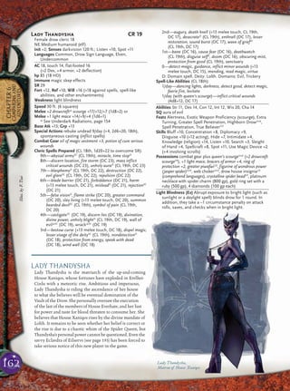 162
CHAPTER6
CAMPAIGNSAND
ADVENTURES
LADY THANDYSHA
Lady Thandysha is the matriarch of the up-and-coming
House Xaniqos, whose fortunes have exploded in Erelhei-
Cinlu with a meteoric rise. Ambitious and impetuous,
Lady Thandysha is riding the ascendance of her house
to what she believes will be eventual domination of the
Vault of the Drow. She personally oversaw the execution
of the last of the members of House Everhate, and her lust
for power and taste for blood threaten to consume her. She
believes that House Xaniqos rises by the divine mandate of
Lolth. It remains to be seen whether her belief is correct or
the rise is due to a chaotic whim of the Spider Queen, but
Thandysha’s personal power cannot be questioned. Even the
savvy Eclavdra of Eilservs (see page 193) has been forced to
take serious notice of this new player in the game.
Lady Thandysha,
Matron of House Xaniqos
Lady Thandysha CR 19
Female drow cleric 18
NE Medium humanoid (elf)
Init +2; Senses darkvision 120 ft.; Listen +10, Spot +11
Languages Common, Drow Sign Language, Elven,
Undercommon
AC 18, touch 14, flat-footed 16
(+2 Dex, +4 armor, +2 deflection)
hp 85 (18 HD)
Immune magic sleep effects
SR 29
Fort +12, Ref +10, Will +16 (+18 against spells, spell-like
abilities, and other enchantments)
Weakness light blindness
Speed 30 ft. (6 squares)
Melee +2 drowcraft* scourge +17/+12/+7 (1d8+2) or
Melee +1 light mace +14/+9/+4 (1d6+1)
* See Underdark Radiations, page 154
Base Atk +13; Grp +13
Special Actions rebuke undead 9/day (+4, 2d6+20, 18th),
spontaneous casting (inflict spells)
Combat Gear oil of magic vestment +3, potion of cure serious
wounds
Cleric Spells Prepared (CL 18th, 1d20+22 to overcome SR):
9th—abyssal armySC
(CL 19th), miracle, time stopD
8th—discern location, fire storm (DC 23), mass inflict
critical wounds (DC 23), unholy auraD
(CL 19th, DC 23)
7th—blasphemyD
(CL 19th, DC 22), destruction (DC 22),
evil glareSC
(CL 19th, DC 22), repulsion (DC 22)
6th—blade barrier (DC 21), forbiddance (DC 21), harm
(+13 melee touch, DC 21), misleadD
(DC 21), rejectionSC
(DC 21)
5th—false visionD
, flame strike (DC 20), greater command
(DC 20), slay living (+13 melee touch, DC 20), summon
bearded devilSC
(CL 19th), symbol of pain (CL 19th,
DC 20)
4th—castigateSC
(DC 19), discern lies (DC 19), divination,
divine power, unholy blightD
(CL 19th, DC 19), wall of
evil*SC
(DC 19), wrack*SC
(DC 19)
3rd—bestow curse (+13 melee touch, DC 18), dispel magic,
lesser visage of the deitySC
(CL 19th), nondetectionD
(DC 18), protection from energy, speak with dead
(DC 18), wind wall (DC 18)
2nd—augury, death knell (+13 melee touch, CL 19th,
DC 17), desecrateD
(CL 19th), enthrall (DC 17), lesser
restoration, sound burst (DC 17), wave of griefSC
(CL 19th, DC 17)
1st—bane (DC 16), cause fear (DC 16), deathwatch
(CL 19th), disguise selfD
, doom (DC 16), obscuring mist,
protection from good (CL 19th), sanctuary
0—detect magic, guidance, inflict minor wounds (+13
melee touch, DC 15), mending, read magic, virtue
D: Domain spell. Deity: Lolth. Domains: Evil, Trickery
Spell-Like Abilities (CL 18th):
1/day—dancing lights, darkness, detect good, detect magic,
faerie fire, levitate
1/day (with queen’s scourge)—inflict critical wounds
(4d8+12, DC 17)
Abilities Str 11, Dex 14, Con 12, Int 12, Wis 20, Cha 14
SQ aura of evil
Feats Alertness, Exotic Weapon Proficiency (scourge), Extra
Turning, Greater Spell Penetration, Highborn DrowUnd
,
Spell Penetration, True BelieverCD
Skills Bluff +10, Concentration +8, Diplomacy +9,
Disguise +10 (+12 acting), Hide +7, Intimidate +4,
Knowledge (religion) +14, Listen +10, Search +3, Sleight
of Hand +4, Spellcraft +8, Spot +11, Use Magic Device +2
(+4 involving scrolls)
Possessions combat gear plus queen’s scourgeUnd
(+2 drowcraft
scourgeFR
), +1 light mace, bracers of armor +4, ring of
protection +2, greater piwafwiLD
, figurine of wondrous power
(jasper spider)Und
, web chokerUnd
, drow house insigniaLD
(comprehend languages), crystalline spider beadCP
, platinum
necklace with spider charm (800 gp), gold ring set with a
ruby (500 gp), 4 diamonds (100 gp each)
Light Blindness (Ex) Abrupt exposure to bright light (such as
sunlight or a daylight spell) blinds drow for 1 round. In
addition, they take a –1 circumstance penalty on attack
rolls, saves, and checks when in bright light.
Illus.byF.Tsai
 