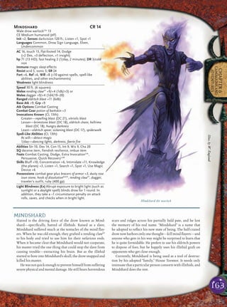 163
CHAPTER6
CAMPAIGNSAND
ADVENTURES
MINDSHARD
Hatred is the driving force of the drow known as Mind-
shard—speciﬁcally, hatred of illithids. Raised as a slave,
Mindshard suffered much at the tentacles of the mind ﬂay-
ers. When he was old enough, they grafted a rending clawFF
to his body and tried to use him for their nefarious ends.
When it became clear that Mindshard would not cooperate,
his master tried the one thing that could stop the slave from
causing trouble—extracting his brain. But as the illithid
started to bore into Mindshard’s skull, the drow snapped and
killed his master.
Hewasnotquickenoughtopreventhimselffromsuffering
severe physical and mental damage. He still bears horrendous
scars and ridges across his partially bald pate, and he lost
the memory of his real name. “Mindshard” is a name that
he adopted to reﬂect his new state of being. The half-crazed
drow now harbors only one thought—kill mind ﬂayers—and
anyone who gets in his way might be surprised to learn that
he is quite formidable. He prefers to use his eldritch powers
to dispose of foes, but he happily uses his illithid graft on
opponents who get close enough.
Currently, Mindshard is being used as a tool of destruc-
tion by his adopted “family,” House Tormtor. It needs only
insinuate that a particular person consorts with illithids, and
Mindshard does the rest.
Mindshard the warlock
Mindshard CR 14
Male drow warlockCAr
13
CE Medium humanoid (elf)
Init +2; Senses darkvision 120 ft.; Listen +1, Spot +1
Languages Common, Drow Sign Language, Elven,
Undercommon
AC 16, touch 13, flat-footed 14; Dodge
(+2 Dex, +3 deflection, +1 insight)
hp 71 (13 HD); fast healing 2 (1/day, 2 minutes); DR 3/cold
iron
Immune magic sleep effects
Resist acid 5, sonic 5; SR 24
Fort +6, Ref +6, Will +8 (+10 against spells, spell-like
abilities, and other enchantments)
Weakness light blindness
Speed 30 ft. (6 squares)
Melee rending clawFF
+9/+4 (1d6/×3) or
Melee dagger +9/+4 (1d4/19–20)
Ranged eldritch blast +11 (6d6)
Base Atk +9; Grp +9
Atk Options Combat Casting
Combat Gear potion of barkskin +5
Invocations Known (CL 13th):
Greater—repelling blast (DC 21), vitriolic blast
Lesser—brimstone blast (DC 18), eldritch chain, hellrime
blast (DC 18), hungry darkness
Least—eldritch spear, sickening blast (DC 17), spiderwalk
Spell-Like Abilities (CL 13th):
At will—detect magic
1/day—dancing lights, darkness, faerie fire
Abilities Str 10, Dex 14, Con 15, Int 9, Wis 9, Cha 20
SQ deceive item, fiendish resilience, imbue item
Feats Combat Casting, Dodge, Extra InvocationCAr
,
Persuasive, Quick RecoveryLoM
Skills Bluff +10, Concentration +6, Intimidate +11, Knowledge
(the planes) +3, Listen +1, Search +1, Spot +1, Use Magic
Device +6
Possessions combat gear plus bracers of armor +3, dusty rose
ioun stone, hook of dissolutionBoVD
, rending clawFF
, dagger,
traveler’s outfit, ruby (400 gp)
Light Blindness (Ex) Abrupt exposure to bright light (such as
sunlight or a daylight spell) blinds drow for 1 round. In
addition, they take a –1 circumstance penalty on attack
rolls, saves, and checks when in bright light.
Illus.byW.England
 