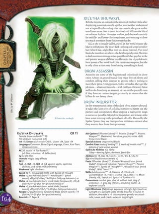 164
CHAPTER6
CAMPAIGNSAND
ADVENTURES
XIL’ETHA DHUVARYL
Xil’ethabecameanoutcastonthestreetsofErelhei-Cinluafter
displayingpowersatanearlyagethatwereneitherunderstood
nor accepted by the ruling elite. As a result, she grew embit-
tered (even more than is usual for drow) and fell into the life of
an enforcer for hire. Her rates are low, and she works mainly
for middle- and lower-class employers, not wanting to draw
too much attention from the powers that be.
Xil, as she is usually called, excels in her work because she
likestoinﬂictpain.Shewearsdarkclothingandkeepshersilver
hair (which has a slight blue tint) in a loose ponytail. The mind
bladesshemanifestsarealwaysofadarkburgundycolor.Shetries
todealmaximumdamagewhenpossiblewithherpsychicstrike
and psionic weapon abilities in addition to the +2 psychokinetic
burst power of her mind blade. She carries no weapons, but she
is only a free action away from having something in hand.
DROW ASSASSIN
Assassins are some of the highest-paid individuals in drow
cities. Always in great demand, they enjoy lives of plenty and
comfort, selling their services to anyone who is willing to
meet their price. Using poison, bolts, or blades, they get the
jobdone—whateveritentails—withruthlessefﬁciency.Most
well-to-do drow keep an assassin or two on the payroll, even
if they have no current targets, primarily to ensure that the
killers do not betray them.
DROW INQUISITOR
In the tempestuous cities of the dark elves, traitors abound.
It takes the keen eye of a skilled torturer to ferret out the
plotters and conspirators, thus keeping a matriarch’s reign
as secure as possible. Most drow inquisitors are females who
have some training in the priesthood of Lolth. Blessed by the
Spider Queen, they use their profane abilities to extract what
they want to hear from their prisoners.
Xil’etha the soulknife
Xil’etha Dhuvaryl CR 11
Female drow soulknifeEPH
10
NE Medium humanoid (elf)
Init +7; Senses darkvision 120 ft.; Listen +14, Spot +14
Languages Common, Drow Sign Language, Elven, Kuo-Toan,
Undercommon
AC 20, touch 14, flat-footed 17
(+3 Dex, +6 armor, +1 deflection)
hp 72 (10 HD)
Immune magic sleep effects
SR 21
Fort +4, Ref +10, Will +6 (+8 against spells, spell-like
abilities, and other enchantments)
Weakness light blindness
Speed 30 ft. (6 squares); 40 ft. with Speed of Thought
Melee +2 psychokinetic burstEPH
mind bladeEPH
(short
sword) +13/+8 (1d6+4/19–20 plus 1d4 psychokinetic) or
Melee +2 psychokinetic burst mind blade (longsword) +13/+8
(1d8+4/19–20 plus 1d4 psychokinetic) or
Melee +2 psychokinetic burst mind blade (bastard
sword) +13/+8 (1d10+5/19–20 plus 1d4 psychokinetic)
Ranged +2 psychokinetic burst mind blade (short sword) +14
(1d6+4/19–20 plus 1d4 psychokinetic)
Base Atk +7; Grp +9
Atk Options Elfhunter (drow)Und
, Psionic ChargeEPH
, Psionic
WeaponEPH
, bladewind, free draw, psychic strike +2d8,
throw mind blade
Special Actions shape mind blade
Combat Gear boots of landingEPH
, 2 pearls of breath crisisEPH
, 2
potions of cure serious wounds
Spell-Like Abilities (CL 10th):
1/day—dancing lights, darkness, faerie fire
Abilities Str 14, Dex 16, Con 13, Int 15, Wis 8, Cha 14
SQ mind blade enhancement +2
Feats Elfhunter (drow)Und
, Greater Weapon Focus (mind
blade)B
, Improved Initiative, Psionic ChargeEPH
, Psionic
WeaponEPH
, Speed of ThoughtB,EPH
, Weapon Focus (mind
blade)B
, Wild TalentB,EPH
Skills AutohypnosisEPH
+3, Balance +5, Climb +8,
Concentration +5, Hide +7, Jump +12, Listen +14, Move
Silently +16, Search +4, Spot +14, Tumble +18
Possessions combat gear plus +2 mithral shirt, ring of
protection +1, gray bag of tricks, amulet of health +2,
explorer’s outfit
Light Blindness (Ex) Abrupt exposure to bright light (such as
sunlight or a daylight spell) blinds drow for 1 round. In
addition, they take a –1 circumstance penalty on attack
rolls, saves, and checks when in bright light.
Illus.byW.O’Connor
 