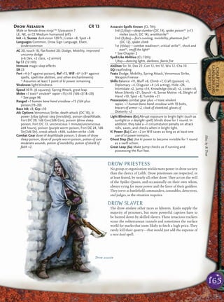 165
CHAPTER6
CAMPAIGNSAND
ADVENTURES
DROW PRIESTESS
No group or organization wields more power in drow society
than the clerics of Lolth. Drow priestesses are respected, or
at least feared, by nearly all other drow. They act on the will
of the Spider Queen, and occasionally on their own whim,
always vying for more power and the favor of their goddess.
They serve as battleﬁeld commanders, constables, detectives,
and judges, as the situation requires.
DROW SLAVER
The drow enslave other races as laborers. Raids supply the
majority of prisoners, but more powerful captives have to
be hunted down by skilled slavers. These tenacious trackers
scour the subterranean tunnels and sometimes the surface
world for marks that seem likely to fetch a high price. They
rarely kill their quarry—that would just add the expense of
a raise dead spell.
Drow Assassin CR 13
Male or female drow ninjaCAd
5/assassin 7
LE, NE, or CE Medium humanoid (elf)
Init +6; Senses darkvision 120 ft.; Listen +8, Spot +8
Languages Common, Drow Sign Language, Elven,
Undercommon
AC 20, touch 18, flat-footed 20; Dodge, Mobility, improved
uncanny dodge
(+6 Dex, +2 class, +2 armor)
hp 53 (12 HD)
Immune magic sleep effects
SR 23
Fort +4 (+7 against poison), Ref +15, Will +6* (+8* against
spells, spell-like abilities, and other enchantments)
* Assumes at least 1 point of ki power remaining
Weakness light blindness
Speed 30 ft. (6 squares); Spring Attack, great leap
Melee +1 toxic* virulent* rapier +15/+10 (1d6+3/18–20)
* See page 96
Ranged +1 human bane hand crossbow +15 (1d4 plus
poison/19–20)
Base Atk +8; Grp +10
Atk Options Venomous Strike, death attack (DC 18), ki
power 3/day (ghost step [invisible]), poison (deathblade,
Fort DC 20, 1d6 Con/2d6 Con), poison (drow sleep
poison, Fort DC 13, unconscious 1 minute/unconscious
2d4 hours), poison (purple worm poison, Fort DC 24, 1d6
Str/2d6 Str), sneak attack +4d6, sudden strike +3d6
Combat Gear dose of deathblade poison, 5 doses of drow
sleep poison, dose of purple worm poison, potion of cure
moderate wounds, potion of invisibility, potion of shield of
faith +2
Assassin Spells Known (CL 7th):
3rd (2/day)—deep slumber (DC 14), spider poisonSC
(+13
melee touch, DC 14), wraithstrikeSC
2nd (3/day)—fox’s cunning, invisibility, phantom foeSC
(DC 12), spider climb
1st (4/day)—combat readiness*, critical strikeSC
, shock and
aweSC
, snuff the light*
* See Chapter 2
Spell-Like Abilities (CL 12th):
1/day—dancing lights, darkness, faerie fire
Abilities Str 14, Dex 22, Con 12, Int 12, Wis 12, Cha 10
SQ trapfinding
Feats Dodge, Mobility, Spring Attack, Venomous Strike,
Weapon Finesse
Skills Balance +11, Bluff +6, Climb +7, Craft (poison) +3,
Diplomacy +4, Disguise +4 (+6 acting), Hide +26,
Intimidate +2, Jump +14, Knowledge (local) +2, Listen +8,
Move Silently +21, Search +6, Sense Motive +6, Sleight of
Hand +10, Spot +8, Tumble +21
Possessions combat gear plus +1 toxic virulent
rapier, +1 human bane hand crossbow with 10 bolts,
bracers of armor +2, cloak of elvenkind, gloves of
Dexterity +2
Light Blindness (Ex) Abrupt exposure to bright light (such as
sunlight or a daylight spell) blinds drow for 1 round. In
addition, they take a –1 circumstance penalty on attack
rolls, saves, and checks when in bright light.
Ki Power (Su) Gain +2 on Will saves as long as at least one
use of ki power remains.
Ghost Step (Su) Use ki power to become invisible for 1 round
as a swift action.
Great Leap (Su) Make Jump checks as if running and
possessing the Run feat.
Illus.byB.Trott
Drow assassin
 