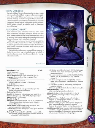 167
CHAPTER6
CAMPAIGNSAND
ADVENTURES
DROW WARRIOR
Therankandﬁleofdrowcivilizationarethewarriors—males
who are outﬁtted with basic weapons and armor to supple-
ment their racial abilities and employed whenever large
numbers of troops are needed for guard duty or protection.
On rare occasions, a warrior rises in the hierarchy to occupy
a position of prestige. For the vast majority of these individu-
als, life is short—usually sacriﬁced in battle for the greater
glory of the race.
FAVORED CONSORT
Drow priestesses select consorts as lovers and mates. These
males are breeders, serving to perpetuate the line and little
more.Somepriestessesindulgethem,listeningtotheiradvice
or opinions, but in most cases, a cleric uses a consort until
she tires of him, at which point he is discarded.
Although a consort has the favor of his priestess, it is his
duty to protect her, even at the cost of his own life. He must
bevigilantagainstassassinsandtraitorswithinthehousehold,
going so far as to taste her drinks and meals ﬁrst in case they
have been poisoned.
The sample favored consort presented here possesses a
cloak of the consort (see page 103), which means he is likely a
member of an important drow house and attached to a sig-
niﬁcant matriarch.
Drow Priestess CR 9
Female drow cleric 8
NE Medium humanoid (elf)
Init +3; Senses darkvision 120 ft.; Listen +6, Spot +6
Languages Common, Drow Sign Language, Elven,
Undercommon
AC 22, touch 14, flat-footed 19
(+3 Dex, +6 armor, +2 shield, +1 deflection)
hp 48 (8 HD)
Immune magic sleep effects
SR 19
Fort +7, Ref +5, Will +10 (+12 against spells, spell-like
abilities, and other enchantments)
Weakness light blindness
Speed 20 ft. (4 squares) in breastplate; base speed 30 ft.
Melee mwk dagger +8/+3 (1d4+1/19–20 plus poison) or
Melee light mace +7/+2 (1d6+1)
Base Atk +6; Grp +7
Atk Options poison (drow poison, Fort DC 13, unconscious
1 minute/unconscious 2d4 hours), smite 1/day (+4
attack, +8 damage)
Special Actions rebuke undead 3/day (+0, 2d6+8, 8th),
spontaneous casting (inflict spells)
Combat Gear 2 doses of drow poison, wand of cure moderate
wounds (34 charges)
Cleric Spells Prepared (CL 8th, 1d20+10 to overcome SR):
4th—air walk, freedom of movement, summon monster IV,
unholy blightD
(DC 18, CL 9th)
3rd—bestow curse (+8 melee touch, DC 17), dispel magic,
invisibility purge, magic circle against goodD
(CL 9th),
summon monster III
2nd—cure moderate wounds, death knell (DC 16, CL 9th),
shatterD
(DC 16), sound burst (DC 16), summon
monster II
1st—bane, cure light wounds, doom (DC 15), entropic
shield, inflict light woundsD
(+8 melee touch), summon
monster I
0—cure minor wounds (2), detect magic, detect poison,
guidance, resistance
D: Domain spell. Deity: Lolth. Domains: Destruction, Evil.
Spell-Like Abilities (CL 8th):
1/day—dancing lights, darkness, faerie fire
Abilities Str 13, Dex 16, Con 12, Int 12, Wis 19, Cha 10
Feats Augment Summoning, Combat Casting, Spell
Penetration
Skills Concentration +12, Diplomacy +5, Knowledge
(religion) +4, Knowledge (the planes) +4, Listen +6,
Search +3, Spellcraft +12, Spot +6
Possessions combat gear plus +1 breastplate, +1 light steel
shield, masterwork dagger, light mace, gloves of
Dexterity +2, periapt of Wisdom +2, ring of protection +1
Light Blindness (Ex) Abrupt exposure to bright light (such as
sunlight or a daylight spell) blinds drow for 1 round. In
addition, they take a –1 circumstance penalty on attack
rolls, saves, and checks when in bright light.
Illus.byJ.Zhang
Favored consort
 