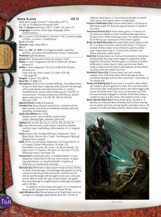 168
CHAPTER6
CAMPAIGNSAND
ADVENTURES
Drow Slaver CR 13
Male drow ranger 3/scoutCAd
3/bloodhoundCAd
6
LE, NE, or CE Medium humanoid (elf)
Init +5; Senses darkvision 120 ft.; Listen +13, Spot +13
Languages Common, Drow Sign Language, Elven,
Undercommon
AC 22, touch 17, flat-footed 17; skirmish +1 AC, uncanny dodge
(+5 Dex, +5 armor, +2 deflection)
hp 83 (12 HD)
Immune magic sleep effects
SR 23
Fort +12, Ref +16, Will +6 (+8 against spells, spell-like
abilities, and other enchantments); hunter’s dedication
Weakness light blindness
Speed 40 ft. (8 squares); tenacious pursuit +10 ft.
Melee +1 toxic* longsword +14/+9/+4 (1d8+3/19–20 plus
poison) or
Melee +1 toxic longsword +12/+7/+2 (1d8+3/19–20 plus
poison) and
mwk cold iron short sword +12 (1d6+1/19–20)
* See page 96
Ranged +2 spear +19 (1d8+4)
Base Atk +11; Grp +13
Atk Options Chosen Foe, Combat Reflexes, Point Blank Shot,
bring ’em back alive, crippling strike (2 points Str damage
with sneak attack), favored enemy elves +2, mark 2,
nonlethal force, poison (drow sleep poison, Fort DC 13,
unconscious 1 minute/unconscious 2d4 hours), poison
(giant wasp poison, Fort DC 18, 1d6 Str/1d6 Str),
skirmish +1d6
Special Actions ready and waiting
Combat Gear dose of giant wasp poison, 2 potions of cure
light wounds, potion of cure moderate wounds, potion of
invisibility, thunderstone
Spell-Like Abilities (CL 12th):
Always active—see invisibility (marks only)
1/day—dancing lights, darkness, faerie fire
Abilities Str 14, Dex 20, Con 15, Int 12, Wis 14, Cha 10
SQ move like the wind, swift tracker, track the trackless,
trackless step, trapfinding, wild empathy +3 (–1 magical
beasts)
Feats Chosen Foe, Combat Reflexes, EnduranceB
, Point
Blank Shot, Precise Shot, TrackB
, Two-Weapon FightingB
,
Weapon Focus (spear)
Skills Climb +2 (+4 ropes), Diplomacy +8, Escape Artist +5
(+7 ropes), Gather Information +4, Hide +14,
Intimidate +6, Jump +10, Listen +13, Move Silently +14,
Open Lock +11, Search +18, Spot +13, Survival +17 (+19
following tracks), Use Rope +14
Possessions combat gear plus +2 studded leather, +1 toxic
longsword, masterwork cold iron short sword, +2 spear,
ring of protection +2, amulet of health +4, gloves of
Dexterity +2, masterwork manacles
Skirmish (Ex) Whenever a drow slaver moves at least 10 feet,
he deals extra damage. This damage only applies to living
creatures with discernible anatomies, and he must be
able to see the target well enough to pick out a vital spot
and be able to reach the spot. A drow slaver can apply
this extra damage to ranged attacks made against targets
within 30 feet.
In addition, a drow slaver also gains a +1 competence
bonus to AC whenever he moves at least 10 feet.
Light Blindness (Ex) Abrupt exposure to bright light (such as
sunlight or a daylight spell) blinds drow for 1 round. In
addition, they take a –1 circumstance penalty on attack
rolls, saves, and checks when in bright light.
Hunter’s Dedication (Ex) A drow slaver adds a +2 bonus on
Will saves made to resist the special attacks or spells of
his mark.
Tenacious Pursuit (Ex) A drow slaver gains a +4 bonus on
Constitution checks to resist nonlethal damage from a
forced march. When tracking a mark, his speed increases
by 10 feet up to a maximum of the mark’s speed.
Bring ’em Back Alive (Ex) Any attack that would reduce a foe
to –2 or fewer hit points reduces the foe to –1 hit point
instead. A drow slaver must choose to use this ability
upon reducing his foe to –2 hit points or fewer, and
before taking any other action.
Mark (Ex) A drow slaver can mark any humanoid or monstrous
humanoid by focusing on the target or a depiction of the
target for 10 minutes. He then gains a +3 bonus on Gather
Information, Listen, Search, Spot, and Survival checks
made to determine the mark’s whereabouts. A drow slaver
can have up to two marks at a time.
Nonlethal Force (Ex) A drow slaver can use a melee
weapon that ordinarily deals lethal damage to deal
nonlethal damage without the customary –4 penalty on
his attack roll.
Ready and Waiting (Ex) At any time in a round, a drow slaver
can ready an action against his mark. If at any time within
10 minutes after readying the action, the mark triggers the
action, the drow slaver can carry out the action as if the
two were already engaged in combat. If the drow slaver is
unable to carry out the action, the readied action is lost.
Move Like the Wind (Ex) A drow slaver does not take a –5
penalty on Hide and Move Silently checks when moving
at any speed up to his normal speed, and takes only a –10
penalty on Hide and Move Silently checks when running.
Drow slaver
Illus.byJackoilrain
 