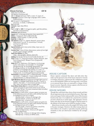 170
CHAPTER6
CAMPAIGNSAND
ADVENTURES
HOUSE CAPTAIN
House captains command the slaves and dark elves that
make up the personal army of the house matriarch. Trained
in strategy and tactics, captains put the combatants to good
use on the battleﬁeld. When not warring with a rival house
or an external threat, they are nominally in charge of their
house’s security. Typically, a house captain is the ﬁrst son (or
the favored son) of the matriarch.
HOUSE WIZARD
Though they rank lower than clerics, drow wizards and their
ilk are important tothe survivalof darkelf society.Their inge-
nuity and magical talent make possible many of the luxuries
found in the cities. It is tradition for a matriarch to send her
second or third son to study magic. The apprentice returns
home only after he has learned enough to lend his power to
the defense of the house and to fulﬁll his mother’s wishes.
Many house wizards, such as the sample NPC below, study
to become warmages. However, the eldest among them are
more likely to be wizards or specialist wizards, preferring
versatility to the raw destruction wielded by the younger
upstarts.
House captain
House Captain CR 10
Male drow marshal 9MH
NE Medium humanoid (elf)
Init +4; Senses darkvision 120 ft.; Listen +11, Spot +11
Languages Common, Drow Sign Language, Elven, Goblin,
Undercommon
AC 23, touch 11, flat-footed 23
(+9 armor, +3 shield, +1 deflection)
hp 49 (9 HD)
Immune magic sleep effects
SR 20
Fort +8, Ref +4, Will +7 (+9 against spells, spell-like abilities,
and other enchantments)
Weakness light blindness
Speed 20 ft. in full plate (4 squares), base speed 30 ft.
Melee +1 longsword +10/+5 (1d8+3/19–20)
Ranged +1 hand crossbow +7 (1d4+1/19–20)
Base Atk +6; Grp +8
Atk Options GoadCAd,MH
, Sadistic Reward*, poison (drow
sleep poison, Fort DC 13, unconscious 1 minute/
unconscious 2d4 hours)
* See Chapter 2
Special Actions grant move action 2/day, major aura +2,
minor aura +4
Combat Gear 1 dose of drow sleep poison, potion of cure light
wounds, potion of eagle’s splendor
Spell-Like Abilities (CL 9th):
1/day—dancing lights, darkness, faerie fire
Abilities Str 14, Dex 10, Con 12, Int 14, Wis 10, Cha 18
Feats GoadCAd,MH
, Improved Initiative, Sadistic Reward*, Skill
Focus (Diplomacy)B
, Weapon Focus (longsword)
* See page 52
Skills Bluff +12, Diplomacy +18, Disguise +4 (+6 acting),
Gather Information +6, Intimidate +11, Knowledge
(dungeoneering) +8, Knowledge (geography) +7,
Knowledge (history) +6, Knowledge (local) +7, Knowledge
(nobility) +6, Knowledge (the planes) +4, Listen +11,
Search +4, Sense Motive +8, Spot +11, Survival +0 (+2
underground, +2 avoiding getting lost and hazards)
Possessions combat gear plus +1 mithral full plate, +1 heavy
steel shield, +1 longsword, +1 hand crossbow with 10 bolts,
ring of protection +1, cloak of resistance +1
Light Blindness (Ex) Abrupt exposure to bright light (such as
sunlight or a daylight spell) blinds drow for 1 round. In
addition, they take a –1 circumstance penalty on attack
rolls, saves, and checks when in bright light.
Grant Move Action (Ex) As a standard action, a house
captain can grant an extra move action to any and all
allies within 30 feet. This extra movement does not affect
the allies’ initiative count.
Major Aura As a swift action, a house captain can grant any
of the following auras to all allies within 60 feet that have
an Intelligence score of 3 or higher.
Motivate Ardor: +2 bonus on damage rolls.
Motivate Attack: +2 bonus on attack rolls.
Motivate Care: +2 bonus to AC.
Minor Aura As a swift action, a house captain can grant any
of the following auras to all allies within 60 feet that have
an Intelligence score of 3 or higher.
Accurate Strike: +4 bonus to confirm critical hits.
Force of Will: +4 bonus on Will saves.
Master of Opportunity: +4 bonus to AC against
attacks of opportunity.
Over the Top: +4 bonus on damage when charging.
Watchful Eye: +4 bonus on Reflex saves.
Illus.byB.Trott
 