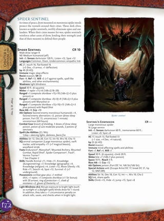 172
CHAPTER6
CAMPAIGNSAND
ADVENTURES
SPIDER SENTINEL
Intimesofpeace,drowmountedonmonstrousspidersteeds
protect the tunnels around their cities. These dark elves,
known as spider sentinels, swiftly eliminate spies and out-
landers. When their cities muster for war, spider sentinels
reinforce other units of drow, lending their strength (and
that of their mounts) to defend their people.
Spider sentinel
Spider Sentinel CR 10
Male drow ranger 9
NE Medium humanoid (elf)
Init +5; Senses darkvision 120 ft.; Listen +12, Spot +12
Languages Common, Elven, Undercommon; empathic link
AC 21, touch 16, flat-footed 16
(+5 Dex, +5 armor, +1 deflection)
hp 49 (9 HD)
Immune magic sleep effects
Resist evasion; SR 20
Fort +9, Ref +13, Will +5 (+7 against spells, spell-like
abilities, and other enchantments)
Weakness light blindness
Speed 30 ft. (6 squares)
Melee +1 rapier +11/+6 (1d6+2/18–20)
Ranged +1 composite shortbow +15/+10 (1d6+2/×3 plus
poison) or
Ranged +1 composite shortbow +9/+9/+9 (1d6+2/×3 plus
poison) with Manyshot or
Ranged +1 composite shortbow +13/+10/+13 (1d6+2/×3
plus poison) with Rapid Shot
Base Atk +9; Grp +10
Atk Options favored enemy monstrous humanoids +4,
favored enemy aberrations +2, poison (drow sleep
poison, Fort DC 13, unconscious 1 minute/
unconscious 2d4 hours)
Combat Gear brooch of shielding, 3 doses of drow sleep
poison, potion of cure moderate wounds, 2 potions of
sanctuary
Spell-Like Abilities (CL 9th):
1/day—dancing lights, darkness, faerie fire
Abilities Str 12, Dex 20, Con 12, Int 10, Wis 10, Cha 15
SQ animal companion (Large monstrous spider), swift
tracker, wild empathy +11 (+7 magical beasts),
woodland stride
Feats EnduranceB
, ManyshotB
, Mounted Archery, Mounted
Combat, Rapid ShotB
, Spider Companion*, TrackB
,
Vermin Trainer*
* See Chapter 2
Skills Handle Animal +11, Hide +11, Knowledge
(dungeoneering) +7, Knowledge (geography) +4,
Knowledge (religion) +4, Listen +12, Move Silently +10,
Ride +11, Search +6, Spot +12, Survival +5 (+7
underground)
Possessions combat gear plus +1 mithral
shirt, +1 rapier, +1 composite shortbow (+1 Str bonus)
with 20 arrows, ring of protection +1, cloak of
resistance +2, gloves of Dexterity +2
Light Blindness (Ex) Abrupt exposure to bright light (such
as sunlight or a daylight spell) blinds drow for 1 round.
In addition, they take a –1 circumstance penalty on
attack rolls, saves, and checks when in bright light.
Sentinel’s Companion CR —
Large monstrous spider
N Large vermin
Init +3; Senses darkvision 60 ft., tremorsense 60 ft.;
Listen +0, Spot +8
AC 17, touch 13, flat-footed 13
(–1 size, +4 Dex, +4 natural)
hp 33 (6 HD)
Resist evasion
Immune mind-affecting spells and abilities
Fort +7, Ref +4, Will +1
Speed 30 ft. (6 squares), climb 20 ft.
Melee bite +7 (1d8+7 plus poison)
Space 10 ft.; Reach 5 ft.
Base Atk +3; Grp +12
Atk Options poison (Fort DC 14, 1d6 Str/1d6 Str)
Special Actions web (Escape Artist DC 17, break DC 21, hp
12; MM 289)
Abilities Str 16, Dex 18, Con 12, Int —, Wis 10, Cha 2
SQ link, share spells
Skills Climb +13, Hide +3, Jump +15, Spot +8
Illus.byD.Allsop
 