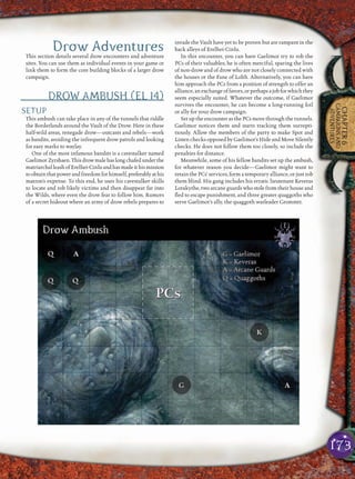 173
CHAPTER6
CAMPAIGNSAND
ADVENTURES
Drow AdventuresThis section details several drow encounters and adventure
sites. You can use them as individual events in your game or
link them to form the core building blocks of a larger drow
campaign.
DROW AMBUSH (EL 14)
SETUP
This ambush can take place in any of the tunnels that riddle
the Borderlands around the Vault of the Drow. Here in these
half-wild areas, renegade drow—outcasts and rebels—work
as bandits, avoiding the infrequent drow patrols and looking
for easy marks to waylay.
One of the most infamous bandits is a cavestalker named
GaelimorZyrshaen.Thisdrowmalehaslongchafedunderthe
matriarchalleashofErelhei-Cinluandhasmadeithismission
to obtain that power and freedom for himself, preferably at his
matron’s expense. To this end, he uses his cavestalker skills
to locate and rob likely victims and then disappear far into
the Wilds, where even the drow fear to follow him. Rumors
of a secret hideout where an army of drow rebels prepares to
invade the Vault have yet to be proven but are rampant in the
back alleys of Erelhei-Cinlu.
In this encounter, you can have Gaelimor try to rob the
PCs of their valuables; he is often merciful, sparing the lives
of non-drow and of drow who are not closely connected with
the houses or the Fane of Lolth. Alternatively, you can have
him approach the PCs from a position of strength to offer an
alliance,an exchange offavors,or perhapsajobforwhichthey
seem especially suited. Whatever the outcome, if Gaelimor
survives the encounter, he can become a long-running foil
or ally for your drow campaign.
Set up the encounter as the PCs move through the tunnels.
Gaelimor notices them and starts tracking them surrepti-
tiously. Allow the members of the party to make Spot and
Listen checks opposed by Gaelimor’s Hide and Move Silently
checks. He does not follow them too closely, so include the
penalties for distance.
Meanwhile, some of his fellow bandits set up the ambush,
for whatever reason you decide—Gaelimor might want to
retain the PCs’ services, form a temporary alliance, or just rob
them blind. His gang includes his erratic lieutenant Keveras
Lorakythe, two arcane guards who stole from their house and
ﬂed to escape punishment, and three greater quaggoths who
serve Gaelimor’s ally, the quaggoth warleader Grommtt.
 