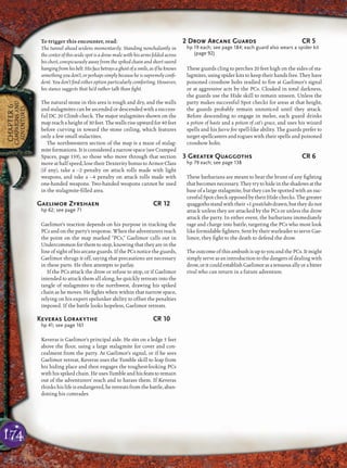 174
CHAPTER6
CAMPAIGNSAND
ADVENTURES
To trigger this encounter, read:
The tunnel ahead widens momentarily. Standing nonchalantly in
the center of this wide spot is a drow male with his arms folded across
his chest, conspicuously away from the spiked chain and short sword
hangingfromhisbelt.Hisfacebetraysaghostofasmile,asifheknows
something you don’t, or perhaps simply because he is supremely conﬁ-
dent. You don’t ﬁnd either option particularly comforting. However,
his stance suggests that he’d rather talk than ﬁght.
The natural stone in this area is rough and dry, and the walls
and stalagmites can be ascended or descended with a success-
ful DC 20 Climb check. The major stalagmites shown on the
map reach a height of 30 feet. The walls rise upward for 40 feet
before curving in toward the stone ceiling, which features
only a few small stalactites.
The northwestern section of the map is a maze of stalag-
mite formations. It is considered a narrow space (see Cramped
Spaces, page 159), so those who move through that section
move at half speed, lose their Dexterity bonus to Armor Class
(if any), take a –2 penalty on attack rolls made with light
weapons, and take a –4 penalty on attack rolls made with
one-handed weapons. Two-handed weapons cannot be used
in the stalagmite-ﬁlled area.
Gaelimor Zyrshaen CR 12
hp 62; see page 71
Gaelimor’s reaction depends on his purpose in tracking the
PCs and on the party’s response. When the adventurers reach
the point on the map marked “PCs,” Gaelimor calls out in
Undercommon for them to stop, knowing that they are in the
line of sight of his arcane guards. If the PCs notice the guards,
Gaelimor shrugs it off, saying that precautions are necessary
in these parts. He then attempts to parlay.
If the PCs attack the drow or refuse to stop, or if Gaelimor
intended to attack them all along, he quickly retreats into the
tangle of stalagmites to the northwest, drawing his spiked
chain as he moves. He ﬁghts when within that narrow space,
relying on his expert spelunker ability to offset the penalties
imposed. If the battle looks hopeless, Gaelimor retreats.
Keveras Lorakythe CR 10
hp 41; see page 161
Keveras is Gaelimor’s principal aide. He sits on a ledge 5 feet
above the ﬂoor, using a large stalagmite for cover and con-
cealment from the party. At Gaelimor’s signal, or if he sees
Gaelimor retreat, Keveras uses the Tumble skill to leap from
his hiding place and then engages the toughest-looking PCs
with his spiked chain. He uses Tumble and his feats to remain
out of the adventurers’ reach and to harass them. If Keveras
thinks his life is endangered, he retreats from the battle, aban-
doning his comrades.
2 Drow Arcane Guards CR 5
hp 19 each; see page 184; each guard also wears a spider kit
(page 92)
These guards cling to perches 20 feet high on the sides of sta-
lagmites, using spider kits to keep their hands free. They have
poisoned crossbow bolts readied to ﬁre at Gaelimor’s signal
or at aggressive acts by the PCs. Cloaked in total darkness,
the guards use the Hide skill to remain unseen. Unless the
party makes successful Spot checks for areas at that height,
the guards probably remain unnoticed until they attack.
Before descending to engage in melee, each guard drinks
a potion of haste and a potion of cat’s grace, and uses his wizard
spells and his faerie ﬁre spell-like ability. The guards prefer to
target spellcasters and rogues with their spells and poisoned
crossbow bolts.
3 Greater Quaggoths CR 6
hp 79 each; see page 138
These barbarians are meant to bear the brunt of any ﬁghting
that becomes necessary. They try to hide in the shadows at the
base of a large stalagmite, but they can be spotted with an suc-
cessful Spot check opposed by their Hide checks. The greater
quaggothsstandwiththeir +1 greatclubsdrawn,buttheydonot
attack unless they are attacked by the PCs or unless the drow
attack the party. In either event, the barbarians immediately
rage and charge into battle, targeting the PCs who most look
like formidable ﬁghters. Sent by their warleader to serve Gae-
limor, they ﬁght to the death to defend the drow.
The outcome of this ambush is up to you and the PCs. It might
simply serve as an introduction to the dangers of dealing with
drow,oritcouldestablishGaelimorasatenuousallyorabitter
rival who can return in a future adventure.
 