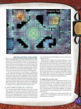175
CHAPTER6
CAMPAIGNSAND
ADVENTURES
MENAGERIE SQUARE
Anyone visiting Erelhei-Cinlu eventually ﬁnds his way (often
against his will) to Menagerie Square, located in the heart
of the Ghetto of Chattel. Not so much a single building as
numerousinterconnectedgalleries,tents,huts,anddomes,,the
squaretakesupanentirecityblock.Itisthesiteofperhapsthe
largestongoingslaveauctionaboveorbelowground,runbyan
ancient drow known as the Venerable Fleshpeddler. The auc-
tion is also notorious for its exotic variety of merchandise.
This encounter occurs in a covered portico in Menagerie
Square, where the PCs happen to be conducting business of
some kind. At the same time, a delegation of kuo-toas led by
animportantwhippriestessisbeingshownaprivateselection
ofslavesforpurchase.Whenthewhipspiestheparty,shetries
to buy one of them instead. The servants of the Fleshpeddler,
eager to please their client and turn a proﬁt, try to apprehend
the chosen character. When they fail, the servants of the kuo-
toa whip also try to subdue the recalcitrant slave-to-be.
1. AUCTION FLOOR (EL 11 OR 12)
The encounter begins when the party enters area 1 on the
map. A private slave auction is currently underway here for
Slroolishdop, the visiting noble kuo-toa whip. She comes
from the same ﬁngerling brood as the kuo-toa priest-prince
Va-Guugh, and therefore she is treated as a favored cousin
of the prince. The Venerable Fleshpeddler set up the special
meeting through some of his bugbear overseers, who are run-
ning the auction.
While the PCs complete their personal business in area
2, the clerk they are dealing with motions them into area 1,
where he has left an item he needs. Slroolishdop is seated in
thenorthernmostchaironthesoutheasternsectionofthewall,
herfourkuo-toamonitorsarrayedaroundherprotectively.She
watches as two bugbears tout the merits of six slaves who are
chained to a central dais. When Slroolishdop happens to spy
the PCs, she decides that one of them would make a perfect
slave. When this occurs, the clerk that the PCs are dealing
withquicklysidlesoutofthewayanddisappears.Thebugbear
overseers move in to capture the marked character.
To trigger this encounter, read:
As you step through the arch into the high-domed chamber, you see
that a slave auction is in progress. It appears to be a private auction
for very important guests—a group of kuo-toas gathered on the far
side of the room. Chained to a marble auction block by wrist and
ankle fetters are six nearly nude slaves: a male drow, two female
drow, a male deep gnome, and two female hobgoblins. Two bugbears
wearing off-white robes and wielding guisarmes display the slaves
for their guests.
As you watch, one of the kuo-toas, seated among the others and
resplendent in a colorful headdress, points your way and croaks
something to those around her.
 
