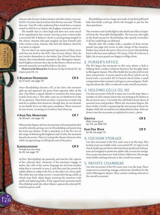 176
CHAPTER6
CAMPAIGNSAND
ADVENTURES
AnyonewhoknowsUndercommonandwhomakesasuccess-
ful DC 10 Listen check realizes that the kuo-toa said, “I’ll take
that one.” Any PCs who understand her words have a surprise
round in which to act before the bugbear overseers move in.
The marble dais is 1 foot high and does not cause much
of an impediment, but anyone moving across it must make
a successful DC 8 Balance check to avoid getting tangled in
the chains. Anyone who gets tangled can free himself only
with a move action. Anyone who fails the Balance check by
5 or more is tripped.
The six slaves are unexceptional specimens of their races;
each has one level in the NPC class of your choice. They do
not involve themselves in the melee, but if freed from their
chains, they immediately attempt to ﬂee Menagerie Square.
Each bugbear overseer has a key to the fetters, which are mas-
terwork manacles secured by bolts to the dais.
Masterwork Manacles: hardness 10; hp 10; break DC 28;
Open Lock DC 25.
2 Bugbear Overseers CR 8
hp 37 each; see page 121
Once Slroolishdop chooses a PC as her slave, the overseers
split up and approach the party from opposite sides of the
dais. One blows a signal whistle to summon the stone giant
Gristle from area 3. The other casts ray of enfeeblement at the
PC in question. Then both use their +1 guisarmes to make trip
attacks to subdue that character, though they do not hesitate
to use deadly force on other party members. These overseers
do not retreat, counting on Gristle to back them up.
4 Kuo-Toa Monitors CR 7
hp 38 each; see page 132
Whenmeleebegins,thekuo-toamonitors(allunarmedmonks)
stand by silently, giving cover to Slroolishdop and protecting
her from any threats. If she is attacked, or if the PCs are on
the verge of defeating the bugbears and Gristle, the monitors
launchintoaction.Theytrytokeepthechosencharacteralive
while incapacitating or killing the rest of the party.
Slroolishdop CR 9
Female kuo-toa whip
hp 40; see page 131
At ﬁrst, Slroolishdop sits passively and watches the capture
of her selected slave. However, if her monitors engage in
melee, she calls in her native language for aid from another
whip that is currently in area 3, and then uses her punish the
inﬁdels ability to subject the PCs to the effect of a doom spell.
The other kuo-toa whip arrives 1 round after being called, at
which time both whips begin assisting the monitors with
spells and lightning bolts. If the opportunity presents itself,
Slroolishdop sends the other whip to capture the selected PC
with her pincer staff.
Slroolishdop carries a large sack made of stitched goblinoid
hide that holds 1,500 pp, which she brought to pay for her
slave purchases.
The overseers and Gristle ﬁghtto thedeathoutoffear ofrepri-
sal from the Venerable Fleshpeddler. The kuo-toas also ﬁght
to the death except for Slroolishdop, who quietly surrenders
if all her underlings are defeated.
Shortly after the combat ends, a number of drow arcane
guards (see page 184) arrive to take charge of the situation.
Rather than attack the party, they try to escort Slroolishdop
back to the kuo-toan embassy. Of course, if the PCs choose to
ﬁght, the arcane guards are happy to oblige them.
2. PURSER’S OFFICE
The PCs begin the encounter in this area, where a clerk is
helping them conduct whatever business has brought them
to Menagerie Square. The ofﬁce holds the records of all recent
slave transactions. A secret panel in the ﬂoor (which can be
found with a successful DC 40 Search check) hides a small
compartment that contains 5,600 gp in coins and gems. Noth-
ing else about the ofﬁce is relevant to the overall encounter.
3. HOLDING CELLS (EL 10)
Use this encounter if the PCs enter area 3 on the map. Here, a
number of cells contain slaves who are waiting to be shown at
the auction in area 1. Currently,the cells hold a dozen slaves of
assorted races and genders. When the encounter begins, the
slave tender, Gristle, is preparing the next group of slaves for
display while the second kuo-toa whip observes him. Both are
drawn into the encounter as explained in area 1, above.
Gristle CR 8
Male stone giant
hp 119; see MM 124
Kuo-Toa Whip CR 9
hp 40; see page 131
4. COCOON STORAGE
Use this encounter if the PCs enter area 4 on the map. This
locked room (accessible with a successful DC 25 Open Lock
check) holds special slaves who have been paralyzed with poi-
sonsandwrappedinprotectivespidersilkcocoonsforstorage.
Youcanputanyslavesyouwishinhere.Otherwise,thestorage
room holds nothing relevant to the overall encounter.
5. PRIVATE CHAMBERS
Use this encounter if the PCs enter area 5 on the map. These
rooms serve as meeting, storage, and private chambers for the
staff of Menagerie Square. They contain nothing relevant to
the overall encounter.
 