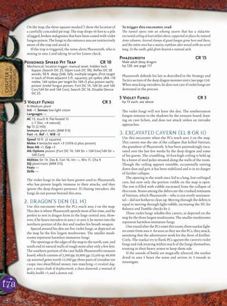 178
CHAPTER6
CAMPAIGNSAND
ADVENTURES
On the map, the three squares marked T show the location of
a carefully concealed pit trap. The trap drops 50 feet to a pile
ofjagged,brokenstalagmitesthathavebeencoatedwithviolet
funguspoison.Thefungiintheentranceareaareinstinctively
aware of the trap and avoid it.
If the trap is triggered, the noise alerts Phazeuroth, who is
resting in area 2 and taking 10 on his Listen check.
Poisoned Spiked Pit Trap CR 10
Mechanical; location trigger; manual reset; hidden lock
bypass (Search DC 25, Open Lock DC 30); Reflex DC 20
avoids; 50 ft. deep (5d6, fall); multiple targets (first target
in each of three adjacent 5-ft. squares); pit spikes (Atk +10
melee, 1d4 spikes per target for 1d4+5 plus poison each);
poison (violet fungus poison, Fort DC 14, 1d4 Str and 1d4
Con/1d4 Str and 1d4 Con); Search DC 16; Disable Device
DC 25.
5 Violet Fungi CR 3
N Medium plant
Init –1; Senses low-light vision
Languages —
AC 13, touch 9, flat-footed 13
(–1 Dex, +4 natural)
hp 15 (2 HD)
Immune plant traits (MM 313)
Fort +6, Ref –1, Will +0
Speed 10 ft. (2 squares)
Melee 4 tentacles each +3 (1d16+2 plus poison)
Base Atk +1; Grp +3
Atk Options poison (Fort DC 14, 1d4 Str + 1d4 Con/1d4 Str +
1d4 Con)
Abilities Str 14, Dex 8, Con 16, Int —, Wis 11, Cha 9
SQ plant traits (MM 313)
Feats —
Skills —
The violet fungi in the lair have grown used to Phazeuroth,
who has proven largely immune to their attacks, and they
ignore the deep dragon’s presence. If chasing intruders, the
fungi do not pursue beyond this area.
2. DRAGON’S DEN (EL 14)
Use this encounter when the PCs reach area 2 on the map.
This den is where Phazeuroth spends most of his time, and he
prefers to rest in dragon form in the large central area. How-
ever, if he hears intruders in area 1 or area 3, he moves into the
northern portion of the den and readies his breath weapon.
Spaced around his den are ﬁve violet fungi, as depicted on
the map by the ﬁve largest mushrooms. The smaller mush-
rooms represent harmless immature fungi.
The openings at the edges of the map to the north, east, and
south end in natural walls of rough stone after only a few feet.
The southern portion of the cave holds Phazeuroth’s treasure
hoard, which consists of 2,300 pp; 10,800 gp; 22,650 sp; 48,000
cp; assorted gems worth 12,500 gp; three pairs of cinnabar eye
cusps; two dwarfblind stones; two matching +1 virulent dag-
gers; a major cloak of displacement; a chaos diamond; a manual of
bodily health +3; and a demon rod.
To trigger this encounter, read:
The tunnel opens into an echoing cavern that has a stalactite-
encrusted ceiling at least 60 feet above, supported in places by natural
stone columns. Several clumps of giant fungus grow here and there,
and the entire area has a musty, reptilian odor mixed with an acrid
tang. To the south, gold glints beyond a natural arch.
Phazeuroth CR 15
Male adult deep dragon
hp 120; see page 117
Phazeuroth defends his lair as described in the Strategy and
Tacticssectionofthedeepdragonmonsterentry(seepage 114).
When attacking intruders, he does not care if violet fungi are
destroyed in the process.
5 Violet Fungi CR 3
hp 15 each; see above
The violet fungi will not leave the den. The southernmost
fungus remains in the shadows by the treasure hoard, feast-
ing on cave lichen, and does not attack unless an intruder
approaches.
3. EXCAVATED CAVERN (EL 8 OR 11)
Use this encounter when the PCs reach area 3 on the map.
This cavern was the site of the collapse that killed Vatirian,
the grandsire of Phazeuroth. It has been painstakingly exca-
vated over the last few weeks by the deep dragon and some
of his guests. The crumbling, 10-foot-high ceiling is held up
by a forest of steel poles situated along the walls of the room.
Though the ceiling appears unstable, occasionally raining
down dust and grit, it has been stabilized and is in no danger
of further collapse.
The opening to the south once led to a long, low-ceilinged
cave, but now only the portion visible on the map is open.
The rest is ﬁlled with rubble excavated from the collapse of
this room. Bones among the debris are the crushed remnants
of Vatirian, which Phazeuroth—who is not overly sentimen-
tal—did not bother to clean up. Moving through the debris is
equal to moving through light rubble, increasing the DC for
Balance and Tumble checks by 2.
Three violet fungi inhabit this cavern, as depicted on the
map by the three largest mushrooms.The smaller mushrooms
represent harmless immature fungi.
OneroundafterthePCsenterthisroom,threeszarkaiﬁght-
ers enter from area 4. As soon as they see the PCs, they attack,
assuming that the adventurers work for the drow of Erelhei-
Cinlu. The szarkai try to ﬂank PCs against the cavern’s violet
fungi and risk straying within reach of the fungi themselves,
trusting in their heavy armor to keep them safe.
If the sounds of battle are magically silenced, the szarkai
druid in area 5 hears the noise and arrives in 3 rounds to
investigate.
 