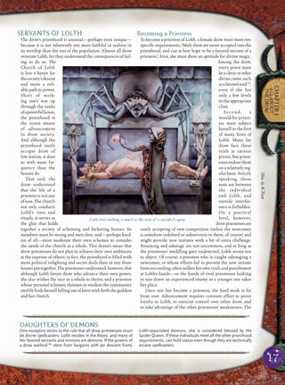 17
CHAPTER1
ALLABOUT
THEDROW
SERVANTS OF LOLTH
The drow’s priesthood is unusual—perhaps even unique—
because it is not inherently any more faithful or zealous in
its worship than the rest of the population. Almost all drow
venerate Lolth, for they understand the consequences of fail-
ing to do so. The
Church of Lolth
is less a haven for
thesociety’sdevout
and more a reli-
able path to power.
Short of work-
ing one’s way up
through the ranks
ofapowerfulhouse,
the priesthood is
the surest means
of advancement
in drow society.
And although the
priesthood rarely
accepts drow of
low station, it does
so with more fre-
quency than the
houses do.
That said, the
drow understand
that the life of a
priestess is not one
ofease.Thechurch
not only conducts
Lolth’s rites and
rituals, it serves as
the glue that holds
together a society of scheming and bickering houses. Its
members must be strong and merciless, and—perhaps hard-
est of all—must moderate their own schemes to consider
the needs of the church as a whole. This doesn’t mean that
drow priestesses do not plan to achieve their own ambitions
at the expense of others; in fact, the priesthood is ﬁlled with
more political inﬁghting and secret deals than in any three
housesputtogether.Thepriestessesunderstand,however,that
although Lolth favors drow who advance their own power,
she also wishes the race as a whole to thrive, and a priestess
whose personal schemes threaten to weaken the community
swiftly ﬁnds herself falling out of favor with both the goddess
and her church.
Becoming a Priestess
To become a priestess of Lolth, a female drow must meet two
speciﬁc requirements. (Male drow are never accepted into the
priesthood, and can at best hope to be a favored servant of a
priestess.) First, she must show an aptitude for divine magic.
Among the drow,
every priest must
beaclericorother
divinecaster,such
asafavoredsoulCD
,
even if she has
only a few levels
in the appropriate
class.
Second, a
would-be-priest-
ess must subject
herself to the ﬁrst
of many Tests of
Lolth. Many lay
drow face these
trials at various
points, but priest-
essesendurethem
on a relatively reg-
ular basis. Strictly
speaking, these
tests are between
the individual
and Lolth, and
outside interfer-
ence is forbidden.
On a practical
level, however,
drowpriestessesare
rarely accepting of new competition (unless the newcomer
is somehow indebted or subservient to them, of course) and
might provide new initiates with a bit of extra challenge.
Poisoning and sabotage are not uncommon, and as long as
the priestesses’ meddling goes undetected, Lolth seems not
to object. Of course, a priestess who is caught sabotaging a
newcomer, or whose efforts fail to prevent the new initiate
fromsucceeding,oftensuffersherowntrialsandpunishment
at Lolth’s hands—or the hands of rival priestesses looking
to tear down an experienced enemy as a younger one takes
her place.
Once one has become a priestess, the hard work is far
from over. Advancement requires constant effort to prove
loyalty to Lolth, to exercise control over other drow, and
to take advantage of the other priestesses’ weaknesses. The
Lolth loves nothing so much as the taste of a sacriﬁce’s agony
pqqqqqqqqqqqqqqqqqqqqrs
DAUGHTERS OF DEMONS
One exception exists to the rule that all drow priestesses must
be divine spellcasters. Lolth resides in the Abyss, and many of
her favored servants and minions are demons. If the powers of
a drow warlockCAr
stem from bargains with (or descent from)
Lolth-associated demons, she is considered blessed by the
Spider Queen. If these individuals meet all the other priesthood
requirements, can hold status even though they are technically
arcane spellcasters.
pqqqqqqqqqqqqqqqqqqqqrs
Illus.byB.Trott
 