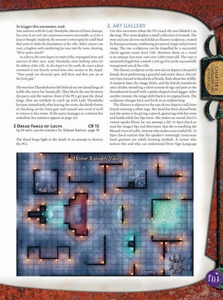 181
CHAPTER6
CAMPAIGNSAND
ADVENTURES
To trigger this encounter, read:
Your audience with the Lady Thandysha, Matron of House Xaniqos,
has come to an end. Her expression remains inscrutable, as if she is
deep in thought. Suddenly, the moment is interrupted by a dull thud
that seems to shake the foundations of the villa. Before anyone can
react, a bugbear with smoldering fur runs into the room, shouting,
“We’re under attack!”
In a ﬂurry, the room begins to empty of the congregated drow and
warriors of other races. Lady Thandysha starts barking orders for
the defense of the villa. As she departs to the south, she issues a ﬁnal
command to two heavily armed drow who remain in the chapel.
“These people are obviously spies. Kill them and then join me at
the front gate.”
ThewarriorsThandyshahasleftbehindaretwodreadfangsof
Lolth who serve her fanatically. They block the way between
the party and the matron. Even if the PCs get past the dread
fangs, they are unlikely to catch up with Lady Thandysha
because immediately after leaving the room, she thinks better
of checking on the front gate and instead uses word of recall
to return to her estate. If the party manages to confront her
somehow, her statistics appear on page 162.
2 Dread Fangs of Lolth CR 13
hp 64 each; use the statistics for Shalzad Raelnan, page 78
The dread fangs ﬁght to the death in an attempt to destroy
the PCs.
2. ART GALLERY
Use this encounter when the PCs reach the area labeled 2 on
the map. This room displays a small collection of artwork. The
west and east alcoves each hold an illusory sculpture, created
by Xaniqos artisans, combiningpermanentimageand persistent
image. The two sculptures can be dispelled by a successful
check against caster level 15th. Between them on a stand
is an antique kuo-toan vase over 1,000 years old. The vase is
extremelyfragilebutisworth2,500 gpifitcanbesuccessfully
transported out of the villa.
The illusory sculpture in the west alcove depicts a beautiful
female drow performing a graceful and exotic dance. Her sil-
very hair, bound in hundreds of braids, ﬂails about her wildly.
A moment later, the image shifts, and the female transforms
into a drider, mouthing a silent scream of rage and pain as she
disembowels herself with a spider-shaped ritual dagger. After
anotherminute,theimageshiftsbacktoitsoriginalform.The
sculpture changes back and forth in an endless loop.
The illusory sculpture in the east alcove depicts a tall drow
female wearing a white toga. Her head has been shaved bald,
and she seems to be giving a speech, gesturing with her arms
and hands while her lips move. She makes no sound, but if a
viewer speaks Elven, he can attempt a DC 15 Spot check to
read the image’s lips and determine that she is extolling the
blessed vices of Lolth. Anyone who makes a successful DC 25
Spot check notices that the speaker’s seemingly innocuous
hand gestures are subtly forming symbols. A viewer who
notices this and who can understand Drow Sign Language
 