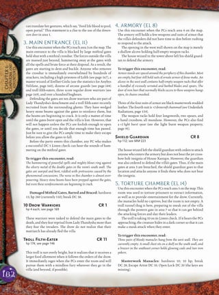 182
CHAPTER6
CAMPAIGNSAND
ADVENTURES
can translate her gestures, which say, “Feed life blood to pool,
open portal.” This statement is a clue to the use of the dimen-
sion door in area 1.
3. MAIN ENTRANCE (EL 11)
UsethisencounterwhenthePCsreacharea3onthemap.The
main entrance to the villa is blocked by large mithral gates
held shut with a mithral crossbar. The forces outside the villa
are massed just beyond, hammering away at the gates with
all the spells and brute force at their disposal. As a result, the
gates are starting to dent and buckle. Anyone who removes
the crossbar is immediately overwhelmed by hundreds of
attackers, including a high priestess of Lolth (see page 167), a
master wizard of Erelhei-Cinlu (use the statistics for Anybys
Velifane, page 160), dozens of arcane guards (see page 184)
and troll ﬁlth-eaters, three score regular drow warriors (see
page 169), and over a hundred bugbears.
Defending the gates are ten drow warriors who are part of
Lady Thandysha’s detachment and a troll ﬁlth-eater recently
recruited from the surrounding ghetto. They have wedged
heavy stone beams against the gates to reinforce them, but
the beams are beginning to crack. It is only a matter of time
until the gates burst open and the villa is lost. However, that
will not happen unless the PCs are foolish enough to open
the gates, or until you decide that enough time has passed.
Just be sure to give the PCs ample time to make their escape
before you allow the gates to fall.
Before the party enters this chamber, any PC who makes
a successful DC 5 Listen check can hear the sounds of ham-
mering on the mithral gates.
To trigger this encounter, read:
The hammering of powerful spells and mighty blows ring against
the silvery metal of the double gates in the room’s south wall. The
gates are warped and bent, riddled with protrusions caused by the
phenomenal concussions. The noise in this chamber is almost over-
powering. Heavy stone beams have been propped against the gates,
but even these reinforcements are beginning to crack.
Damaged Mithral Gates, Barred and Braced: hardness
15; hp 240 (currently 110); break DC 38.
10 Drow Warriors CR 1
hp 4 each; see page 169
These warriors were tasked to defend the main gates to the
death, and they fear reprisal from Lady Thandysha more than
they fear the invaders. The drow do not realize that their
matriarch has already ﬂed the villa.
Troll Filth-Eater CR 11
hp 174; see page 146
This troll is not overly bright, but it realizes that it receives a
larger food allotment when it follows the orders of the drow.
It immediately rages when the PCs enter the room and will
pursue them with a mindless fury wherever they go in the
villa (and beyond, if possible).
4. ARMORY (EL 8)
Use this encounter when the PCs reach area 4 on the map.
The armory still holds a few weapons and suits of armor that
the villa’s defenders did not have time to don before rushing
to respond to the attack.
The opening in the west wall shown on the map is merely
a shallow alcove holding half-empty weapon racks.
The house wizard in the tower above left his shield guard-
ian to defend the armory.
To trigger this encounter, read:
Armor stands are spaced around the periphery of this chamber. Most
are empty, but four still hold suits of ornate armor of drow make. An
alcove in the west wall contains half-empty weapon racks that offer
a handful of viciously serrated and barbed blades and spears. The
door of iron bars that normally blocks access to these weapons hangs
open, its chains smashed.
Three of the four suits of armor are black masterwork studded
leather.Thefourthsuitis +2drowcraftchainmail(seeUnderdark
Radiations, page 154).
The weapon racks hold four longswords, two spears, and
a hand crossbow, all mundane. However, the PCs also ﬁnd
a +1 light burst spear (see the light burst weapon property,
page 95).
Shield Guardian CR 8
hp 112; see MM 223
Thehousewizardlefttheshieldguardianwithorderstoattack
anyone who enters the armory but does not bear the jet cross-
bow bolt insignia of House Xaniqos. However, the guardian
was also ordered to defend the villa’s gates. Thus, if the main
gates at area 3 are breached, the shield guardian goes to that
location and attacks anyone it ﬁnds there who does not bear
the insignia.
5. TORTURE CHAMBER (EL 14)
UsethisencounterwhenthePCsreacharea5onthemap.This
room was used to torture prisoners to extract information,
as well as to provide entertainment for the drow. Currently,
the manacles hold no captives, but the room is not empty. A
troll tunnel thug is here, preparing to sneak out of the villa
through the postern gate in area 7 so that it can get behind
the attacking forces and slay their leaders.
The troll is taking 10 on its Listen check. If it hears the PCs
approaching, the creature hides in a dark corner so that it can
make a sneak attack when they enter.
To trigger this encounter, read:
Three pairs of bloody manacles hang from the west wall. They are
currently empty. A small chest sits on a shelf on the south wall, and
a brazier in the southeast corner holds glowing coals and two iron
pokers.
Masterwork Manacles: hardness 10; 10 hp; break
DC 28; Escape Artist DC 35; Open Lock DC 20 (the keys are
missing).
 