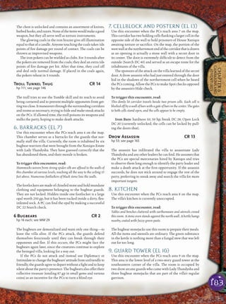 183
CHAPTER6
CAMPAIGNSAND
ADVENTURES
The chest is unlocked and contains an assortment of knives,
barbedhooks,andrazors.Noneoftheitemswouldmakeagood
weapon, but they all serve well as torture instruments.
The glowing coals in the iron brazier give off illumination
equal to that of a candle. Anyone touching the coals takes 1d6
points of ﬁre damage per round of contact. The coals can be
thrown as improvised weapons.
The iron pokers can be wielded as clubs. For 3 rounds after
the pokers are removed from the coals, they deal an extra 1d6
points of ﬁre damage per hit. After that time, they cool off
and deal only normal damage. If placed in the coals again,
the pokers reheat in 3 rounds.
Troll Tunnel Thug CR 14
hp 111; see page 146
The troll tries to use the Tumble skill and its reach to avoid
being cornered and to prevent multiple opponents from get-
tingtooclose.Itmaneuversthroughthesurroundingcorridors
androomsasnecessary,tryingtohideandmakesneakattacks
on the PCs. If allowed time, the troll poisons its weapons and
stalks the party, hoping to make death attacks.
6. BARRACKS (EL 7)
Use this encounter when the PCs reach area 6 on the map.
This chamber serves as a barracks for the guards that nor-
mally staff the villa. Currently, the room is inhabited by six
bugbear warriors that were brought from the Xaniqos Estate
with Lady Thandysha. They have guessed correctly that she
has abandoned them, and their morale is broken.
To trigger this encounter, read:
Hammocks woven from strong spider silk are afﬁxed to the walls of
this chamber at various levels, reaching all the way to the ceiling 15
feet above. Numerous footlockers of black stone line the walls.
The footlockers are made of chiseled stone and hold mundane
clothing and equipment belonging to the bugbear guards.
They are not locked. Hidden inside one footlocker is a large
opal worth 250 gp, but it has been tucked inside a dirty, ﬂea-
infested sock. A PC can ﬁnd the opal by making a successful
DC 22 Search check.
6 Bugbears CR 2
hp 16 each; see MM 29
The bugbears are demoralized and want only one thing—to
leave the villa alive. If the PCs attack, the guards defend
themselves ferociously until they can break through their
opponents and ﬂee. If this occurs, the PCs might face the
bugbears again later, since the creatures continue to explore
the besieged villa, looking for a way out.
If the PCs do not attack and instead use Diplomacy or
Intimidatetochangethebugbears’attitudefromunfriendlyto
friendly,theguardsagreetodepartwithoutaﬁghtandtokeep
silent about the party’s presence. The bugbears also offer their
collective treasure (totaling 87 gp in small gems and various
coins) as an incentive for the PCs to turn a blind eye.
7. CELLBLOCK AND POSTERN (EL 13)
Use this encounter when the PCs reach area 7 on the map.
Thiscorridorhastwoholdingcellsﬂankingalargercellinthe
opposite side of the wall to hold prisoners of House Xaniqos
awaiting torture or sacriﬁce. On the map, the portion of the
westwallatthenorthernmostendofthecorridorthatisdrawn
as an opening is actually a stone wall with a secret door in
its center. The door is extremely difﬁcult to detect from the
outside (Search DC 40) and served as an escape route for the
inhabitants of the villa.
The sponsors of the attack on the villa learned of the secret
door. A drow assassin who had just entered through the door
hid in the shadows of the northernmost cell when he heard
the PCs coming. Allow the PCs to make Spot checks opposed
by the assassin’s Hide check.
To trigger this encounter, read:
This dimly lit corridor travels beside two prison cells. Each cell is
blocked off by a wall of bars with a gate of bars in the center. The gates
to both cells stand open, and the cells appear to be empty.
Iron Bars: hardness 10; 50 hp; break DC 28; Open Lock
DC 20 (currently unlocked; the cells can be locked by pull-
ing the doors shut).
Drow Assassin CR 13
hp 53; see page 165
The assassin has inﬁltrated the villa to assassinate Lady
Thandysha and any other leaders he can ﬁnd. He assumes that
the PCs are special mercenaries hired by Xaniqos and tries
to observe them long enough to identify the party leader and
make a death attack at the ﬁrst opportunity. If the assassin
succeeds, he does not stick around to engage the rest of the
party, preferring to sneak away and search the villa for more
important targets.
8. KITCHEN
Use this encounter when the PCs reach area 8 on the map.
The villa’s kitchen is currently unoccupied.
To trigger this encounter, read:
Tables and benches cluttered with earthenware and utensils crowd
this room. A stone oven stands against the north wall. A kettle hangs
nearby, coated with fuzzy green paste.
The bugbear stonejacks use this room to prepare their meals.
All the items and utensils are ordinary. The green substance
in the kettle is nothing more than a fungal stew that was left
out for too long.
9. GUARD TOWER (EL 10)
Use this encounter when the PCs reach area 9 on the map.
This area is the lower level of a two-story guard tower at the
southeastern corner of the villa. The room is occupied by
two drow arcane guards who came with Lady Thandysha and
three bugbear stonejacks that are part of the villa’s regular
garrison.
 