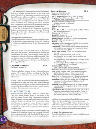 184
CHAPTER6
CAMPAIGNSAND
ADVENTURES
The open area along the southern portion of the east wall
leads to an enclosed staircase that rises 20 feet to the level
above. The upper level is a single room with arrow slits that
face all directions. A dozen embattled drow arcane guards and
a house wizard are ﬂinging spells and crossbow bolts at the
attacking forces massing outside the villa. (The PCs have no
reason to climb the stairs and engage the drow in the upper
level.Iftheytry,feelfreetodiscouragethembydescribingthe
sounds of intense battle issuing from the room above.)
At the base of the staircase lies the charred corpse of a
bugbear stonejack, a sentry that was on duty when the attack
began and was blown down the stair by a ﬁreball that traveled
in though an arrow slit.
To trigger this encounter, read:
This dark chamber smells strongly of smoke and burned fur. Screams
of battle echo down a stairway rising in the east wall. The corpse
of a lightly armored goblinoid lies at the base of the stair, charred
to a crisp.
The arcane guards know that the PCs came to the villa to
meet with Lady Thandysha, but they also heard her order the
dread fangs to slay them. Thus, the guards assume that the
PCs are spies and try to kill them as quickly as possible. They
use the ﬁrst round of combat to drink their potions of haste
and follow up with their potions of cat’s grace once the bugbears
have engaged the PCs.
3 Bugbear Stonejacks CR 5
hp 39 each; see page 121
The stonejacks have not seen the party before and assume
that the PCs are part of the force assaulting the villa. They
follow the lead of the drow arcane guards and attack the
adventurers.
If the PCs defeat the guards and the bugbears, they ﬁnd them-
selves alone in the lower level of the tower. None of the villa’s
defendersintheupperlevelorinnearbyroomsrespondtothe
sounds of battle coming from this chamber—mainly because
they have their own troubles to worry about.
10. MORGUE (EL 8)
Use this encounter when the PCs reach area 10 on the map.
This small storage chamber is used by the masters of the
villa as a morgue for their dead. The funerary tradition of
House Xaniqos is to summon a ﬁendish monstrous spider to
enshroud the dead in webbing, which preserves the bodies
until they can be transported back to the caverns beneath
the Xaniqos estate. There, spiders drain the corpses of ﬂuids
at their leisure, and the husks are animated to serve the house
as zombie slaves.
Currently,themorguecontainsthewrappedcorpsesofﬁve
bugbearthrallsandadrowassassinfromHouseVaewhofailed
in a recent mission to slay Lady Thandysha. The drow corpse
hasrecentlyanimatedasamohrg.Ithasbeenstrugglingtofree
itself from its web shroud, and the undead creature manages
to burst free the round after the PCs enter the morgue.
Allow the PCs to attempt DC 17 Listen checks to hear the
webbondstearingthemomentbeforetheyﬁnallybreak.Ifthe
PCsfailtomakethechecks,themohrgmakesasurpriseattack
with its tongue, trying to paralyze the nearest character.
To trigger this encounter, read:
The smell of death ﬁlls this storeroom. Six web-shrouded humanoid
corpses lie in a heap in the corner.
2 Arcane Guards CR 8
Male drow fighter 2/wizard 5
NE Medium humanoid (elf)
Init +7; Senses darkvision 120 ft.; Listen +6, Spot +7
Languages Abyssal, Common, Draconic, Drow Sign
Language, Elven, Undercommon
AC 18, touch 14, flat-footed 15; Dodge
(+3 Dex, +4 armor, +1 deflection)
hp 35 (7 HD)
Immune magic sleep effects
SR 18
Fort +5, Ref +4, Will +4 (+6 against spells, spell-like abilities,
and other enchantments)
Weakness light blindness
Speed 30 ft. (6 squares)
Melee +1 spiked chain +9 (2d4+2)
Ranged mwk hand crossbow +8 (1d4/19–20 plus poison)
Reach 5 ft. (10 ft. with spiked chain)
Base Atk +4; Grp +5
Atk Options poison (drow poison, Fort DC 13, unconscious
1 minute/unconscious 2d4 hours)
Combat Gear 3 doses of drow poison, wand of magic missile
(CL 5th, 25 charges), potion of cat’s grace, potion of cure
serious wounds, potion of haste
Wizard Spells Prepared (CL 5th; 10% arcane spell failure
chance):
3rd—fly, empowered burning hands (DC 14)
2nd—scorching ray (+7 ranged touch), invisibility, see
invisibility
1st—magic missile, ray of enfeeblement (+7 ranged touch),
shield, true strike
0—detect magic, ghost sound (DC 13), touch of fatigue
(+5 melee touch, DC 13), resistance
Spell-Like Abilities (CL 7th):
1/day—dancing lights, darkness, faerie fire
Abilities Str 13, Dex 16, Con 12, Int 17, Wis 10, Cha 10
Feats Dodge, Empower SpellB
, Exotic Weapon Proficiency
(spiked chain), Improved Initiative, Scribe ScrollB
,
Weapon FinesseB
, Weapon FocusB
(spiked chain)
Skills Climb +6, Concentration +10, Hide +5, Intimidate +4,
Jump +6, Listen +6, Search +5, Spellcraft +6, Spot +7
Possessions combat gear plus mithral shirt, +1 spiked chain,
masterwork hand crossbow with 20 bolts, ring of
protection +1, 12 gp
Spellbook spells prepared plus 0—all; 1st—alarm, animate
rope, identify, silent image; 2nd—spider climb, web; 3rd—
vampiric touch
Light Blindness (Ex) Abrupt exposure to bright light (such as
sunlight or a daylight spell) blinds drow for 1 round. In
addition, they take a –1 circumstance penalty on attack
rolls, saves, and checks when in bright light.
 