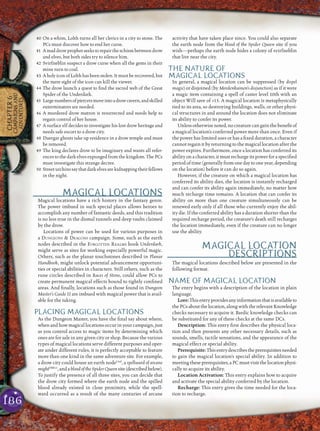 186
CHAPTER6
CAMPAIGNSAND
ADVENTURES
40 On a whim, Lolth turns all her clerics in a city to stone. The
PCs must discover how to end her curse.
41 Amaddrowprophetseekstorepairtheschismbetweendrow
and elves, but both sides try to silence him.
42 Svirfneblin suspect a drow curse when all the gems in their
mine turn to coal.
43 AholyiconofLolthhasbeenstolen.Itmustberecovered,but
the mere sight of the icon can kill the viewer.
44 The drow launch a quest to ﬁnd the sacred web of the Great
Spider of the Underdark.
45 Largenumbersofpiercersmoveintoadrowcavern,andskilled
exterminators are needed.
46 A murdered drow matron is resurrected and needs help to
regain control of her house.
47 A surface elf decides to investigate his lost drow heritage and
needs safe escort to a drow city.
48 Duergar ghosts take up residence in a drow temple and must
be removed.
49 The king declares drow to be imaginary and wants all refer-
ences to the dark elves expunged from the kingdom. The PCs
must investigate this strange decree.
50 Streeturchinssaythatdarkelvesarekidnappingtheirfellows
in the night.
MAGICAL LOCATIONS
Magical locations have a rich history in the fantasy genre.
The power imbued in such special places allows heroes to
accomplish any number of fantastic deeds, and this tradition
is no less true in the dismal tunnels and deep vaults claimed
by the drow.
Locations of power can be used for various purposes in
a DUNGEONS & DRAGONS campaign. Some, such as the earth
nodes described in the FORGOTTEN REALMS book Underdark,
might serve as sites for working especially powerful magic.
Others, such as the planar touchstones described in Planar
Handbook, might unlock potential advancement opportuni-
ties or special abilities in characters. Still others, such as the
rune circles described in Races of Stone, could allow PCs to
create permanent magical effects bound to tightly conﬁned
areas. And ﬁnally, locations such as those found in Dungeon
Master’s Guide II are imbued with magical power that is avail-
able for the taking.
PLACING MAGICAL LOCATIONS
As the Dungeon Master, you have the ﬁnal say about where,
when and how magical locations occur in your campaign, just
as you control access to magic items by determining which
ones are for sale in any given city or shop. Because the various
types of magical locations serve different purposes and oper-
ate under different rules, it is perfectly acceptable to feature
more than one kind in the same adventure site. For example,
a drow city could house an earth nodeUnd
, a spellward of arcane
mightDMG2
,andabloodoftheSpiderQueensite(described below).
To justify the presence of all three sites, you can decide that
the drow city formed where the earth node and the spilled
blood already existed in close proximity, while the spell-
ward occurred as a result of the many centuries of arcane
activity that have taken place since. You could also separate
the earth node from the blood of the Spider Queen site if you
wish—perhaps the earth node hides a colony of svirfneblin
that live near the city.
THE NATURE OF
MAGICAL LOCATIONS
In general, a magical location can be suppressed (by dispel
magic) or disjoined (by Mordenkainen’s disjunction) as if it were
a magic item containing a spell of caster level 10th with an
object Will save of +15. A magical location is metaphysically
tied to its area, so destroying buildings, walls, or other physi-
cal structures in and around the location does not eliminate
its ability to confer its power.
Unless otherwise noted, no creature can gain the beneﬁt of
a magical location’s conferred power more than once. Even if
the power has limited uses or has a ﬁxed duration, a character
cannot regain it by returning to the magical location after the
power expires. Furthermore, once a location has conferred its
ability on a character, it must recharge its power for a speciﬁed
period of time (generally from one day to one year, depending
on the location) before it can do so again.
However, if the creature on which a magical location has
conferred its ability dies, the location is instantly recharged
and can confer its ability again immediately, no matter how
much recharge time remains. A location that can confer its
ability on more than one creature simultaneously can be
renewed early only if all those who currently enjoy the abil-
ity die. If the conferred ability has a duration shorter than the
required recharge period, the creature’s death still recharges
the location immediately, even if the creature can no longer
use the ability.
MAGICAL LOCATION
DESCRIPTIONS
The magical locations described below are presented in the
following format.
NAME OF MAGICAL LOCATION
The entry begins with a description of the location in plain
language.
Lore:Thisentryprovidesanyinformationthatisavailableto
thePCsaboutthelocation,alongwiththerelevantKnowledge
checks necessary to acquire it. Bardic knowledge checks can
be substituted for any of these checks at the same DCs.
Description: This entry ﬁrst describes the physical loca-
tion and then presents any other necessary details, such as
sounds, smells, tactile sensations, and the appearance of the
magical effect or special ability.
Prerequisite:Thisentrydescribestheprerequisitesneeded
to gain the magical location’s special ability. In addition to
meetingtheseprerequisites,aPCmustvisitthelocationphysi-
cally to acquire its ability.
Location Activation: This entry explains how to acquire
and activate the special ability conferred by the location.
Recharge: This entry gives the time needed for the loca-
tion to recharge.
 