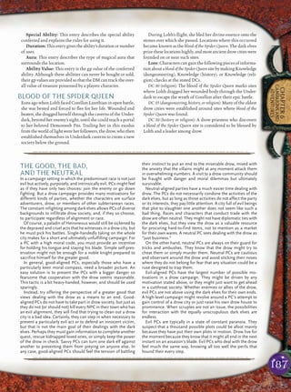 187
CHAPTER6
CAMPAIGNSAND
ADVENTURES
Special Ability: This entry describes the special ability
conferred and explains the rules for using it.
Duration:Thisentrygivestheability’sdurationornumber
of uses.
Aura: This entry describes the type of magical aura that
surrounds the location.
Ability Value: This entry is the gp value of rhe conferred
ability. Although these abilities can never be bought or sold,
their gpvaluesareprovidedsothattheDMcantracktheover-
all value of treasure possessed by a playetr character.
BLOOD OF THE SPIDER QUEEN
Eons ago when Lolth faced Corellon Larethian in open battle,
she was bested and forced to ﬂee for her life. Wounded and
beaten, she dragged herself through the caverns of the Under-
dark, beyond her enemy’s sight, until she could reach a portal
to her beloved Demonweb Pits. Trailing her in this exodus
fromtheworldoflightwereherfollowers,thedrow,whothen
established themselves in Underdark caverns to create a new
society below the ground.
During Lolth’s ﬂight, she bled her divine essence onto the
stones over which she passed. Locations where this occurred
became known as the blood of the Spider Queen. The dark elves
prizetheselocationshighly,andmostancientdrowcitieswere
founded on or near such sites.
Lore: Characters can gain the following pieces of informa-
tionaboutabloodoftheSpiderQueensitebymakingKnowledge
(dungeoneering), Knowledge (history), or Knowledge (reli-
gion) checks at the stated DCs.
DC 10 (religion): The blood of the Spider Queen marks sites
where Lolth dragged her wounded body through the Under-
dark to escape the wrath of Corellon after their epic battle.
DC 15 (dungeoneering, history, or religion): Many of the oldest
drow cities were established around sites where blood of the
Spider Queen was found.
DC 20 (history or religion): A drow priestess who discovers
a blood of the Spider Queen site is considered to be blessed by
Lolth and a leader among drow.
pqqqqqqqqqqqqqqqqqqqqrs
THE GOOD, THE BAD,
AND THE NEUTRAL
In a campaign setting in which the predominant race is not just
evil but actively, purposely, and intrinsically evil, PCs might feel
as if they have only two choices: join the enemy or go down
fighting. But a drow campaign provides many motivations for
different kinds of parties, whether the characters are surface
adventurers, drow, or members of other subterranean races.
The constant infighting among dark elves allows PCs of diverse
backgrounds to infiltrate drow society, and, if they so choose,
to participate regardless of alignment or race.
Of course, a paladin of Heironeous would still be sickened by
the depraved and cruel acts that he witnesses in a drow city, but
he must pick his battles. Single-handedly taking on the whole
city makes for a short and ultimately unfulfilling campaign. For
a PC with a high moral code, you must provide an incentive
for holding his tongue and staying his blade. Simple self-pres-
ervation might not be enough for a noble knight prepared to
sacrifice himself for the greater good.
In general, good-aligned PCs, especially those who have a
particularly keen moral compass, need a broader picture. An
easy solution is to present the PCs with a bigger danger so
fearsome that cooperation with the drow seems reasonable.
This tactic is a bit heavy-handed, however, and should be used
sparingly.
Instead, try offering the perspective of a greater good that
views dealing with the drow as a means to an end. Good-
aligned PCs do not have to take part in drow society, but just as
they do not (or should not) kill every NPC in their town who has
an evil alignment, they will find that trying to clean out a drow
city is a bad idea. Certainly, they can step in when necessary to
prevent a particularly evil act or to defend an innocent victim,
but that is not the main goal of their dealings with the dark
elves. Perhaps they must gain information to complete another
quest, rescue kidnapped loved ones, or simply keep the power
of the drow in check. Savvy PCs can turn one dark elf against
another to preventing them from preying on anyone else. In
any case, good-aligned PCs should feel the tension of battling
their instinct to put an end to the miserable drow, mixed with
the anxiety that the villains might at any moment attack them
in overwhelming numbers. A visit to a drow community should
be fraught with danger and moral dilemmas but ultimately
survivable.
Neutral-aligned parties have a much easier time dealing with
drow. The PCs do not necessarily condone the activities of the
dark elves, but as long as those activities do not affect the party
or its interests, they pay little attention. A city full of evil beings
that plot to slaughter one another does not seem like such a
bad thing. Races and characters that conduct trade with the
drow are often neutral. They might not have diplomatic ties with
the dark elves, but they view the drow as a valuable resource
for procuring hard-to-find items, not to mention as a market
for their own wares. A neutral PC sees dealing with the drow as
“just business.”
On the other hand, neutral PCs are always on their guard for
tricks and ambushes. They know that the drow might try to
cheat them or simply murder them. Neutral PCs are cautious
and observant around the drow and avoid sticking their noses
where they do not belong for fear that any situation could be a
ruse designed to trap them.
Evil-aligned PCs have the largest number of possible mo-
tivations in a drow campaign. They might be driven by any
motivation stated above, or they might just want to get ahead
in a cutthroat society. Whether enemies or allies of the drow,
evil PCs are not above using the dark elves for their own ends.
A high-level campaign might revolve around a PC’s attempt to
gain control of a drow city or just raise his own drow house to
prominence. When scruples are not an issue, the possibilities
for interaction with the equally unscrupulous dark elves are
endless.
Evil PCs are typically in a state of constant paranoia. They
suspect that a thousand possible plots could be afoot mainly
because they have put their own plots in motion. Drow live for
the moment because they know that it might all end in the next
instant on an assassin’s blade. Evil PCs who deal with the drow
feel much the same way, knowing all too well the perils that
hound their every step.
pqqqqqqqqqqqqqqqqqqqqrs
 