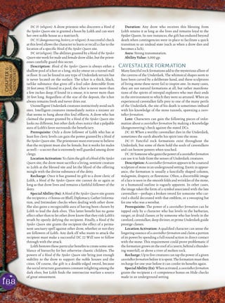 188
CHAPTER6
CAMPAIGNSAND
ADVENTURES
DC 25 (religion): A drow priestess who discovers a blood of
the Spider Queen site is granted a boon by Lolth and can start
her own noble house as a matriarch.
DC 35 (dungeoneering, history, or religion): A successful check
at this level allows the character to learn or recall a clue to the
location of a speciﬁc blood of the Spider Queen site.
DC 40 (religion): The abilities granted by a blood of the Spider
Queen site work for male and female drow alike, but the priest-
esses carefully guard this secret.
Description: Blood of the Spider Queen is always either a
shallow pool of ichor or a long, sticky smear on a tunnel wall
or ﬂoor. It can be found in any type of Underdark terrain but
is never located on the surface. The ichor is a thick, black,
tarlike substance that gives off a foul odor detectable from
20 feet away. If found in a pool, the ichor is never more than
a few inches deep; if found in a smear, it is never more than
20 feet long. Regardless of the size of the deposit, the ichor
always remains fresh and never dries out.
UnintelligentUnderdarkcreaturesinstinctivelyavoidsuch
sites. Intelligent creatures immediately notice a sinister air
that seems to hang about this foul efﬂuvia. A drow who has
claimed the power granted by a blood of the Spider Queen site
looks no different, but other dark elves notice that a palpable
aura of Lolth’s favor surrounds the beneﬁciary.
Prerequisite: Only a drow follower of Lolth who has at
least ﬁve cleric levels can gain the power granted by a blood of
the Spider Queen site. The priestesses want everyone to believe
that the recipient must also be female, but it works for males
as well—a secret that is extremely well guarded among drow
clergy.
LocationActivation:ToclaimthegiftofabloodoftheSpider
Queen site, the drow must sacriﬁce a living, sentient creature
to Lolth at the blessed site and let the blood of the offering
mingle with the divine substance of the deity.
Recharge: Once it has granted its gift to a drow cleric of
Lolth, a blood of the Spider Queen site cannot do so again as
long as that drow lives and remains a faithful follower of the
deity.
Special Ability (Su): A blood of the Spider Queen site grants
the recipient a +5 bonus on Bluff, Diplomacy, Gather Informa-
tion, and Intimidate checks when dealing with other drow.
She also gains a recognizable aura of having been chosen by
Lolth to lead the dark elves. This latter beneﬁt has no game
effect other than to let other drow know that they risk Lolth’s
wrath by openly defying the recipient. Finally, a blood of the
Spider Queen site grants the recipient the effect of a perma-
nent sanctuary spell against other drow, whether or not they
are followers of Lolth. Any dark elf who wants to attack the
recipient must make a successful DC 22 Will save to follow
through with the attack.
Lolth bestows these particular beneﬁts to create some sem-
blance of hierarchy for her otherwise chaotic children. The
powers of a blood of the Spider Queen site bring just enough
stability to the drow to support the noble houses and the
cities. Of course, the gift is a double-edged sword, because
the socialstructure guarantees constant inﬁghtingamongthe
dark elves, but Lolth ﬁnds the internecine warfare a source
of great amusement.
Duration: Any drow who receives this blessing from
Lolth retains it as long as she lives and remains loyal to the
Spider Queen. In rare instances, the gift has endured beyond
death when contingencies were in place to facilitate a quick
transition to an undead state (such as when a drow dies and
becomes a lich).
Aura: Strong transmutation.
Ability Value: 5,000 gp.
CAVESTALKER FORMATION
Many fanciful rock formations add to the mysterious allure of
the caverns of the Underdark. The whimsical shapes seem to
have been carved by a deliberate hand, and these sculptures
of living stone these never fail to inspire awe. In many cases,
they are not natural formations at all, but rather manifesta-
tions of the spirits of intrepid explorers who met their ends
in the environment to which they were so attuned. When an
experienced cavestalker falls prey to one of the many perils
of the Underdark, the site of his death is sometimes imbued
with his knowledge of the stone tunnels, spawning a caves-
talker formation.
Lore: Characters can gain the following pieces of infor-
mation about a cavestalker formation by making a Knowledge
(dungeoneering) check against the stated DCs.
DC 10: When a worthy cavestalker dies in the Underdark,
sometimes the earth absorbs his spirit into the stone.
DC 15: Fanciful rock formations exist throughout the
Underdark, but some of them hold the souls of cavestalkers
and can bestow powers when touched.
DC 20:Someonewhogainsthepowerofacavestalkerformation
can use it to hide from the senses of Underdark creatures.
Description: A cavestalker formationappears to be a natural
sculptureofstoneinanundergroundsetting.Exoticinappear-
ance, the formation is usually a fancifully shaped column,
stalagmite, drapery, or ﬂowstone. Often, a discernible image
of a face is seen in the smooth folds and wrinkles of the stone,
or a humanoid outline is vaguely apparent. In other cases,
the image takes the form of a symbol associated with the late
cavestalker—perhaps a broken sword for someone who car-
ried a shield decorated with that emblem, or a swooping bat
for one who was a werebat.
Prerequisite: The power of a cavestalker formation can be
tapped only by a character who has levels in the barbarian,
ranger, or druid classes; or by someone who has levels in the
cavelord, cavestalker, deep diviner, or prime Underdark guide
prestige classes.
Location Activation: A qualiﬁed character can sense the
lingering essence of a cavestalker formation and claim a portion
of its power by spending a full-round action in direct contact
with the stone. This requirement could prove problematic if
theformationgrowsontheroofofacavern,behindathunder-
ing waterfall, or above a river of molten rock.
Recharge: Up to ﬁve creatures can tap the power of a given
cavestalkerformationbeforeitisspent.Theformationmustthen
recharge for one year before it can confer its beneﬁts again.
SpecialAbility(Ex):Whenactivated,acavestalkerformation
grants the recipient a +5 competence bonus on Hide checks
made in an underground setting.
 