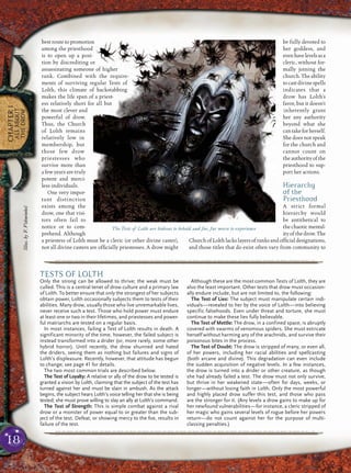 18
CHAPTER1
ALLABOUT
THEDROW
best route to promotion
among the priesthood
is to open up a posi-
tion by discrediting or
assassinating someone of higher
rank. Combined with the require-
ments of surviving regular Tests of
Lolth, this climate of backstabbing
makes the life span of a priest-
ess relatively short for all but
the most clever and
powerful of drow.
Thus, the Church
of Lolth remains
relatively low in
membership, but
those few drow
priestesses who
survive more than
a few years are truly
potent and merci-
less individuals.
One very impor-
tant distinction
exists among the
drow, one that visi-
tors often fail to
notice or to com-
prehend. Although
a priestess of Lolth must be a cleric (or other divine caster),
not all divine casters are ofﬁcially priestesses. A drow might
be fully devoted to
her goddess, and
evenhavelevelsasa
cleric, without for-
mally joining the
church. The ability
tocastdivinespells
indicates that a
drow has Lolth’s
favor, but it doesn’t
inherently grant
her any authority
beyond what she
cantakeforherself.
She does not speak
for the church and
cannot count on
theauthorityofthe
priesthood to sup-
port her actions.
Hierarchy
of the
Priesthood
A strict formal
hierarchy would
be antithetical to
thechaoticmental-
ityofthedrow.The
ChurchofLolthlackslayersofranksandofﬁcial designations,
and those titles that do exist often vary from community to
pqqqqqqqqqqqqqqqqqqqqrs
TESTS OF LOLTH
Only the strong can be allowed to thrive; the weak must be
culled. This is a central tenet of drow culture and a primary law
of Lolth. To better ensure that only the strongest of her subjects
obtain power, Lolth occasionally subjects them to tests of their
abilities. Many drow, usually those who live unremarkable lives,
never receive such a test. Those who hold power must endure
at least one or two in their lifetimes, and priestesses and power-
ful matriarchs are tested on a regular basis.
In most instances, failing a Test of Lolth results in death. A
significant minority of the time, however, the failed subject is
instead transformed into a drider (or, more rarely, some other
hybrid horror). Until recently, the drow shunned and hated
the driders, seeing them as nothing but failures and signs of
Lolth’s displeasure. Recently, however, that attitude has begun
to change; see page 41 for details.
The two most common trials are described below.
The Test of Loyalty: A relative or ally of the drow to be tested is
granted a vision by Lolth, claiming that the subject of the test has
turned against her and must be slain in ambush. As the attack
begins, the subject hears Lolth’s voice telling her that she is being
tested; she must prove willing to slay an ally at Lolth’s command.
The Test of Strength: This is simple combat against a rival
drow or a monster of power equal to or greater than the sub-
ject of the test. Defeat, or showing mercy to the foe, results in
failure of the test.
Although these are the most common Tests of Lolth, they are
also the least important. Other tests that drow must occasion-
ally endure include, but are not limited to, the following:
The Test of Lies: The subject must manipulate certain indi-
viduals—revealed to her by the voice of Lolth—into believing
specific falsehoods. Even under threat and torture, she must
continue to make these lies fully believable.
The Test of Mettle: The drow, in a confined space, is abruptly
covered with swarms of venomous spiders. She must extricate
herself without harming any of the arachnids, and survive their
poisonous bites in the process.
The Test of Doubt: The drow is stripped of many, or even all,
of her powers, including her racial abilities and spellcasting
(both arcane and divine). This degradation can even include
the sudden acquisition of negative levels. In a few instances,
the drow is turned into a drider or other creature, as though
she had already failed a test. The drow must not only survive,
but thrive in her weakened state—often for days, weeks, or
longer—without losing faith in Lolth. Only the most powerful
and highly placed drow suffer this test, and those who pass
are the stronger for it. (Any levels a drow gains to make up for
her newfound vulnerabilities—for instance, a cleric stripped of
her magic who gains several levels of rogue before her powers
return—do not count against her for the purpose of multi-
classing penalties.)
pqqqqqqqqqqqqqqqqqqqqrs
The Tests of Lolth are hideous to behold and far, far worse to experience
Illus.byF.Vohwinkel
 