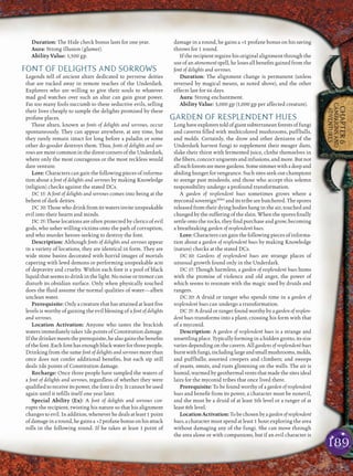 189
CHAPTER6
CAMPAIGNSAND
ADVENTURES
Duration: The Hide check bonus lasts for one year.
Aura: Strong illusion (glamer).
Ability Value: 1,500 gp.
FONT OF DELIGHTS AND SORROWS
Legends tell of ancient altars dedicated to perverse deities
that are tucked away in remote reaches of the Underdark.
Explorers who are willing to give their souls to whatever
mad god watches over such an altar can gain great power.
Far too many fools succumb to these seductive evils, selling
their lives cheaply to sample the delights promised by these
profane places.
These altars, known as fonts of delights and sorrows, occur
spontaneously. They can appear anywhere, at any time, but
they rarely remain intact for long before a paladin or some
other do-gooder destroys them. Thus, fonts of delights and sor-
rowsaremorecommoninthedirestcornersoftheUnderdark,
where only the most courageous or the most reckless would
dare venture.
Lore: Characters can gain the following pieces of informa-
tion about a font of delights and sorrows by making Knowledge
(religion) checks against the stated DCs.
DC 15: A font of delights and sorrows comes into being at the
behest of dark deities.
DC 20: Those who drink from its waters invite unspeakable
evil into their hearts and minds.
DC 25: These locations are often protected by clerics of evil
gods, who usher willing victims onto the path of corruption,
and who murder heroes seeking to destroy the font.
Description: Although fonts of delights and sorrows appear
in a variety of locations, they are identical in form. They are
wide stone basins decorated with horrid images of mortals
capering with lewd demons or performing unspeakable acts
of depravity and cruelty. Within each font is a pool of black
liquid that seems to drink in the light. No noise or tremor can
disturb its obsidian surface. Only when physically touched
does the ﬂuid assume the normal qualities of water—albeit
unclean water.
Prerequisite: Only a creature that has attained at least ﬁve
levels is worthy of gaining the evil blessing of a font of delights
and sorrows.
Location Activation: Anyone who tastes the brackish
waters immediately takes 1d6 points of Constitution damage.
Ifthedrinkermeetstheprerequisite,healsogainsthebeneﬁts
of the font. Each font has enough black water for three people.
Drinking from the same font of delights and sorrows more than
once does not confer additional beneﬁts, but each sip still
deals 1d6 points of Constitution damage.
Recharge: Once three people have sampled the waters of
a font of delights and sorrows, regardless of whether they were
qualiﬁed to receive its power, the font is dry. It cannot be used
again until it reﬁlls itself one year later.
Special Ability (Ex): A font of delights and sorrows cor-
rupts the recipient, twisting his nature so that his alignment
changes to evil. In addition, whenever he deals at least 1 point
ofdamageinaround,hegainsa +2profanebonusonhisattack
rolls in the following round. If he takes at least 1 point of
damage in a round, he gains a +1 profane bonus on his saving
throws for 1 round.
If the recipient regains his original alignment through the
use of an atonement spell, he loses all beneﬁts gained from the
font of delights and sorrows.
Duration: The alignment change is permanent (unless
reversed by magical means, as noted above), and the other
effects last for 66 days.
Aura: Strong enchantment.
Ability Value: 3,000 gp (1,000 gp per affected creature).
GARDEN OF RESPLENDENT HUES
Longhaveexplorerstoldofgiantsubterraneanforestsoffungi
and caverns ﬁlled with multicolored mushrooms, puffballs,
and molds. Certainly, the drow and other denizens of the
Underdark harvest fungi to supplement their meager diets,
slake their thirst with fermented juice, clothe themselves in
the ﬁbers, concoct unguents and infusions, and more. But not
allsuchforestsaremeregardens.Somesimmerwithadeepand
abiding hunger for vengeance. Such sites seek out champions
to avenge past misdeeds, and those who accept this solemn
responsibility undergo a profound transformation.
A garden of resplendent hues sometimes grows where a
myconid sovereignMM2
and its tribe are butchered. The spores
released from their dying bodies hang in the air, touched and
changed by the suffering of the slain. When the spores ﬁnally
settle onto the rocks, they ﬁnd purchase and grow, becoming
a breathtaking garden of resplendent hues.
Lore: Characters can gain the following pieces of informa-
tion about a garden of resplendent hues by making Knowledge
(nature) checks at the stated DCs.
DC 10: Gardens of resplendent hues are strange places of
unusual growth found only in the Underdark.
DC 15: Though harmless, a garden of resplendent hues hums
with the promise of violence and old anger, the power of
which seems to resonate with the magic used by druids and
rangers.
DC 20: A druid or ranger who spends time in a garden of
resplendent hues can undergo a transformation.
DC 25: A druid or ranger found worthy by agarden of resplen-
dent hues transforms into a plant, crossing his form with that
of a myconid.
Description: A garden of resplendent hues is a strange and
unsettling place. Typically forming in a hidden grotto, its size
varies depending on the cavern. All gardens of resplendent hues
burstwithfungi,includinglargeandsmallmushrooms,molds,
and puffballs; assorted creepers and climbers; and sweeps
of yeasts, smuts, and rusts glistening on the walls. The air is
humid, warmed by geothermal vents that made the sites ideal
lairs for the myconid tribes that once lived there.
Prerequisite: To be found worthy of a garden of resplendent
hues and beneﬁt from its power, a character must be nonevil,
and she must be a druid of at least 5th level or a ranger of at
least 8th level.
LocationActivation:Tobechosenbyagardenofresplendent
hues, a character must spend at least 1 hour exploring the area
without damaging any of the fungi. She can move through
the area alone or with companions, but if an evil character is
 