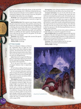 190
CHAPTER6
CAMPAIGNSAND
ADVENTURES
present, the candidate will not be chosen. At the end of the
hour, she must attempt a DC 15 Will save. If she fails the save,
she becomes dazed (as the daze monsterspell) for 1 minute, and
nothing else happens. If she succeeds on the save, the garden
of resplendent hues selects her as its champion.
Recharge: Once it has granted its ability to a single druid
or ranger, a garden of resplendent hues cannot do so again for
one year.
Special Ability (Ex): The recipient’s type changes to plant.
She gains immunity to poison, sleep, paralysis, stunning, and
polymorph. She also gains damage reduction 5/bludgeoning
or slashing. However, unlike other plants, she is still affected
by critical hits, and she gains only a +4 circumstance bonus
on Will saves against mind-affecting spells and spell-like
abilities. In addition, her skin acquires a dazzling pattern of
colors reﬂecting the hues found in the garden. In all other
respects, she is unchanged.
Duration: Any druid or ranger who receives the special
ability retains it for 30 days.
Aura: Strong transmutation.
Ability Value: 10,000 gp.
UTTER DARK
There are whispers of places so deep in
the Underdark that no light has ever
shone there, areas where darkness reigns
supreme. Buried beneath miles of stone,
theserealmsareknownonlytoafew.Those
who receive the gift of an area of utter dark
are said to be changed forever.
Lore: Characters can gain the following
pieces of information about an area of utter
dark by making Knowledge (dungeoneer-
ing) checks at the stated DCs.
DC 15: An area of utter dark is a place
of magical darkness that is impervious
to light.
DC 20:Tothosewillingtofeedit,anarea
of utter dark reveals the secrets of shadow.
DC 25: A character who gives a portion
of his soul gains the ability to peer through
darknessasifitwereanareaofbrightlight.
The recipient can also use darkness effects
with greater proﬁciency.
Description:Foundonlyinthedeepest
regionsoftheUnderdark,areasofutterdark
are supremely resistant to light. Not even
magical light can penetrate their murky
borders. When light shines upon an area
of utter dark, it reveals an impenetrable
black wall, similar to the surface of a sphere
of annihilation. Creatures that have dark-
vision can still see within an area of utter
dark, though at half the normal distance.
Thosewhopeerinsideﬁndthateverything
within the zone is covered in pale dust,
with no signs of life.
Prerequisite:Onlyacharacterwhohasattainedatleastten
levels can beneﬁt from the effects of an area of utter dark.
Location Activation: An area of utter dark devours life
as greedily as it eats light. A character who enters the utter
dark must immediately succeed on a DC 18 Fortitude save or
gain one negative level. Each round he remains in the utter
dark, he must succeed on another save or gain an additional
negative level. Only a qualiﬁed candidate who remains in the
utter dark for 5 consecutive rounds can beneﬁt from its power.
The negative levels are not permanent, fading 1 hour after the
character exits the area of utter dark. However, anyone who
is slain by exposure to the life-draining blackness rises as a
shadow 1d4 rounds later.
Recharge: Once an area of utter dark confers its ability on
a single character, it cannot do so again for one year.
SpecialAbility(Su):Anyqualiﬁedcharacterwhotapsinto
the power of the utter dark gains the ability to see perfectly
in darkness, including magical darkness. If the recipient is a
spellcaster, he also gains the ability to cast spells that have the
darkness descriptor at his caster level +2.
Duration: The conferred ability lasts for one year.
Aura: Strong evocation and transmutation.
Ability Value: 5,000 gp.
A garden of resplendent hues
Illus.byW.England
 