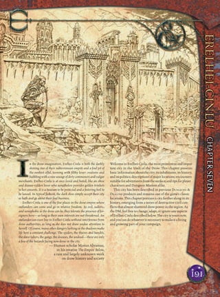 n the drow imagination, Erelhei-Cinlu is both the darkly
shining star of their subterranean empire and a foul pit of
the rankest offal, teeming with ﬁlthy lesser creatures and
bubbling with a raw sewage of dirty commoners and vulgar
merchants. Erelhei-Cinlu is at once loved and hated, like an obese
and disease-ridden lover who nonetheless provides golden trinkets
to her consorts. It is a treasure to be protected and a festering boil to
be lanced. In typical fashion, the dark elves simply accept their city
as both and go about their foul business.
Erelhei-Cinlu is one of the few places in the drow empire where
outlanders can come and go in relative freedom. As evil, sadistic,
and xenophobic as the drow can be, they tolerate the presence of for-
eigners here—as long as their own interests are not threatened. An
outlander can even live in Erelhei-Cinlu without interference from
drow authorities, as long as she does not draw undue attention to
herself. Of course, many other dangers lurking in the shadows make
life here a constant challenge. The spiders, the thieves and bandits,
the slave-takers, the gangs, the diseases, the undead—these are only
a few of the hazards facing non-drow in the city.
— Human scholar Monus Abramus,
in his treatise The Empire Below,
a rare and largely unknown work
on drow history and society
Welcome to Erelhei-Cinlu, the most prominent and impor-
tant city in the Vault of the Drow. This chapter presents
basic information about the city, its inhabitants, its history,
and its politics; descriptions of major locations; encounters
suitableforadventurersfromthesurface;andtipsforplayer
characters and Dungeon Masters alike.
This city has been described in previous DUNGEONS &
DRAGONS products and remains one of the game’s classic
locations. This chapter portrays a city farther along in its
history, emerging from a series of destructive civil con-
ﬂicts that almost shattered drow power in the region. As
the DM, feel free to change, adapt, or ignore any aspects
ofErelhei-Cinludescribedbelow.Thecityisyoursnow,
and you can do whatever is necessary to make it a living
and growing part of your campaign.
191
Illus.byT.GiorelloIllus.byT.Giorello
 