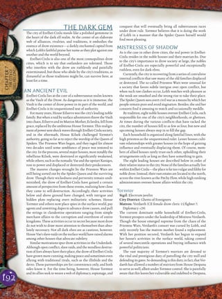 192
CHAPTER7
THECITYOF
ERELHEI-CINLU
THE DARK GEM
The city of Erelhei-Cinlu stands like a polished gemstone in
the heart of the dark elf realm. At the center of an elaborate
web of alliances, rivalries, and traditions, it embodies the
essence of drow existence—a darkly enchanted capital from
which Lolth’s faithful praise her name as they plot against one
another and the world beyond.
Erelhei-Cinlu is also one of the most cosmopolitan drow
cities, which is to say that outlanders are tolerated. Those
who interfere with the drow are ruthlessly and painfully
exterminated, but those who abide by the city’s traditions, as
distasteful as those traditions might be, can survive here, at
least for a time.
AN ANCIENT EVIL
Erelhei-Cinlu lies at the core of a subterranean realm known
as the Vault of the Drow. As dangerous as it is immense, the
Vault is the center of drow power in its part of the world, and
Erelhei-Cinlu is its unquestioned seat of authority.
For many years, House Eilservs was the city’s leading noble
family.ButwhenaraidbysurfaceadventurersthrewtheVault
intochaos,EilservsanditsMatronMother,Eclavdra,fellfrom
grace,replacedbytheambitiousHouseTormtor. This realign-
mentofpowersentshockwavesthroughErelhei-Cinlusociety,
and in the aftermath, House Kilsek challenged Tormtor’s
authority, going so far as to reject the worship of the Queen of
Spiders. The Priestess Wars began, and they raged for almost
two decades until some semblance of peace was restored to
thecity.Intheprocess,severalmajorhouses,mostnotablythe
rebellious Kilsek, were destroyed or signiﬁcantly weakened,
whileothers,suchasthenomadicVaeandtheupstartXaniqos,
rose to power and displaced or destroyed their predecessors.
The massive changes wrought by the Priestess Wars are
still being sorted out by the Spider Queen and the surviving
drow. Though their wickedness and perversity remain undi-
minished, the drow of Erelhei-Cinlu have gained a certain
amount of perspective from these events, realizing how close
they came to self-destruction. Accordingly, their activities
below and above ground have changed, with intrigue and
hidden plots replacing overt militaristic schemes. House
Tormtor and others now place spies in the surface world, pay
agents and unwitting dupes to advance drow causes, and pull
the strings in clandestine operations ranging from simple
merchant affairs to the corruption and overthrow of entire
kingdoms. These activities occur in secret because most drow
do not wish to draw more attention to themselves than abso-
lutely necessary. Not all dark elves are as cautious, however.
HouseVae’sslave-raidsonthesurfaceworldhaveraisedalarms
among other houses that advocate subtlety.
Similar motivations spur drow activities in the Underdark.
Although open conﬂict, slave raids, and the mindless destruc-
tion of foes always have their place, the drow of Erelhei-Cinlu
havegrownmorecunning,makingpeaceandsometimeseven
allying with traditional rivals, such as the illithids and the
derro. These partnerships are for convenience only, and both
sides know it. For the time being, however, House Tormtor
and its allies seek to weave a web of diplomacy, espionage, and
conquest that will eventually bring all subterranean races
under drow rule. Tormtor believes that it is doing the work
of Lolth in a manner that the Spider Queen herself would
ﬁnd most pleasing.
MISTRESSES OF SHADOW
As is the case in other drow cities, the real power in Erelhei-
Cinlu resides in the noble houses and their matriarchs. Due
to the city’s importance to drow society at large, the nobles
of Erelhei-Cinlu are especially powerful and exceptionally
ruthless, even for dark elves.
Currently, the city is recovering from a series of convulsive
internal conﬂicts that saw many of the old families displaced
or destroyed. The so-called Priestess Wars were unusual for
a society that favors subtle intrigue over open conﬂict, but
when such raw clashes occur, Lolth watches with pleasure as
the weak are smashed and the strong rise to take their place.
The Spider Queen sees overt civil war as a means by which her
people remain pure and avoid stagnation. Besides, she and her
consorts ﬁnd it amusing to watch and occasionally meddle.
Bytradition,eightnoblehousesoverseeErelhei-Cinlu,each
responsible for one of the city’s neighborhoods, or ghettoes.
At times during the various conﬂicts that have racked the
city, the number of houses fell to as few as four, but new and
upcoming houses always step in to ﬁll the gap.
Each household is organized along familial lines, with the
high priestess as the unquestioned ruler. Lesser houses culti-
vate relationships with greater houses in the hope of gaining
inﬂuence and eventually displacing them. Of course, mem-
bers of allied houses rarely trust each other, upholding their
arrangements only as long as they have something to gain.
The eight leading houses are described below in order of
theirrelativestatusinthecity.Noneofthefamiliesactuallylive
withinErelhei-Cinlu—theplaceisfartoovulgarandﬁlthyfor
noble drow. Instead, their vast estates are located to the north,
acrosstheriverknownasthePitchyFlow,whilehigh-ranking
administrators oversee house affairs within the city.
Tormtor
Sigil: Electrum javelin
City District: Ghetto of Foreigners
Matron: Verdaeth (CE female drow cleric 15/ﬁghter 7,
Diplomacy +29)
The current dominant noble household of Erelhei-Cinlu,
Tormtor prospers under the leadership of Mistress Verdaeth.
Though the house emerged supreme from the chaos of the
Priestess Wars, Verdaeth’s consort was cursed by Lolth, and
only recently has the matron mother found a replacement.
With her position secured, Verdaeth has begun to expand
her house’s activities in the surface world, taking control
of several mercantile operations and buying inﬂuence with
powerful politicians.
The vast majority of Tormtor’s warriors are devoted to
the vital and prestigious duty of patrolling the city wall and
defendingitsgates.Sodemandingisthisduty,infact,thatVer-
daeth has allowed a number of warriors from House Despana
to serve as well, albeit under Tormtor control. She is painfully
aware thatthisleaves her vulnerableand indebted toDespana,
 