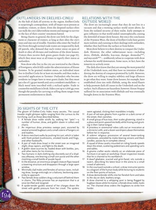 194
OUTLANDERS IN ERELHEI-CINLU
As the hub of dark elf activity in the region, Erelhei-Cinlu
is surprisingly cosmopolitan, with all major races present as
residents, visitors, or slaves. Even the despised surface elves
can walk the city’s labyrinthine streets and manage to survive
in the face of their cousins’ venomous hatred.
Being chaotic in general, the drow care little for the align-
ment or character of visitors, as long as they obey the city’s
ways and stay out of trouble. Travelers who enter the Vault of
the Drow through normal trade routes are inspected by dark
elf patrols, who demand that each visitor swear on pain of
death to obey all dictates and traditions of the drow houses.
Visitors then receive dark green guest cloaks (see page 92),
which they must wear at all times to signify their status as
outlanders.
Non-drow who live in the city are restricted to the Ghetto
of Foreigners, which falls under the administration of House
Tormtor. To be granted resident status, an individual must
live in Erelhei-Cinlu for at least six months and then make a
successful application to Tormtor. Outlanders who become
residents no longer have to wear guest cloaks, but they must
payafeeof1 gppermonthandcarryaresident’smedallion—a
black metal item inscribed with a stylized spider. Trade in
counterfeitmedallionsisbrisk.Fakescostupto1,000 gp,even
though the penalty for carrying or selling them ranges from
permanent enslavement to death.
RELATIONS WITH THE
OUTSIDE WORLD
The drow are increasingly aware that they do not live in a
vacuum and that a teeming surface world exists above, far
from the isolated security of their realm. Early attempts to
gain inﬂuence in that world ended catastrophically, causing
the downfall of major drow houses. But since the conclusion
of the Priestess Wars, the drow of Erelhei-Cinlu have grown
more realistic and cunning in their dealings with outlanders,
whether they hail from the surface or from below.
Most drow believe it is their destiny to conquer the Under-
dark. However, the other subterranean races—including
derro, illithids, aboleths, kuo-toas, duergar, desmodusMM2
,
and myconidsMM2
—stubbornly refuse to cooperate with drow
schemes for world domination. Some races, in fact, have the
temerity to actively resist.
Thedarkelvesknowthattheyareamongthemostpowerful
of the Underdark races, and they have no intention of aban-
doning the destiny of conquest promised by Lolth. However,
the drow are willing to employ subtlety and forge alliances
to get what they want. Some drow houses, for example, have
established close ties with illithids, using the mind ﬂayers
to help promote dark elf causes in the Underdark and on the
surface.Suchalliancesarehazardous,however.HouseNoquar
suffered for its association with illithids and was eventually
brought down in the Priestess Wars.
CHAPTER4
DROW
EQUIPMENT
pqqqqqqqqqqqqqqqqqqqqrs
20 SIGHTS OF THE CITY
The gloom of Erelhei-Cinlu hides many secrets. The casual
traveler might glimpse sights ranging from the curious to the
horrifying, such as those described below.
1 A female drow noble strolls by, walking her “pets”—a
number of human, drow, and goblin slaves in collars and
chains.
2 An imperious drow priestess sweeps past, escorted by
several armored bugbears and a small coterie of hangers-on
and toadies.
3 A derro merchant walks by pushing his cart, which is laden
with fresh-picked mushrooms, smoked lizards and frogs,
and other foodstuffs.
4 A pair of male drow brawl in the street over an imagined
slight, draw rapiers, and ﬁght to the death.
5 A goblin slave scurries by, loaded down with bottles, jars,
and other items for his mistress.
6 Two humans in dark clothing slip discreetly out of a shad-
owy alleyway, one bearing a small coin purse and the other
clutching a small bottle of purple liquid.
7 In the distance, an enormous winged creature ﬂaps toward
a towering structure and disappears through a large open
window.
8 Minimally clad males and females of various races, includ-
ing drow, lounge enticingly on a balcony, beckoning pass-
ersby to approach.
9 Two female drow soldiers drag a reluctant elf behind them
in chains. The ﬁlthy prisoner has an expression that is at
once terriﬁed and resigned.
10 A spider-tender guides several of her charges down the
street with gentle pressure from her crook. The spiders
seem agitated, clicking their mandibles irritably.
11 A pair of red eyes gleams from a gutter or a dark corner of
the street, then vanishes.
12 A small group of kuo-toas, their scales glistening, stand in
a plaza and point upward excitedly while hissing and grunt-
ing in their native tongue.
13 A priestess in ceremonial robes calls out an invocation at
a shrine to Lolth, and a dozen worshipers abase themselves
before her in response.
14 A solemn religious procession of several lower-ranking
priestesses, preceded by males bearing censers and black
candles, passes by in complete silence.
15 A squad of drow cavalry mounted on riding lizards speeds
down the street, scattering pedestrians and upending carts
and tables.
16 A gnome crafter works silently on an elaborate piece of
furniture in an open-air workshop. Closer inspection reveals
that he is chained to his workbench.
17 A dwarf gladiator, scarred and grim-faced, sits outside a
tavern, describing his latest bout in the arena to a small
crowd of admirers.
18 In the courtyard outside a school, a drow instructor points
to a diagram of the human body while lecturing to students
on the ﬁner points of torture.
19. A drow demonbinder shifts into her ﬁendish form and takes
to the sky on dark, leathery wings.
20 A drow chained to a whipping post is being ﬂogged by
bugbear slaves while his trainer, a female drow noble, looks
on. The chained drow orders the bugbears to strike him
harder.
pqqqqqqqqqqqqqqqqqqqqrs
 