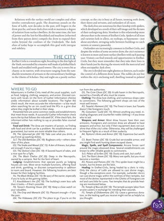 195
CHAPTER7
THECITYOF
ERELHEI-CINLU
Relations with the surface world are complex and often
involve contradictory goals. The disastrous assault on the
Fane of Lolth, now decades in the past, still lingers in the
drow psyche, and most dark elves wish to maintain a degree
of isolation from surface dwellers. At the same time, the lure
of power and the lust for bloodshed and mayhem (inherited
from their patron deity) compels the drow to expand their
realm beyond the conﬁnes of the Underdark. The dark
elves of today hope to accomplish this goal with intrigue
and subtlety.
THE CITY
Erelhei-Cinluisawondroussight,broodinginthedimlightof
theVault,surroundedbyamassivewallmadeofpolishedblack
basalt and studded with guard towers. The city is every bit as
chaotic as its natives, with structures ranging from the ram-
shackle tenements of artisans to the extraordinary buildings
in the Ghetto of Scholars. Day and night are a purely surface
concept, so the city is busy at all hours, teeming with drow,
their slaves and servants, and outlanders of all races.
The dark elves are notorious for their kinship with spiders,
which developed asa resultof their self-image and the dictates
of their unforgiving deity. Nowhere is this relationship more
obviousthaninthestreetsofErelhei-Cinlu.Spidersofallsizes
and varieties lurk in alleys, on rooftops, in basements—just
about anywhere, stringing webs between buildings to catch
vermin or unwary passersby.
Outlanders are increasingly common in Erelhei-Cinlu, and
despite the wishes of some secretive drow, the city’s existence
isknowntomoreandmoresurfacedwellerswitheachpassing
year. Visitors can ﬁnd rewards and opportunities in Erelhei-
Cinlu, but they must remember that they take their lives in
their hands just by sharing the streets with the mercurial and
often sociopathic dark elves.
Thecityisdividedintoeightghettosordistricts,eachunder
the control of a different drow house. The nobles do not live
within the city’s enclosing wall, dwelling instead in palatial
pqqqqqqqqqqqqqqqqqqqqrs
WHERE TO GO
Adventurers in Erelhei-Cinlu need all the usual supplies, such
as food, lodging, clothing, weapons, and armor. Discreet con-
tacts with locals (in the form of Gather Information checks)
yields information about suitable locations. The higher the
check result, the more accurate the information—a low result
when searching for an inn could land the PCs in a grim dive
where they might be knifed in their sleep.
Presented here are some common needs and establishments
that meet those needs. A successful Gather Information check
earns the tip that follows the indicated DC. If the check fails, the
informant either has nothing to say or provides false counsel
instead.
Food and Drink: The drow are masters of poison, so finding
safe food and drink can be a problem. No establishments are
guaranteed, but some are more reliable than others.
P4, The Upturned Jar (DC 10): Take care what you drink, or
you’ll end up washing dishes.
Sc7, The Old Battleaxe (DC 10): Bugbears only—others steer
clear of this place.
O2, The Snake and Weasel (DC 15): A den of thieves, but pleas-
ant enough if you’re a rogue.
O3, The Demon’s Den (DC 10): A favored haunt of rakes, and
a nice spot for a fight.
D4, The Black Chalice (DC 20): Deep in the Necropolis,
owned by a vampire. Not for the faint of heart.
Lodging: Establishments that operate purely as lodging
houses are rare. Most serve multiple functions, offering food
and drink, gambling, or discreet companionship in addition
to room and board. However, the following locations are best
known for their lodging facilities.
F6, The Black Widow (DC 15): Be wary of the owner, especially
if you’re lucky at the gaming tables.
F7, Knucklebone’s Inn (DC 10): The building’s even less safe
than it looks—if that’s possible.
F8, Teeson’s Rooming House (DC 10): Keep a close watch on
your valuables.
C6, The Crop and Manacle (DC 15): Pleasant enough—if you
like pain.
O4, The Hideaway (DC 25): The place to go if you’re on the
run from the authorities.
D5, The Grim Ghost (DC 20): A safe haven in the Necropolis,
owned by a friendly elf who must be insane.
Clothing: The drow love clothing, and numerous shops cater
to commoners. The following garment shops are two of the
most well known.
A3, Tasaela’s Raiment (DC 10): The finest in town, but Tasaela
doesn’t like foreigners much.
P6, Costumers’ Guild (DC 15): Almost anything you need, in-
cluding disguises and counterfeit noble clothing—if you know
who to ask.
Weapons and Armor: Most drow houses have their own
armorers. Foreigners and common drow are allowed to have
weapons and armor, but only if their equipment does not out-
shine that of the city’s elite. Otherwise, they will be challenged
to frequent fights as a result of their audacity.
A4, Nyttoris’s Arms and Armor (DC 10): Expensive but worth
it.
C3, Beast Trainer (DC 10): Crude but serviceable armor, and
you might find work hunting down escaped slaves.
Magic, Spells, and Spell Components: Arcane forces swirl
around the magic-obsessed drow. Several establishments are
known to offer reliable goods to commoners.
Sc3, Palace of Scribes (DC 10): Dusty and vast, but useful.
Sc4, The Ebon Libram (DC 10): Many rare spells, but you must
become a member.
A5, Poisons and Potions (DC 15): This spider-lover might be a
lunatic, but his brews are the best.
Healing: In Erelhei-Cinlu, being healed by a cleric is risky.
Only the clerics of Lolth are allowed to cast divine magic,
though a few exceptions exist. For example, outlander clerics
can cast divine magic within the confines of their temples, but
most of the deities represented in the Ghetto of Foreigners are
evil and care little for cures. Two temples that do provide heal-
ing are mentioned below.
F4, Temple of Boccob (DC 10): The temple accepts labor from
arcane casters in exchange for mending their wounds.
F5, Temple of Olidammara (DC 15): Leave a generous dona-
tion, or the healing spell you receive might not be as helpful as
you thought.
pqqqqqqqqqqqqqqqqqqqqrs
 