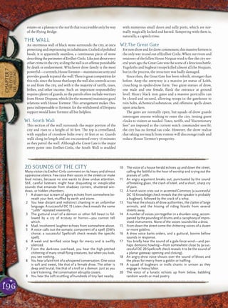 196
CHAPTER7
THECITYOF
ERELHEI-CINLU
estates on a plateau to the north that is accessible only by way
of the Flying Bridge.
THE WALL
An enormous wall of black stone surrounds the city, at once
protectingandimprisoningitsinhabitants.Craftedofpolished
basalt, it is apparently seamless, a continuous piece of stone
describingtheperimeterofErelhei-Cinlu.Likejustaboutevery
othercrimeinthecity,scalingthewallisanoffensepunishable
by death or enslavement. Whichever drow family is the most
powerful—currently,HouseTormtor—maintainssecurityand
providesguardstopatrolthewall.Thereisgreatcompetitionfor
thisrole,sincethehousethatkeepsthewallalsocontrolsaccess
to and from the city, and with it the majority of tariffs, taxes,
bribes, and other income. Such an important responsibility
requires plenty of guards, so the patrols often include warriors
fromHouseDespana,which(forthemoment)maintainsgood
relations with House Tormtor. This arrangement makes Des-
pana indispensable to Tormtor, for the withdrawal of Despana
support would leave Tormtor all but helpless.
W1. South Wall
This section of the wall surrounds the major portion of the
city and rises to a height of 30 feet. The top is crenellated,
with supplies of crossbow bolts every 50 feet or so. Guards
walk along its length and are encountered every 15 minutes
as they patrol the wall. Although the Great Gate is the major
entry point into Erelhei-Cinlu, the South Wall is studded
with numerous small doors and sally ports, which are nor-
mally magically locked and barred. Tampering with them is,
naturally, a capital crime.
W2.The Great Gate
Fornon-drowandfordrowcommoners,thismassivefortressis
the only way in and out of Erelhei-Cinlu. When survivors and
retainers of the fallen House Noquar tried to ﬂee the city sev-
eralyearsago,theGreatGatewasthesceneofaferociousbattle.
Yugoloths and bugbear troops killed almost all the Noquars,
but in the process, the structure was badly damaged.
Since then, the Great Gate has been rebuilt, stronger than
before. Atop the entryway is a massive jet statue of Lolth,
crouching in spider-drow form. Two giant statues of drow,
one male and one female, ﬂank the entrance at ground
level. Heavy black iron gates and a massive portcullis can
be closed and secured, allowing troops in the gatehouse to
rain bolts, alchemical substances, and offensive spells down
upon attackers.
The gates are normally open, but squads of drow guards
interrogate anyone wishing to enter the city, issuing guest
cloaks to visitors as needed. Taxes, tariffs, and “discretionary
fees” are imposed as the current watch commander sees ﬁt;
the city has no formal tax code. However, the drow realize
that taking too much from visitors will discourage trade and
reduce House Tormtor’s prosperity.
pqqqqqqqqqqqqqqqqqqqqrs
20 SOUNDS OF THE CITY
Many visitors to Erelhei-Cinlu comment on its heavy and almost
oppressive silence. Few raise their voices in the streets or make
loud noises, because no one wants to draw undue attention.
Still, careful listeners might hear disquieting or inexplicable
sounds that emanate from shadowy corners, shuttered win-
dows, or hidden chambers.
1 A drawn-out scream of agony echoes from somewhere be-
neath your feet, mufﬂed by earth and stone.
2 You hear distant and indistinct chanting in an unfamiliar
language. A successful DC 15 Listen check reveals the name
“Lolth” repeated reverently.
3 The guttural snarl of a demon or other fell beast is fol-
lowed by a cry of ecstasy or horror—you cannot tell
which.
4 Mad, incoherent laughter echoes from somewhere above.
5 A voice calls out the somatic component of a spell (DM’s
choice; a successful Spellcraft check reveals the speciﬁc
spell).
6 A weak and terriﬁed voice begs for mercy and is swiftly
silenced.
7 From the darkness overhead, you hear the high-pitched
chittering of many small ﬂying creatures, but when you look,
you see nothing.
8 You hear a faint hint of a whispered conversation. One voice
is soft and sweet, like that of a female drow. The other is
deep and brutal, like that of a troll or a demon. Just as you
start listening, the conversation abruptly ceases.
9 You hear the soft scuttling of hundreds of tiny feet nearby.
10 The voice of a house herald echoes up and down the street,
calling the faithful to the hour of worship and crying out the
praises of Lolth.
11 An angry argument breaks out, punctuated by the sound
of breaking glass, the clash of steel, and a short, sharp cry
of pain.
12 A harsh voice cries out in accented Common (a successful
DC 10 Knowledge check reveals that the speaker is probably
a bugbear), followed by the crack of a whip.
13 You hear the shouts of drow authorities, the clatter of large
animals, and the hissing of riding lizards from several
streets away.
14 A number of voices join together in a drunken song, accom-
panied by the pounding of drums and a cacophony of impro-
vised instruments. None of the voices sounds like a drow.
15 From down the street come the chittering voices of a dozen
or more goblins.
16 A drow voice barks orders, and a guttural, bovine bellow
sounds in response.
17 You brieﬂy hear the sound of a gale-force wind—and per-
haps demonic howling—from somewhere close by (a suc-
cessful DC 20 Spellcraft check reveals it to be the sound of
a planar gateway opening and closing).
18 An angry drow voice shouts over the sound of blows and
the pleas for mercy from a goblin or halﬂing.
19 A squad of bugbears or trolls chants in unison as they
engage in heavy labor.
20 The voice of a lunatic echoes up from below, babbling
random words or mad poetry.
pqqqqqqqqqqqqqqqqqqqqrs
 