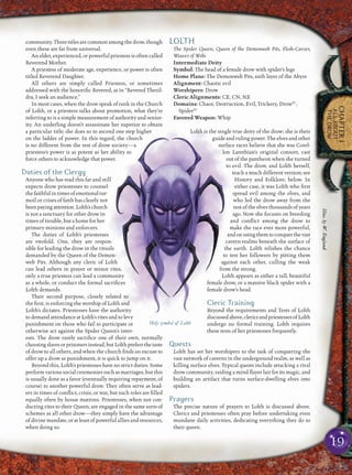 19
CHAPTER1
ALLABOUT
THEDROW
community.Threetitlesarecommonamongthedrow,though
even these are far from universal.
An elder, experienced, or powerful priestess is often called
Reverend Mother.
A priestess of moderate age, experience, or power is often
titled Reverend Daughter.
All others are simply called Priestess, or sometimes
addressed with the honoriﬁc Revered, as in “Revered Thezil-
dra, I seek an audience.”
In most cases, when the drow speak of rank in the Church
of Lolth, or a priestess talks about promotion, what they’re
referring to is a simple measurement of authority and senior-
ity. An underling doesn’t assassinate her superior to obtain
a particular title; she does so to ascend one step higher
on the ladder of power. In this regard, the church
is no different from the rest of drow society—a
priestess’s power is as potent as her ability to
force others to acknowledge that power.
Duties of the Clergy
Anyone who has read this far and still
expects drow priestesses to counsel
thefaithfulintimesofemotionaltur-
moil or crises of faith has clearly not
beenpayingattention.Lolth’schurch
is not a sanctuary for other drow in
times of trouble, but a home for her
primary minions and enforcers.
The duties of Lolth’s priestesses
are twofold. One, they are respon-
sible for leading the drow in the rituals
demanded by the Queen of the Demon-
web Pits. Although any cleric of Lolth
can lead others in prayer or minor rites,
only a true priestess can lead a community
as a whole, or conduct the formal sacriﬁces
Lolth demands.
Their second purpose, closely related to
the ﬁrst, is enforcing the worship of Lolth and
Lolth’s dictates. Priestesses have the authority
to demand attendance at Lolth’s rites and to levy
punishment on those who fail to participate or
otherwise act against the Spider Queen’s inter-
ests. The drow rarely sacriﬁce one of their own, normally
choosingslavesorprisonersinstead,butLolthprefersthetaste
of drow to all others, and when the church ﬁnds an excuse to
offer up a drow as punishment, it is quick to jump on it.
Beyond this, Lolth’s priestesses have no strict duties. Some
perform various social ceremonies such as marriages, but this
is usually done as a favor (eventually requiring repayment, of
course) to another powerful drow. They often serve as lead-
ers in times of conﬂict, crisis, or war, but such roles are ﬁlled
equally often by house matrons. Priestesses, when not con-
ducting rites to their Queen, are engaged in the same sorts of
schemes as all other drow—they simply have the advantage
of divine mandate, or at least of powerful allies and resources,
when doing so.
LOLTH
The Spider Queen, Queen of the Demonweb Pits, Flesh-Carver,
Weaver of Webs
Intermediate Deity
Symbol: The head of a female drow with spider’s legs
Home Plane: The Demonweb Pits, 66th layer of the Abyss
Alignment: Chaotic evil
Worshipers: Drow
Cleric Alignments: CE, CN, NE
Domains: Chaos, Destruction, Evil, Trickery, DrowSC
,
SpiderSC
Favored Weapon: Whip
Lolth is the single true deity of the drow; she is their
guide and ruling power. The elves and other
surface races believe that she was Corel-
lon Larethian’s original consort, cast
out of the pantheon when she turned
to evil. The drow, and Lolth herself,
teach a much different version; see
History and Folklore, below. In
either case, it was Lolth who ﬁrst
spread evil among the elves, and
who led the drow away from the
rest of the elves thousands of years
ago. Now she focuses on breeding
and conﬂict among the drow to
make the race ever more powerful,
andonusingthemtoconquerthevast
cavern-realms beneath the surface of
the earth. Lolth relishes the chance
to test her followers by pitting them
against each other, culling the weak
from the strong.
Lolth appears as either a tall, beautiful
female drow, or a massive black spider with a
female drow’s head.
Cleric Training
Beyond the requirements and Tests of Lolth
discussedabove,clericsandpriestessesofLolth
undergo no formal training. Lolth requires
these tests of her priestesses frequently.
Quests
Lolth has set her worshipers to the task of conquering the
vast network of caverns in the underground realm, as well as
killing surface elves. Typical quests include attacking a rival
drow community, raiding a mind ﬂayer lair for its magic, and
building an artifact that turns surface-dwelling elves into
spiders.
Prayers
The precise nature of prayers to Lolth is discussed above.
Clerics and priestesses often pray before undertaking even
mundane daily activities, dedicating everything they do to
their queen.
Holy symbol of Lolth Illus.byW.England
 