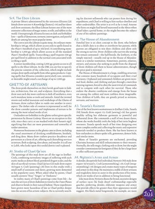 201
CHAPTER7
THECITYOF
ERELHEI-CINLU
Sc4. The Ebon Libram
A private library administered by the sorceress Elizarea (LE
femaledrowsorcerer9,Knowledge[history] +14)andherslaves
and drow assistants, the Ebon Libram houses one of the most
extensivecollectionsofmagictomes,scrolls,andtabletsinthe
world.Unsurprisingly,Elizareafocusesondarkandforbidden
lore—spellsofdemonism,torment,interrogation,andpainful
death are among her most popular items.
ThecosttojointheLibramisquitesteep.Anordinarymem-
bership is 100 gp, which allows access only to spells found in
the Player’s Handbook of up to 5th level. A contributing mem-
bership is 1,000 gp, which allows access to all the standard
Player’s Handbook spells. Transcribing a spell requires 100 gp
per spell level in addition to the normal costs associated with
scribing a spell.
A senior membership, costing 2,000 gp, grants access to all
spells in the Ebon Libram. As the DM, you are free to specify
the precise contents of the collection, which might include
uniquedrowspellsandspellsfromothergameproducts.Copy-
ing spells that Elizarea considers particularly rare, sensitive,
or desirable might entail a surcharge of up to 1,000 gp.
GHETTO OF ARTISANS
The drow pride themselves on their lavish good taste in fash-
ion, architecture, ﬁne art, and sculpture. Everything that a
drow uses each day must conform to dark elf aesthetics, even
such mundane items as tools and utensils. Amid the twisted
streets and walled mansions and workshops of the Ghetto of
Artisans, drow crafters labor to outdo one another in every
aspect. The darker side of creation is represented as well, for
the drow consider poisons and implements of torture to be
among the most valued works of art.
Outlandersareforbiddenintheghettounlessgivenspeciﬁc
permission by House Godeep. Slaves are an exception to this
rule, since they carry or are marked with their house’s sigil,
signifying that they are mere possessions and unworthy of
undue attention.
Numerousbusinessesintheghettocatertodrow,including
the usual assortment of drinking establishments, brothels,
and drug dens. Many drow crafters practice decadence and
perversion as a form of art, offering such disturbing services
as torture, ﬂesh sculpting, slave abuse, and murder. It is all one
to Lolth, who looks upon this sordid district and is pleased.
A1. Studio of Chael Qe’nos
The paintings of this mad drow are all the rage in Erelhei-
Cinlu, combining surrealistic images of suffering with such
exoticmediaasdemonblood,powdereddragonscales,andthe
skin ofsacriﬁcial victims. Chael Qe’nos (CE male drow expert
10/rogue 4, Craft [painting] +20) lives in this studio with a
small staff of assistants and slaves, growing more demented
as his popularity soars. When asked what he paints, Chael
usually answers “Fear,” “Anger,” or “Darkness.”
In reality, many of Chael’s paintings come from life—he
usestheservicesofdrowdiaboliststotraveltotheOuterPlanes
and observe ﬁends in their natural habitat. These expeditions
have grown more hazardous of late as Chael probes deeper
into the secrets of his artistic subjects. He is currently search-
ing for discreet sellswords who can protect him during his
expeditions, and Chael is willing to hire surface-dwellers and
other undesirables. The artist is as evil as he is mad. Anyone
who hires on might ﬁnd herself marooned in the Abyss when
Chael takes a portal home, or she might become the subject
of one of his sadistic paintings.
A2. The House of Abandonment
Familial love is an alien concept to the drow, who believe
that a child’s duty is to obey or overthrow her parents, while
parents are obligated to test their children and allow only
the strong to survive. Drow children who survive the testing
but remain unwanted—the half-breeds, the lowborn, or the
simply rejected—usually end up in the House of Abandon-
ment or a similar institution. Sometimes, parents, relatives,
owners, and anyone else seeking to proﬁt from the disposal
of drow children sell them to house administrators, though
the price paid is minimal.
The House of Abandonment is a large, rambling structure
that contains many hundreds of occupants and their cruel
overseers. Orphaned and unwanted children are given mini-
mal food, shelter, and clothing and put through a merciless
trainingregimen,forcedtoobeythemosttrivialofcommands
and to compete with each other for survival. Those who
endure the abusive conditions and emerge from the house
are among the coldest and most ruthless drow imaginable.
True children of Lolth, they are greatly prized as minions,
servants, and warriors.
A3. Tasaela’s Raiment
One of the best known-seamstresses in Erelhei-Cinlu, Tasaela
(NE female drow expert 13, Craft [sewing] +18) has grown
wealthy selling her elaborate garments to powerful and
inﬂuential drow. She commands a staff of two dozen slaves,
whom she works harshly with the help of her twin bugbear
overseers. Tasaela spends much of her time designing ever
more complex outﬁts and collecting the exotic and expensive
materials needed to produce them. She has been known to
hire outlanders to obtain spider silk, gemstones, demon hide,
and similar items.
Many of Tasaela’s garments are enchanted, providing
Charisma bonuses and skill enhancements to their wearers.
Normally,shesellsmagicclothingonlytodrow,butshemight
considercommissionsforforeignersiftheydoheralargefavor
or offer sufﬁcient payment.
A4. Nyttoris’s Arms and Armor
Aslender,deceptivelyfrailindividual,Nyttoris(NEmaledrow
expert 10/wizard 6, Craft [armorsmithing] +20, Craft [weap-
onsmithing] +18) designs and creates many types of weapons
and armor in this shop. He maintains a stable of drow artisans
and troglodyte slaves to assist in the production of his items,
which are works of art in addition to being functional.
Likemostdrow,Nyttorisshunsthebrutal,excessivedesigns
of surface races (he ﬁnds dwarf craftsmanship especially
gauche), preferring slender, elaborate weapons and armor
that provide effects far greater than their appearance would
suggest. His black metal longswords, for example, are more
 