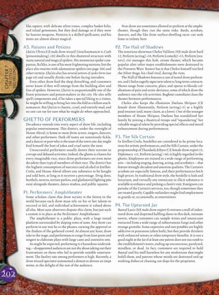 202
CHAPTER7
THECITYOF
ERELHEI-CINLU
like rapiers, with delicate silver runes, complex basket hilts,
and inlaid gemstones, but they deal damage as if they were
far heavier weapons. Nyttoris is a skilled spellcaster, and his
items are almost always magical.
A5. Poisons and Potions
Lha’zisUlvira(CEmaledrowwizard7/arachnomancer6,Craft
[poisonmaking] +20) dwells in this shuttered structure with
many natural and magical spiders. His monstrous spider com-
panion,Xu’klyr,isoneofhismostfrighteningminions,butthe
place also swarms with adamantine spiders (see page 106) and
other vermin. Lha’zis also has several potions of spider form (see
page 63) and usually drinks one before facing intruders.
Even other drow ﬁnd the shop disturbing, and customers
never know if they will emerge from the building alive and
free of spiders. However, Lha’zis is unquestionably one of the
ﬁnest poisoners and potion-makers in the city. He also sells
spell components and, if he takes a special liking to a visitor,
hemightbewillingtobringherintothefoldasafellowarach-
nomancer. But Lha’zis is chaotic, cruel, and entirely mad, and
no one can say for sure what he might do when approached.
GHETTO OF PERFORMERS
Decadence extends into every aspect of drow life, including
popular entertainment. This district, under the oversight of
House Aleval, is home to most drow actors, singers, dancers,
and other performers. Dark elf tastes are notoriously ﬁckle,
andadancerorpoetwhoisthetoastofthetownonedaymight
ﬁnd himself the butt of jokes and cruel satire the next.
Unsuccessful performers usually drown their sorrows in
corruptanddebasedactivities.Indeed,theghettoisahavenfor
every imaginable vice, since drow performers are even more
decadent than typical members of their race. The district has
the highest consumption of narcotics and alcohol in Erelhei-
Cinlu, and House Aleval allows any substance to be bought
and sold here, as long as it receives a percentage. Drug dens,
brothels, taverns, torture parlors, and gladiatorial ﬁghting pits
exist alongside theaters, dance studios, and public squares.
P1. Performers’ Amphitheater
Some scholars claim that drow society is the fairest in the
world because each drow must rely on his or her talents to
succeed or fail, and individual achievement is valued above
all else. Most sane observers dispute this claim, but just such
a system is in place at the Performers’ Amphitheater.
The amphitheater is a public plaza, with a large round
platform surrounded by sloping rows of seats. Any drow can
perform in any way he or she pleases, earning the approval or
the disdain of the gathered crowd. At almost any hour, drow
take to the stage, and performances range from lone poets and
singers to elaborate plays with large casts and extensive sets.
As might be expected, performing is a hazardous undertak-
ing—disappointedaudiencesarenotshyabouttakingouttheir
frustrations on those who fail to provide suitable entertain-
ment. The fatality rate among performers is high. Recently, a
drow wizard spectator summoned a demon to devour an inept
mime, to the delight of the rest of the audience.
Non-drow are sometimes allowed to perform at the amphi-
theater, though they run the same risks. Bards, acrobats,
dancers, and the like from surface-dwelling races can seek
fame or infamy here.
P2. The Hall of Shadows
The notorious showman Chelos Val’dren (NE male drow bard
12, Perform [acting] +18, Perform [comedy] +15, Perform [ora-
tory] +16) manages this lush, ornate theater, which became
popular after other major establishments were destroyed in
the Priestess Wars. Rumor has it that Chelos himself torched
the Silver Stage, his chief rival, during the riots.
The Hall of Shadows features a cast of noted drow perform-
ers,andCheloseagerlysignsnewtalenttolong-termcontracts.
Shows range from concerts, plays, and operas to bloody cel-
ebrations of pain and erotic deviance, some of which draw the
audience into the vile activities. Bugbear custodians clean the
theater between performances.
Chelos also keeps the illusionist Daelana Shi’quos (CE
female drow illusionist]6, Perform [acting] +5) as a highly
paid retainer (and, many claim, as a lover). One of the younger
members of House Shi’quos, Daelana has scandalized her
family by joining a theatrical troupe and “squandering” her
valuable magical talent by providing special effects and mood
enhancement during performances.
P3. The Silk Curtain
In Erelhei-Cinlu, bordellos are considered to be prime loca-
tionsforartisticperformances,andtheSilkCurtain,underthe
proprietorshipofThandaelaEthyss(CEfemaledrowexpert15,
Diplomacy +11,Perform[acting] +14),ishighlyregardedinthe
ghetto. Employees are trained in a wide range of performing
arts—includingsinging,dancing,acting,andacrobatics—that
featurestronglydecadentandamorousqualities.TheCurtain’s
acrobats are especially famous, and their performances fetch
high prices. In traditional drow style, the bordello is lush and
luxuriant, and virtually any intoxicant or illicit substance is
availabletoenhanceandprolongaclient’svisit.Foreignerscan
partake of the Curtain’s services, too, though sometimes they
aretreatedpoorly.Capableoutlandersmightﬁndemployment
as guards or, occasionally, as entertainers.
P4. The Upturned Jar
BaenalLaziz(NEmaledrowexpert9)overseesastaffofinden-
tureddrowanddispiritedhalﬂingslavesinthisdark,intimate
tavern, where customers can sample wines and intoxicants
extracted from a wide range of subterranean fungi and other
strange growths. Some expensive and rare potables are highly
addictive or poisonous (often both), but they provide drinkers
with enhanced senses or other temporary beneﬁts. It is not a
good night at the Jar if at least one patron does not succumb to
the establishment’s wares, ending up unconscious, paralyzed,
mindless, or dead. In fact, customers are required to hold
Baenal and his staff harmless for any misfortune that might
befall them, and patrons whose minds are destroyed end up
washing dishes or cleaning out slops for the proprietor.
 