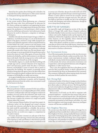 203
CHAPTER7
THECITYOF
ERELHEI-CINLU
Baenal has few qualms about dealing with outlanders. He
frequentlyhiressurfaceadventurerstocollectexoticmaterials
or stand guard during especially busy periods.
P5. The Riskallus Agency
In the vicious world of drow performing arts, a theatrical
agent ﬁlls many roles. First and foremost, he advocates for
his clients, seeking out employers and negotiating lucrative
contracts. However, a drow agent must also protect his clients
against the predations of rival performers, which requires
him to be a skilled spy and assassin. Such talents prove handy
whenever he needs to eliminate a competitor or sabotage a
performance.
Riskallus(LEmaledrowbard5/expert8/rogue3,Bluff +16,
Diplomacy +18, Perform [acting] +11), one of the best-known
agents in the ghetto, maintains a large stable of popular per-
formers and ruthlessly negotiates contracts and performances
on their behalf. He is also a veteran scout and assassin, with
many operatives who keep tabs on nonclients. Riskallus stops
at nothing to recruit a fashionable new performer or sabotage
anyone who stands in his clients’ way. He uses threats, extor-
tion, and magic to secure good deals for his performers and to
destroythecareersofrivals.Otheragents,ofcourse,havelittle
fondness for Riskallus, and his daily existence is an elaborate
dance with death. Only the strong survive in his world, and
so far he has proven himself one of the strongest.
The Riskallus Agency is a small, tidy black building with
a simple sign and no outward indication of its importance.
Drow and mercenary guards watch the place at all hours,
however, and Riskallus is aware of anyone who so much as
approaches the building. His enemies occasionally mount
assaults to bring down the agency, but so far their efforts have
failed. Fortunately for ghetto residents who live nearby, most
attempts to kill Riskallus are subtle and secretive.
Asanagent,Riskallusdoesnotdiscriminate.Hehiresdrow
and outlanders as performers or guards, and he frequently
employsadventurersfromthesurface,sincenewcomerswould
not be known to his foes.
P6. Costumers’ Guild
What are performers without costumes? To the vain and deca-
dent drow, costumes are an indispensable part of life, and the
Costumers’ Guild provides wild and outrageous raiment for
members of society and for the performers who work in the
ghetto. (The establishment’s name is something of a misno-
mer, because it implies the existence of a single such guild,
whereas others like it exist.)
Chief costumer Themos Eath’en (LE male drow expert 18,
Profession (tailor) +18) has designed and created costumes
for nearly two centuries, and what he does not know about
the trade would ﬁt comfortably in a thimble. His services,
and those of his costumers, tailors, and slaves, do not come
cheap, but they are worth every copper, so competition for
his work is intense.
Of course, decorative costumes are only part of the busi-
ness. Erelhei-Cinlu’s thriving criminal class takes advantage
of his expertise as well, and Themos is often hired to provide
disguises or duplicates of costumes, armor, or uniforms to aid
in various acts of deviltry. Because he works with each of the
eightrulinghousesandwithallmajorcriminalorganizations,
Themos is rarely called to answer for his activities, instead
growing richer and more arrogant each year. The only pur-
suit likely to land him in trouble one day is his willingness
to work with foreigners and surface adventurers, though he
tries to keep those dealings secret.
GHETTO OF SAVAGES
An especially rough and dangerous section of the city, the
Ghetto of Savages falls under House Despana’s authority.
The bulk of Erelhei-Cinlu’s non-drow warriors live here amid
violence and cruelty. Bugbears make up the majority of the
inhabitants, followed by troglodytes and trolls. The effective
rulers, however, are the yugoloths, whose relatively small
numbers belie their power and inﬂuence.
Most of the ghetto’s residents are slaves or indentured ser-
vantsthataresworntothedrownoblehouses.Somehavewon
their freedom but continue to live here, building new lives as
mercenaries or freelance adventurers.
Sa1. Ceremonial Arena
One of the most popular destinations in the city, this six-story
stone coliseum features bloody combat around the clock. The
arena’s entertainment includes traditional ﬁghts between
individuals or teams, battles between gladiators and monsters
or wild animals, the torture and execution of prisoners and
escapedslaves,andtrainingbrawlsbetweenunitsofbugbears,
troglodytes, or other warrior races.
Once a year, the troglodytes that live in the ghetto use the
arena for their sacriﬁcial rituals, in which captured foes or
slaves donated by the drow are dismembered and consumed.
Thisceremonyisfollowedbysolemnmatingrituals,thestench
and noise of which pollute the entire district.
Sa2. Hiring Hall
Asubstantialnumberofthedistrict’ssavagesworkasfreelance
contractors or mercenaries, and this large, fortiﬁed structure
gives them a place to sell their services. The Hiring Hall has
no real central authority, though House Despana maintains
administrative ofﬁces in the building and takes a cut of every
deal that is made.
Mercenaries of all kinds use the hall to negotiate with
potential employers—usually drow, but anyone with cash on
hand is welcome to seek hired muscle here. The hall bustles
withconstantactivity,andoutlandersandsurface-dwellersare
commonly encountered as both buyers and sellers. It is said
that if an employer waits long enough, almost any intelligent
creature will become available for hire.
Sa3. Bugbear Warrens
The servant races that dwell in the Ghetto of Savages live in
neighborhoods that resemble their traditional environments.
Most bugbears live here, among ramshackle houses and twist-
ing tunnels. Armed gangs keep order, and the place is a ﬁlthy
labyrinth that reeks of mud and dung. Even young bugbears
aredangerous,andoutlandersareadvisedtoavoidthewarrens
unless they are well armed or suicidal.
 