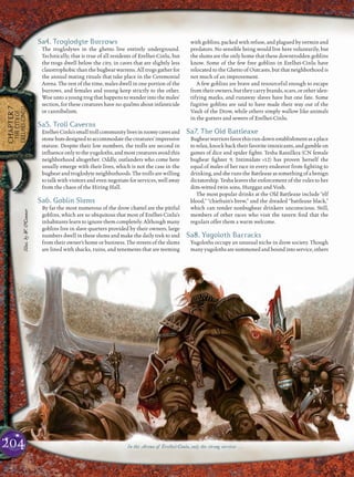 CHAPTER7
THECITYOF
ERELHEI-CINLU
Sa4. Troglodyte Burrows
The troglodytes in the ghetto live entirely underground.
Technically, that is true of all residents of Erelhei-Cinlu, but
the trogs dwell below the city, in caves that are slightly less
claustrophobic than the bugbear warrens. All trogs gather for
the annual mating rituals that take place in the Ceremonial
Arena. The rest of the time, males dwell in one portion of the
burrows, and females and young keep strictly to the other.
Woe unto a young trog that happens to wander into the males’
section, for these creatures have no qualms about infanticide
or cannibalism.
Sa5. Troll Caverns
Erelhei-Cinlu’ssmalltrollcommunitylivesinroomycavesand
stonehutsdesignedtoaccommodatethecreatures’impressive
stature. Despite their low numbers, the trolls are second in
inﬂuence only to the yugoloths, and most creatures avoid this
neighborhood altogether. Oddly, outlanders who come here
usually emerge with their lives, which is not the case in the
bugbear and troglodyte neighborhoods. The trolls are willing
to talk with visitors and even negotiate for services, well away
from the chaos of the Hiring Hall.
Sa6. Goblin Slums
By far the most numerous of the drow chattel are the pitiful
goblins, which are so ubiquitous that most of Erelhei-Cinlu’s
inhabitants learn to ignore them completely. Although many
goblins live in slave quarters provided by their owners, large
numbers dwell in these slums and make the daily trek to and
from their owner’s home or business. The streets of the slums
are lined with shacks, ruins, and tenements that are teeming
with goblins, packed with refuse, and plagued by vermin and
predators. No sensible being would live here voluntarily, but
the slums are the only home that these downtrodden goblins
know. Some of the few free goblins in Erelhei-Cinlu have
relocated to the Ghetto of Outcasts, but that neighborhood is
not much of an improvement.
A few goblins are brave and resourceful enough to escape
from their owners, but they carry brands, scars, or other iden-
tifying marks, and runaway slaves have but one fate. Some
fugitive goblins are said to have made their way out of the
Vault of the Drow, while others simply wallow like animals
in the gutters and sewers of Erelhei-Cinlu.
Sa7. The Old Battleaxe
Bugbearwarriorsfavorthisrun-downestablishmentasaplace
to relax, knock back their favorite intoxicants, and gamble on
games of dice and spider ﬁghts. Tesha Rassilkra (CN female
bugbear ﬁghter 9, Intimidate +12) has proven herself the
equal of males of her race in every endeavor from ﬁghting to
drinking, and she runs the Battleaxe as something of a benign
dictatorship. Tesha leaves the enforcement of the rules to her
dim-witted twin sons, Hurggaz and Vosh.
The most popular drinks at the Old Battleaxe include “elf
blood,” “chieftain’s brew,” and the dreaded “battleaxe black,”
which can render nonbugbear drinkers unconscious. Still,
members of other races who visit the tavern ﬁnd that the
regulars offer them a warm welcome.
Sa8. Yugoloth Barracks
Yugoloths occupy an unusual niche in drow society. Though
manyyugolothsaresummonedandboundintoservice,others
In the Arena of Erelhei-Cinlu, only the strong survive . . .204
Illus.byW.O’Connor
 