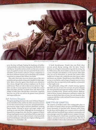 205
CHAPTER7
THECITYOF
ERELHEI-CINLU
serve the drow willingly, ﬁnding the harshness of Erelhei-
Cinlupreferabletothatoftheirhomeplane,theBleakEternity
of Gehenna. Nycaloths and mezzoloths are the most common
types of yugoloth servants, but more powerful ﬁends such as
ultraloths can be found as advisors or boon companions to
elitedrow,andlesservarietiessuchasskerolothsandcanoloths
sometimes accompany their fellows into battle.
This wide, three-story structure houses most of the city’s
nycalothsandmezzoloths,alongwithahandfulofotheryugo-
loths. More or less free agents, these ﬁends serve whomever
they choose, though their primary employers are the drow
noble houses. There are rules to their service, however. Yugo-
loths can take no action against clerics of Lolth, they cannot
ﬁght each other, and they can battle drow only when in the
employ of other drow. Beyond these restrictions, yugoloths
have free run of the city and are the ghetto’s most powerful
and respected faction.
Sa9. Fortress Despana
Thisgrim,sprawlingstructureisthecenterofHouseDespana’s
powerinErelhei-Cinlu,andthesitewheremostofitswarriors
receivetheirinitialtraining.Atanytime,severalhundredDes-
panawarriors,mages,rangers,andclericsdwellhere,studying
famous battles, training in tactics and single combat, and
working on arms and armor. Although the surroundings are
distasteful to average drow, who shun the company of chattel,
allaspiringDespanawarriorsandmilitaryfolkareexpectedto
serve here under the most inﬂuential male in the household,
Lord Tymeth Despana (LE male drow ﬁghter 8/blackguard 8,
Diplomacy +12, Intimidate +20).
A harsh disciplinarian, Tymeth does not blink when
recruits perish during training. Like his deity, Tymeth
believes in culling the weak and leaving only the strong. But
he differs from other drow leaders in that he tries to instill
a sense of loyalty and obedience in his warriors. Most dark
elves are out for themselves, an attitude that renders them
ineffective in large-scale combat because they ignore orders
and betray one another. Tymeth knows that selﬁsh chaos is
no way to win battles, and as long as Despana warriors serve
under him, they are expected to work together, as distasteful
as that might seem.
This philosophy, along with a harsh training regimen
that kills one out of every four recruits, has given Despana
the most powerful and respected military arm of any noble
house in Erelhei-Cinlu. Tymeth and his matron, Shehirae,
chafe at House Tormtor’s dominance and hope to replace the
house one day by sheer force of arms. For now, however, they
cooperate with their rivals, and lend Tormtor troops to aid in
defending the city.
GHETTO OF CHATTEL
The majority of Erelhei-Cinlu’s slave trading takes place in
the Ghetto of Chattel, where vast pens and holding facilities
house thousands of wretched souls. Business never closes
for the drow, and the ghetto sees constant activity as dark elf
nobles seek new household slaves, military commanders and
arenamanagerssearchforcapablewarriors,vampirelordspur-
chase breeding stock or fresh meat, wizards buy experimental
subjects, and priests ﬁnd new sacriﬁcial victims. The life of
a slave in Erelhei-Cinlu is short and miserable, and often the
. . . while the privileged watch from high above
Illus.byW.O’Connor
 
