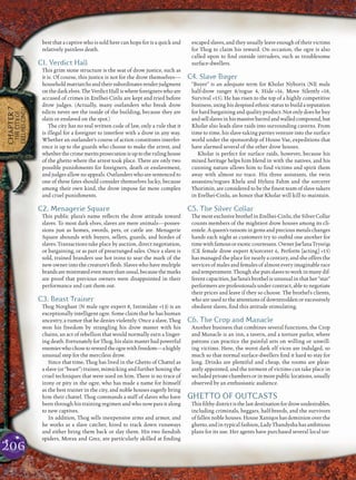 206
CHAPTER7
THECITYOF
ERELHEI-CINLU
best that a captive who is sold here can hope for is a quick and
relatively painless death.
C1. Verdict Hall
This grim stone structure is the seat of drow justice, such as
it is. Of course, this justice is not for the drow themselves—
householdmatriarchsandtheirsubordinatesrenderjudgment
onthedarkelves.TheVerdictHalliswhereforeignerswhoare
accused of crimes in Erelhei-Cinlu are kept and tried before
drow judges. (Actually, many outlanders who break drow
edicts never see the inside of the building, because they are
slain or enslaved on the spot.)
The city has no real written code of law, only a rule that it
is illegal for a foreigner to interfere with a drow in any way.
Whether an outlander’s course of action constitutes interfer-
ence is up to the guards who choose to make the arrest, and
whetherthecrimemeritsprosecutionisuptotherulinghouse
of the ghetto where the arrest took place. There are only two
possible punishments for foreigners, death or enslavement,
and judges allow no appeals. Outlanders who are sentenced to
one of these fates should consider themselves lucky, because
among their own kind, the drow impose far more complex
and cruel punishments.
C2. Menagerie Square
This public plaza’s name reﬂects the drow attitude toward
slaves. To most dark elves, slaves are mere animals—posses-
sions just as homes, swords, pets, or cattle are. Menagerie
Square abounds with buyers, sellers, guards, and hordes of
slaves. Transactions take place by auction, direct negotiation,
or bargaining, or as part of prearranged sales. Once a slave is
sold, trained branders use hot irons to sear the mark of the
new owner into the creature’s ﬂesh. Slaves who have multiple
brandsaremistreatedevenmorethanusual,becausethemarks
are proof that previous owners were disappointed in their
performance and cast them out.
C3. Beast Trainer
Thog Norghast (N male ogre expert 8, Intimidate +13) is an
exceptionally intelligent ogre. Some claim that he has human
ancestry, a rumor that he denies violently. Once a slave, Thog
won his freedom by strangling his drow master with his
chains, an act of rebellion that would normally earn a linger-
ing death. Fortunately for Thog, his slain master had powerful
enemieswhochosetorewardtheogrewithfreedom—ahighly
unusual step for the merciless drow.
Since that time, Thog has lived in the Ghetto of Chattel as
a slave (or “beast”) trainer, mimicking and further honing the
cruel techniques that were used on him. There is no trace of
irony or pity in the ogre, who has made a name for himself
as the best trainer in the city, and noble houses eagerly bring
him their chattel. Thog commands a staff of slaves who have
been through his training regimen and who now pass it along
to new captives.
In addition, Thog sells inexpensive arms and armor, and
he works as a slave catcher, hired to track down runaways
and either bring them back or slay them. His two ﬁendish
spiders, Morax and Grez, are particularly skilled at ﬁnding
escaped slaves, and they usually leave enough of their victims
for Thog to claim his reward. On occasion, the ogre is also
called upon to ﬁnd outside intruders, such as troublesome
surface-dwellers.
C4. Slave Buyer
“Buyer” is an adequate term for Kholar Nyborix (NE male
half-drow ranger 8/rogue 4, Hide +16, Move Silently +18,
Survival +15). He has risen to the top of a highly competitive
business,usinghisdespisedethnicstatustobuildareputation
for hard bargaining and quality product. Not only does he buy
andsellslavesinhismassivebarredandwalledcompound,but
Kholar also leads slave raids into surrounding caverns. From
time to time, his slave-taking parties venture into the surface
world under the sponsorship of House Vae, expeditions that
have alarmed several of the other drow houses.
Kholar is perfect for surface raids, however, because his
mixed heritage helps him blend in with the natives, and his
cunning nature allows him to ﬁnd victims and spirit them
away with almost no trace. His three assistants, the twin
assassins/rogues Rhela and Hylura Fahm and the sorcerer
Yhorimin, are considered to be the ﬁnest team of slave-takers
in Erelhei-Cinlu, an honor that Kholar will kill to maintain.
C5. The Silver Collar
The most exclusive brothel in Erelhei-Cinlu, the Silver Collar
counts members of the mightiest drow houses among its cli-
entele.Aqueen’sransomingemsandpreciousmetalschanges
hands each night as customers try to outbid one another for
timewithfamousorexoticcourtesans.OwnerJae’lanaTryss’qa
(CE female drow expert 8/sorcerer 6, Perform [acting] +15)
has managed the place for nearly a century, and she offers the
services of males and females of almost every imaginable race
andtemperament.Thoughsheputsslavestoworkinmanydif-
ferent capacities, Jae’lana’s brothel is unusual in that her “star”
performers are professionals under contract, able to negotiate
their prices and leave if they so choose. The brothel’s clients,
who are used to the attentions of downtrodden or excessively
obedient slaves, ﬁnd this attitude stimulating.
C6. The Crop and Manacle
Another business that combines several functions, the Crop
and Manacle is an inn, a tavern, and a torture parlor, where
patrons can practice the painful arts on willing or unwill-
ing victims. Here, the worst dark elf vices are indulged, so
much so that normal surface-dwellers ﬁnd it hard to stay for
long. Drinks are plentiful and cheap, the rooms are pleas-
antly appointed, and the torment of victims can take place in
secludedprivatechambersorinmorepubliclocations,usually
observed by an enthusiastic audience.
GHETTO OF OUTCASTS
Thisﬁlthydistrictisthelastdestinationfordrowundesirables,
including criminals, beggars, half-breeds, and the survivors
of fallen noble houses. House Xaniqos has dominion over the
ghetto, and in typical fashion, Lady Thandysha has ambitious
plans for its use. Her agents have purchased several local tav-
 