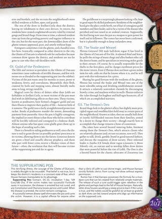 207
CHAPTER7
THECITYOF
ERELHEI-CINLU
erns and brothels, and she recruits the neighborhood’s more
skilled residents as killers, spies, and guards.
The rest of the drow in Erelhei-Cinlu shun the district,
leaving its inhabitants to their own devices. In return, the
residentshavecreatedanightmarishsocietyruledbycriminal
gangs and brutal thugs. From time to time, a talented resident
rises up from the grinding poverty and regains inﬂuence in
the city, but for the most part, the downtrodden drow of the
ghetto remain oppressed, poor, and utterly without hope.
Foreigners sometimes visit the ghetto, and a handful even
live here. Ironically, compared to other districts in the city,
the Ghetto of Outcasts is relatively safe for outlanders because
common drow ignore the district, and residents are too far
gone to care who they rub shoulders with.
O1. Guild of the Poxbearers
The ﬁlth and vermin so prevalent in the Ghetto of Outcasts
sometimes cause outbreaks of terrible diseases, and few sick-
nesses are as dreaded as the suppurating pox (see the sidebar).
Victims of the pox waste away for months or years, prone to
weakness, fevers, and convulsions. Meanwhile, their ﬂesh,
cratered by boils and weeping sores, almost literally melts
away in long, stringy tendrils.
Magical cures by clerics of deities other than Lolth are
forbidden in Erelhei-Cinlu, so most victims of the pox must
deal with its debilitating effects on their own. These victims,
known as poxbearers, have formed a beggars’ guild and use
their illness to improve their quality of life—however little of
it remains. The guild runs a fairly straightforward protection
racket. Bands of poxbearers wander the streets, demanding
payment from passersby. Since the pox is highly contagious,
theimplied(orovert)threatisthatthosewhofailtocontribute
will be forcibly infected and consigned to a hideous death.
Almost anyone who has spare coins gladly gives them up in
the hope of avoiding such a fate.
There is a beneﬁt to aiding poxbearers as well, since the dis-
ease is said to grant divine (or possibly profane) prescience to
its victims, allowing them to see the future. Generous donors
are given a brief and usually obscure prophecy, and those
who part with fewer coins receive a bleaker vision of their
future—often, the revelation that they will become victims
of the suppurating pox and die in agony.
Theguildhouseisasurprisinglypleasant-lookingvilla,kept
ingoodrepairbyskilledpoxbearers.Residentsoftheneighbor-
hoodgivetheplaceawideberth,outoffearofcontagiousguild
membersandtheirleader,saidtobeavictimofthediseasewho
perished and was raised as an undead creature. Supposedly,
the foul being now uses the pox as a weapon to gain power for
itself and its followers. The rumor has never been conﬁrmed,
but it is plausible enough to keep outlanders away.
O2. The Snake and Weasel
Plenius Greysoul (NE male half-drow rogue 9) has lived in
the Ghetto of Outcasts all his life. A talented thief and fence,
he pulls the strings of many thugs and alley-bashers who call
thedistricthome,andhespecializesinreturningstolengoods
to their owners. Of course, he is usually responsible for the
thefts in the ﬁrst place, and he charges exorbitant prices for
the items’ return. Even if Plenius does not have a given stolen
item for sale, odds are that he knows where it is, and he will
part with this information for a price.
Sharing his good fortune with the residents of the ghetto,
Plenius has turned the Snake and Weasel into one of the
more tolerable eating and drinking establishments around.
It attracts a relatively nonviolent clientele by discouraging
brawls, crime, and mayhem within its walls. Plenius enforces
the rules through his bugbear and half-ogre bouncers, all of
which are accomplished warriors.
O3. The Demon’s Den
Brutal thugs lurk in the ghetto’s alleys, but slightly more prin-
cipled rogues and swashbucklers hold sway in certain parts of
theneighborhood.Knownasrakes,theyareusuallyhalf-drow
or (rarely) full-blooded outcasts from their families, united
by a desire to change their society—though exactly how to
accomplish that change remains a bone of contention.
The rakes have several favored watering holes, foremost
among them the Demon’s Den, which attracts clients who
are relatively pleasant (and, on rare occasions, non-evil). They
gather to talk, drink, gamble, brawl in good-natured fashion,
and discuss the inequities of drow society. Their informal
leader is Zaetha (CE female drow rogue 6/assassin 2, Move
Silently +14), an outcast said to worship fallen drow deities
that were powerful before the rise of Lolth. The Den is also
a favored haunt for the chaotic advocates of Zinzerena (see
pqqqqqqqqqqqqqqqqqqqqrs
THE SUPPURATING POX
This terrifying illness, the scourge of the Ghetto of Outcasts,
is widely thought to be incurable. That belief is not true, but it
keeps the district’s residents in a constant state of fear, which
House Xaniqos manipulates to its advantage.
Suppurating Pox: Contact, DC 22, incubation 1 day, 1d4
Con/1d6 Cha. If the victim makes two successful Fortitude
saves in succession, the disease is arrested but not cured, and
any Constitution and Charisma losses persist until cured. When
the disease is arrested, the victim remains contagious.
A successful remove disease spell eliminates the pox and cures
the victim. However, it is a capital offense for anyone other
than a cleric of Lolth to cast divine magic, and House Xaniqos
strictly forbids clerics from curing non-drow without express
permission.
Rumor has it that Xaniqos possesses the formula for a mun-
dane cure that can be created from relatively simple materials.
The release of such a cure could trigger open rebellion in the
ghetto and perhaps lead to the fall of House Xaniqos. Naturally,
other drow houses would pay a steep price to learn if the rumor
is true, and the nobles would be grateful (or at least as grateful
as dark elves can be) toward anyone who digs up information
on the supposed cure.
pqqqqqqqqqqqqqqqqqqqqrs
 