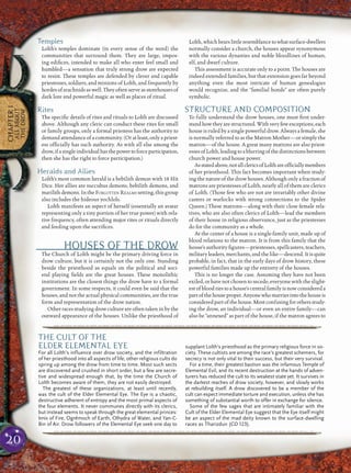 20
CHAPTER1
ALLABOUT
THEDROW
Temples
Lolth’s temples dominate (in every sense of the word) the
communities that surround them. They are large, impos-
ing ediﬁces, intended to make all who enter feel small and
humbled—a sensation that truly strong drow are expected
to resist. These temples are defended by clever and capable
priestesses, soldiers, and minions of Lolth, and frequently by
hordes of arachnids as well. They often serve as storehouses of
dark lore and powerful magic as well as places of ritual.
Rites
The speciﬁc details of rites and rituals to Lolth are discussed
above. Although any cleric can conduct these rites for small
or family groups, only a formal priestess has the authority to
demand attendance of a community. (Or at least, only a priest-
ess ofﬁcially has such authority. As with all else among the
drow,ifasingleindividualhasthepowertoforceparticipation,
then she has the right to force participation.)
Heralds and Allies
Lolth’s most common herald is a bebilith demon with 18 Hit
Dice. Her allies are succubus demons, bebilith demons, and
marilithdemons.IntheFORGOTTEN REALMS setting,thisgroup
also includes the hideous yochlols.
Lolth manifests an aspect of herself (essentially an avatar
representing only a tiny portion of her true power) with rela-
tive frequency, often attending major rites or rituals directly
and feeding upon the sacriﬁces.
HOUSES OF THE DROW
The Church of Lolth might be the primary driving force in
drow culture, but it is certainly not the only one. Standing
beside the priesthood as equals on the political and soci-
etal playing ﬁelds are the great houses. These monolithic
institutions are the closest things the drow have to a formal
government. In some respects, it could even be said that the
houses, and not the actual physical communities, are the true
form and representation of the drow nation.
Other races studyingdrowculture are often taken inby the
outward appearance of the houses. Unlike the priesthood of
Lolth, which bears littleresemblance towhatsurface-dwellers
normally consider a church, the houses appear synonymous
with the various dynasties and noble bloodlines of human,
elf, and dwarf culture.
This assessment is accurate only to a point. The houses are
indeed extended families, but that extension goes far beyond
anything even the most intricate of human genealogies
would recognize, and the “familial bonds” are often purely
symbolic.
STRUCTURE AND COMPOSITION
To fully understand the drow houses, one must ﬁrst under-
standhowtheyarestructured.Withveryfewexceptions,each
house is ruled by a single powerful drow. Always a female, she
is normally referred to as the Matron Mother—or simply the
matron—of the house. A great many matrons are also priest-
essesofLolth,leadingtoablurringofthedistinctionsbetween
church power and house power.
Asstatedabove,notallclericsofLolthareofﬁciallymembers
of her priesthood. This fact becomes important when study-
ing the nature of the drow houses. Although only a fraction of
matrons are priestesses of Lolth, nearly all of them are clerics
of Lolth. (Those few who are not are invariably other divine
casters or warlocks with strong connections to the Spider
Queen.) These matrons—along with their close female rela-
tives, who are also often clerics of Lolth—lead the members
of their house in religious observance, just as the priestesses
do for the community as a whole.
At the center of a house is a single-family unit, made up of
blood relations to the matron. It is from this family that the
house’s authority ﬁgures—priestesses, spellcasters, teachers,
military leaders, merchants, and the like—descend. It is quite
probable, in fact, that in the early days of drow history, these
powerful families made up the entirety of the houses.
This is no longer the case. Assuming they have not been
exiled, or have not chosen to secede, everyone with the slight-
est of blood ties to a house’s central family is now considered a
partofthehouseproper.Anyonewhomarriesintothehouseis
considered partof the house. Most confusing for othersstudy-
ing the drow, an individual—or even an entire family—can
also be “annexed” as part of the house, if the matron agrees to
pqqqqqqqqqqqqqqqqqqqqrs
THE CULT OF THE
ELDER ELEMENTAL EYE
For all Lolth’s influence over drow society, and the infiltration
of her priesthood into all aspects of life, other religious cults do
spring up among the drow from time to time. Most such sects
are discovered and crushed in short order, but a few are secre-
tive and widespread enough that, by the time the Church of
Lolth becomes aware of them, they are not easily destroyed.
The greatest of these organizations, at least until recently,
was the cult of the Elder Elemental Eye. The Eye is a chaotic,
destructive adherent of entropy and the most primal aspects of
the four elements. It never communes directly with its clerics,
but instead seems to speak through the great elemental princes:
Imix of Fire, Ogrémoch of Earth, Olhydra of Water, and Yan-C-
Bin of Air. Drow followers of the Elemental Eye seek one day to
supplant Lolth’s priesthood as the primary religious force in so-
ciety. These cultists are among the race’s greatest schemers, for
secrecy is not only vital to their success, but their very survival.
For a time, their greatest bastion was the infamous Temple of
Elemental Evil, and its recent destruction at the hands of adven-
turers has reduced the cult to its weakest state yet. It survives in
the darkest reaches of drow society, however, and slowly works
at rebuilding itself. A drow discovered to be a member of the
cult can expect immediate torture and execution, unless she has
something of substantial worth to offer in exchange for silence.
Some of the few sages that are intimately familiar with the
Cult of the Elder Elemental Eye suggest that the Eye itself might
be an aspect of the mad deity known to the surface-dwelling
races as Tharizdun (CD 123).
pqqqqqqqqqqqqqqqqqqqqrs
 