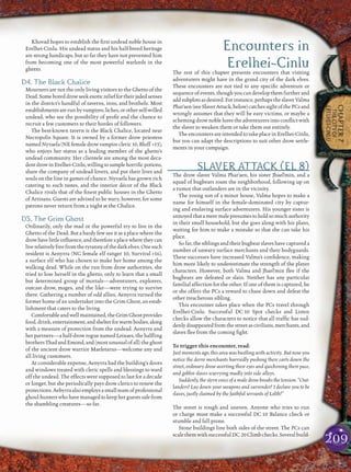 209
CHAPTER7
THECITYOF
ERELHEI-CINLU
Khovad hopes to establish the ﬁrst undead noble house in
Erelhei-Cinlu. His undead status and his half-breed heritage
are strong handicaps, but so far they have not prevented him
from becoming one of the most powerful warlords in the
ghetto.
D4. The Black Chalice
Mourners are not the only living visitors to the Ghetto of the
Dead.Someboreddrowseekexoticrelieffortheirjadedsenses
in the district’s handful of taverns, inns, and brothels. Most
establishmentsarerunbyvampires,liches,orotherself-willed
undead, who see the possibility of proﬁt and the chance to
recruit a few customers to their hordes of followers.
The best-known tavern is the Black Chalice, located near
Necropolis Square. It is owned by a former drow priestess
namedNyvaela(NEfemaledrowvampirecleric10,Bluff +15),
who enjoys her status as a leading member of the ghetto’s
undead community. Her clientele are among the most deca-
dentdrowinErelhei-Cinlu,willingtosamplehorriﬁcpotions,
share the company of undead lovers, and put their lives and
souls on the line in games of chance. Nyvaela has grown rich
catering to such tastes, and the interior décor of the Black
Chalice rivals that of the ﬁnest public houses in the Ghetto
of Artisans. Guests are advised to be wary, however, for some
patrons never return from a night at the Chalice.
D5. The Grim Ghost
Ordinarily, only the mad or the powerful try to live in the
Ghetto of the Dead. But a hardy few see it as a place where the
drowhavelittleinﬂuence,andthereforeaplacewheretheycan
liverelativelyfreefromthetyrannyofthedarkelves.Onesuch
resident is Aenyrra (NG female elf ranger 10, Survival +16),
a surface elf who has chosen to make her home among the
walking dead. While on the run from drow authorities, she
tried to lose herself in the ghetto, only to learn that a small
but determined group of mortals—adventurers, explorers,
outcast drow, mages, and the like—were trying to survive
there. Gathering a number of odd allies, Aenyrra turned the
former home of an undertaker into the Grim Ghost, an estab-
lishment that caters to the living.
Comfortableandwellmaintained,theGrimGhostprovides
food,drink,entertainment,andshelterforwarmbodies,along
with a measure of protection from the undead. Aenyrra and
her partners—a half-drow rogue named Leixaes, the halﬂing
brothers Thad and Emond, and (most unusual of all) the ghost
of the ancient drow warrior Maeletarus—welcome any and
all living customers.
At considerable expense, Aenyrra had the building’s doors
and windows treated with cleric spells and blessings to ward
off the undead. The effects were supposed to last for a decade
or longer, but she periodically pays drow clerics to renew the
protections.Aebyrraalsoemploysasmallteamofprofessional
ghoul-hunterswhohavemanagedtokeepherguestssafefrom
the shambling creatures—so far.
Encounters in
Erelhei-CinluThe rest of this chapter presents encounters that visiting
adventurers might have in the grand city of the dark elves.
These encounters are not tied to any speciﬁc adventure or
sequence of events, though you can develop them further and
add subplotsasdesired.For instance, perhaps the slaverValma
Phar’aen(seeSlaverAttack,below)catchessightofthePCsand
wrongly assumes that they will be easy victims, or maybe a
scheming drow noble lures the adventurers into conﬂict with
the slaver to weaken them or take them out entirely.
The encounters are intended to take place in Erelhei-Cinlu,
but you can adapt the descriptions to suit other drow settle-
ments in your campaign.
SLAVER ATTACK (EL 8)
The drow slaver Valma Phar’aen, his sister Jhael’min, and a
squad of bugbears roam the neighborhood, following up on
a rumor that outlanders are in the vicinity.
The young son of a minor house, Valma hopes to make a
name for himself in the female-dominated city by captur-
ing and enslaving surface adventurers. His younger sister is
annoyedthatameremalepresumestoholdsomuchauthority
in their small household, but she goes along with his plans,
waiting for him to make a mistake so that she can take his
place.
So far, the siblings and their bugbear slaves have captured a
number of unwary surface merchants and their bodyguards.
These successes have increased Valma’s conﬁdence, making
him more likely to underestimate the strength of the player
characters. However, both Valma and Jhael’min ﬂee if the
bugbears are defeated or slain. Neither has any particular
familial affection for the other. If one of them is captured, he
or she offers the PCs a reward to chase down and defeat the
other treacherous sibling.
This encounter takes place when the PCs travel through
Erelhei-Cinlu. Successful DC 10 Spot checks and Listen
checks allow the characters to notice that all trafﬁc has sud-
denly disappeared from the street as civilians, merchants, and
slaves ﬂee from the coming ﬁght.
To trigger this encounter, read:
Just moments ago, this area was bustling with activity. But now you
notice the derro merchants hurriedly pushing their carts down the
street, ordinary drow averting their eyes and quickening their pace,
and goblin slaves scurrying madly into side alleys.
Suddenly, the stern voice of a male drow breaks the tension. “Out-
landers! Lay down your weapons and surrender! I declare you to be
slaves, justly claimed by the faithful servants of Lolth!”
The street is rough and uneven. Anyone who tries to run
or charge must make a successful DC 10 Balance check or
stumble and fall prone.
Stone buildings line both sides of the street. The PCs can
scalethemwithsuccessfulDC 20Climbchecks.Severalbuild-
 