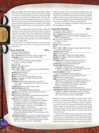 210
CHAPTER7
THECITYOF
ERELHEI-CINLU
ingsfeatureledgesabout20feetabovethegroundbywindows
that were bricked over long ago. Anyone who climbs to a ledge
can stand on it and ﬁre missile weapons to the street below
by making a successful DC 12 Balance check. A climber who
fails the check must immediately attempt a DC 15 Balance
check. Success on the second check means that the character
maintains her footing but cannot ﬁre a weapon in this round.
Failure indicates that the character loses her balance and falls
off the ledge.
If any PCs are captured by the slavers, Valma conﬁscates
their possessions and has them taken to the Ghetto of Chattel,
where they are imprisoned in the compound run by Kholar
Nyborix(seeSlaveBuyer,page 206).Partymemberswhoavoid
capture must rescue their comrades before they are sold into
slaveryandpossiblytakenoutofthecity,outoftheUnderdark,
or even to another plane.
If all the PCs are captured and sent to the compound,
they must ﬁgure out a way to escape and retrieve their
possessions.
Valma Phar’aen CR 6
Male drow rogue 4/fighter 2
NE Medium humanoid (elf)
Init +3; Senses darkvision 120 ft.; Listen +12, Spot +10
Languages Common, Drow Sign Language, Elven,
Undercommon
AC 19, touch 13, flat-footed 16; uncanny dodge
(+3 Dex, +5 armor, +1 shield)
hp 25 (6 HD)
Immune magic sleep effects
Resist evasion; SR 17
Fort +4, Ref +7, Will +2 (+4 against spells, spell-like abilities,
and other enchantments)
Weakness light blindness
Speed 30 ft. (6 squares)
Melee +2 rapier +10 (1d6+2/18–20 plus poison)
Ranged mwk dagger +9 (1d4/19–20 plus poison)
Base Atk +5; Grp +7
Atk Options poison (drow sleep poison, Fort DC 13,
unconscious 1 minute/unconscious 2d4 hours), sneak
attack +2d6
Combat Gear 4 doses of drow sleep poison
Spell-Like Abilities (CL 6th):
1/day—dancing lights, darkness, faerie fire
Abilities Str 14, Dex 16, Con 10, Int 13, Wis 13, Cha 12
SQ trapfinding, trap sense +1
Feats Alertness, Blind-Fight, Combat Expertise, Improved
Disarm, Weapon Focus (rapier)
Skills Appraise +3, Balance +4, Bluff +4, Climb +6,
Diplomacy +3, Disguise +2, Escape Artist +5, Gather
Information +8, Hide +12, Intimidate +5, Jump +4,
Knowledge (local) +6, Listen +12, Move Silently +10,
Profession (slaver) +3, Search +7, Sense Motive +4,
Spot +10, Tumble +4, Use Rope +4
Possessions combat gear plus +1 chain shirt, light steel
shield, silver ring worth 200 gp (with a secret
compartment [Disable Device DC 15] containing 1 dose
drow sleep poison)
Light Blindness (Ex) Abrupt exposure to bright light (such as
sunlight or a daylight spell) blinds drow for 1 round. In
addition, they take a –1 circumstance penalty on attack
rolls, saves, and checks when in bright light.
Valma is content to let his sister and their bugbear slaves do
theﬁghting.Thebugbearsaretrainedtocapturefoesalive,and
Valma tries to assist them from a distance with his spell-like
abilities.However,ifhegetsthechancetomakeasneakattack,
he will treat his dagger or rapier with drow sleep poison and
try to stab one of the PCs or deal nonlethal damage.
If four or more bugbears are defeated, Valma tries to ﬂee,
leaving Jhael’min to her fate.
Jhael’min Phar’aen CR 5
Female drow rogue 3/sorcerer 2
NE Medium humanoid (elf)
Init +2; Senses darkvision 120 ft.; Listen +10, Spot +10
Languages Abyssal, Common, Drow Sign Language, Goblin,
Elven, Undercommon
AC 13, touch 12, flat-footed 11
(+2 Dex, +1 armor)
hp 15 (5 HD)
Immune magic sleep effects
SR 16
Fort +1, Ref +5, Will +6 (+8 against spells, spell-like abilities,
and other enchantments)
Weakness light blindness
Speed 30 ft. (6 squares)
Melee mwk dagger +3 (1d4+1/19–20 plus poison)
Ranged mwk dagger +6 (1d4+1/19–20 plus poison)
Base Atk +3; Grp +2
Atk Options poison (drow sleep poison, Fort DC 13,
unconscious 1 minute/unconscious 2d4 hours)
Combat Gear 2 doses of drow sleep poison
Sorcerer Spells Known (CL 2nd):
1st (5/day)—cause fear (DC 14), magic missile
0 (6/day)—acid splash, daze (DC 13), detect poison, flare
(DC 13), ray of frost (+5 ranged touch)
Spell-Like Abilities (CL 6th):
1/day—dancing lights, darkness, faerie fire
Abilities Str 9, Dex 14, Con 11, Int 16, Wis 14, Cha 17
Feats Alertness, Combat Casting
Skills Concentration +5, Balance +6, Decipher Script +7,
Diplomacy +7, Escape Artist +6, Gather Information +12,
Hide +8, Knowledge (local) +9, Listen +10, Move
Silently +8, Open Lock +8, Profession (slaver) +3,
Search +9, Spellcraft +8, Spot +10
Possessions combat gear plus bracers of armor +1
Light Blindness (Ex) Abrupt exposure to bright light (such as
sunlight or a daylight spell) blinds drow for 1 round. In
addition, they take a –1 circumstance penalty on attack
rolls, saves, and checks when in bright light.
Jhael’min has been commanded to aid her brother in his
endeavors, a humiliating position for a female drow. Thus,
her assistance is less than enthusiastic, and if the opportu-
nity arises, she will let Valmar perish and take credit for the
capture herself. In the meantime, she hangs back during
combat, letting her brother and the bugbears do the ﬁght-
ing, half-heartedly casting a spell or two so she seems like an
active participant.
Of course, since Valmar is also trying to stay out of combat,
the siblings will realize the truth of the situation before long.
Atthatpoint,oneorbothofthemwilljointhebattle,ifonlyto
make the other look bad. However, if the PCs gain the upper
hand, both drow try to run away—in opposite directions. If
 