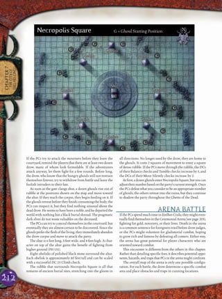 212
CHAPTER7
THECITYOF
ERELHEI-CINLU
If the PCs try to attack the mourners before they leave the
courtyard, remind the players that there are at least two dozen
drow, many of whom look formidable. If the adventurers
attack anyway, let them ﬁght for a few rounds. Before long,
the drow, who know that the hungry ghouls will not restrain
themselves forever, try to withdraw from battle and leave the
foolish intruders to their fate.
As soon as the gate clangs shut, a dozen ghouls rise out of
rubble at the positions shown on the map and move toward
the altar. If they reach the corpse, they begin feeding on it. If
the ghouls retreat before they ﬁnish consuming the body, the
PCs can inspect it, but they ﬁnd nothing unusual about the
deaddrow.Heseemstohavebeenanoble,andhedepartedthe
world with nothing but a black burial shroud. The pragmatic
dark elves do not waste valuables on the deceased.
The PCs can try to conceal themselves in the courtyard, but
eventually they are almost certain to be discovered. Since the
ghoulsprefertheﬂeshoftheliving,theyimmediatelyabandon
the drow corpse and move to attack the party.
The altar is 6 feet long, 3 feet wide, and 4 feet high. A char-
acter on top of the altar gains the beneﬁt of ﬁghting from
higher ground (PH 151).
Eight obelisks of polished black stone surround the altar.
Each obelisk is approximately 80 feet tall and can be scaled
with a successful DC 25 Climb check.
The rubble that surrounds Necropolis Square is all that
remains of ancient burial sites, stretching into the gloom in
all directions. No longer used by the drow, they are home to
the ghouls. It costs 2 squares of movement to enter a square
of dense rubble. If the PCs move through the rubble, the DCs
of their Balance checks and Tumble checks increase by 5, and
the DCs of their Move Silently checks increase by 2.
Atﬁrst,adozenghoulsenterNecropolisSquare,butyoucan
adjusttheirnumberbasedontheparty’scurrentstrength.Once
thePCsdefeat what youconsiderto be an appropriatenumber
of ghouls, the others retreat into the ruins, but they continue
to shadow the party throughout the Ghetto of the Dead.
ARENA BATTLE
IfthePCsspendmuchtimeinErelhei-Cinlu,theymighteven-
tuallyﬁndthemselvesintheCeremonialArena(seepage 203),
ﬁghting for gold, notoriety, or their lives. Death in the arena
is a common sentence for foreigners tried before drow judges,
or the PCs might volunteer for gladiatorial combat, hoping
to grow rich and famous by defeating all comers. Either way,
the arena has great potential for player characters who are
oriented toward combat.
This encounter is different from the others in this chapter.
Rather than detailing speciﬁc foes, it describes potential oppo-
nents, hazards, and traps that PCs in the arena might confront.
The overall map of the arena is only one possible conﬁgu-
ration. For each battle, the drow determine a speciﬁc combat
area and place obstacles and traps in cunning locations.
 