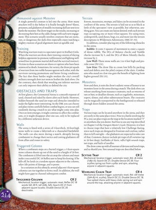 214
CHAPTER7
THECITYOF
ERELHEI-CINLU
Humanoid against Monster
A single powerful creature is led into the arena. How many
attackers will it slay before it is ﬁnally brought down? Slaves,
prisoners,andgladiatorsofsteadilyincreasingskillaresentinto
battlethemonster.Thedrowwagerontheresults,increasingor
decreasingtheirbetsastheoddschangewitheachnewengage-
ment. This scenario usually involves creatures that are exotic,
rare, or dangerous; the dark elves especially enjoy watching a
mighty creature of good alignment meet an ignoble end.
Training
Watching warriors train is a spectator sport in Erelhei-Cinlu.
When the warriors are drow, their training consists of slaying
helplessopponents(topromoteruthlessness)andﬁghtingwell-
armedfoes(topromotemartialskillandthesurvivalinstinct).
Victimsinthesescenariosareslavesorcaptiveswhohavebeen
sentencedtodeath.Sometimes,forvariety,thedrowpitsquads
ofwarriorsfromtwonoblehousesagainsteachother,withthe
survivors earning promotions and better living conditions.
The fact that these battles might weaken the city’s overall
military strength does not seem to bother the dark elves. On
the contrary, they think that weeding out inferior warriors
can only improve their ability to defend the city.
OBSTACLES AND TRAPS
At ﬁrst glance, the Ceremonial Arena is a smooth expanse of
sand, cleaned and raked by slaves after each battle. However,
hidden beneath the sand are traps and obstacles intended to
make the ﬁghts more interesting. As the DM, you can choose
andplaceitemscarefullybeforecombatbegins,oryoucanroll
randomly during a match to see what might come into play.
Once an item emerges, it might continue to affect the combat-
ants, or it might disappear after one use, only to be replaced
by a different nefarious device.
Walls
The arena is ﬁtted with a series of 5-foot-thick, 20-foot-high
stone walls to create a labyrinth or a channeled battleﬁeld.
The walls can also move during a match, abruptly forcing
combatants to change their tactics and cutting gladiators off
from allies and routes to safety.
Triggered Column
When a combatant steps on a buried trigger, a 5-foot-square
stone column shoots up out of the sand to a height of 20 feet.
The combatant is lifted into the air atop the column and must
make a successful DC 18 Reﬂex save to keep his footing. If he
falls off, he lands in a random square adjacent to the column,
takes 2d6 points of damage, and is prone.
Inavariationonthisobstacle,severaladjacent5-foot-square
columns can rise together to form a wall. In addition, the wall
might have gaps to channel subsequent combat.
Triggered Column CR 2
Mechanical; location trigger; automatic reset; Reflex DC 18
avoids fall; 20 ft. tall (2d6, fall); Search DC 21 from
adjacent square locates; Disable Device DC 20
deactivates.
Terrain
Forests, mountains, swamps, and lakes can be recreated in the
conﬁnes of the arena. The terrain is laid out so as to block as
little of the spectators’ view as possible, but otherwise, any-
thinggoes.Youcancreateanylayoutdesired,witheachterrain
type occupying one or more 5-foot squares. Try using trees,
undergrowth, sand dunes, bogs, ice, and more (see the terrain
descriptions in Wilderness Adventures, DMG 87–92).
In addition, consider placing any of the following obstacles
in the arena.
Rubble: It costs 2 squares of movement to enter a square
of dense rubble. The DCs of Balance checks and Tumble
checks increase by 5, and the DCs of Move Silently checks
increase by 2.
Low Wall: These stone walls are 3 to 4 feet high and pro-
vide cover (PH 151).
Low Rise: The drow like to create low hills by packing
sand and debris over the piled corpses of the slain. Combat-
ants who stand on a low rise gain the beneﬁt of ﬁghting from
higher ground (PH 151).
Monsters
Now and then, itsuits the drow’ssadisticsense of humortoset
monsterslooseinthearenaduringamatch.Thedarkelvescan
release anything from nuisance creatures, such as swarms of
rats or bats, to deadlier threats, such as yugoloths, minotaurs,
ropers, slimes, and other subterranean beasts. The creatures
can be magically transported to the battleground or released
through doors hidden around the arena.
Traps
Various traps can be located anywhere in the arena, and they
arerarelyinthesameplacetwice.Priortoabattleinvolvingthe
PCs,youcanplacetrapsonthemapatthelocationsmarked“T”
oranywhereelseyoudesire.Feelfreetouseanytrapdescribed
in Chapter 3 of the Dungeon Master’s Guide. However, it is best
to choose traps that have a relatively low Challenge Rating,
since such traps are designed to frustrate and confuse, rather
than to kill outright—the gladiators are expected to take care
of that. Common choices include pit traps of all varieties (up
to 20 feet deep), fusillades of darts, inﬂict light wounds traps,
net traps, and hails of needles.
Thedrowcomeupwithallmannerofdeviousandnoveltraps,
and so should you. Two unusual traps are described below.
Scythe Trap CR 2
Mechanical; location trigger; automatic reset; Atk +8 melee
(1d8/×3); Search DC 21; Disable Device DC 20. Four
scythes spring out from a pillar and spin, attacking
anyone in adjacent squares.
Whirling Chain Trap CR 4
Mechanical; location trigger; automatic reset; Atk +20 melee
(2d4+8/×4, scythe); Search DC 21; Disable Device DC 18.
Two spiked chains with heavy clubs spring out and spin
around the trap, attacking anyone in adjacent squares.
 